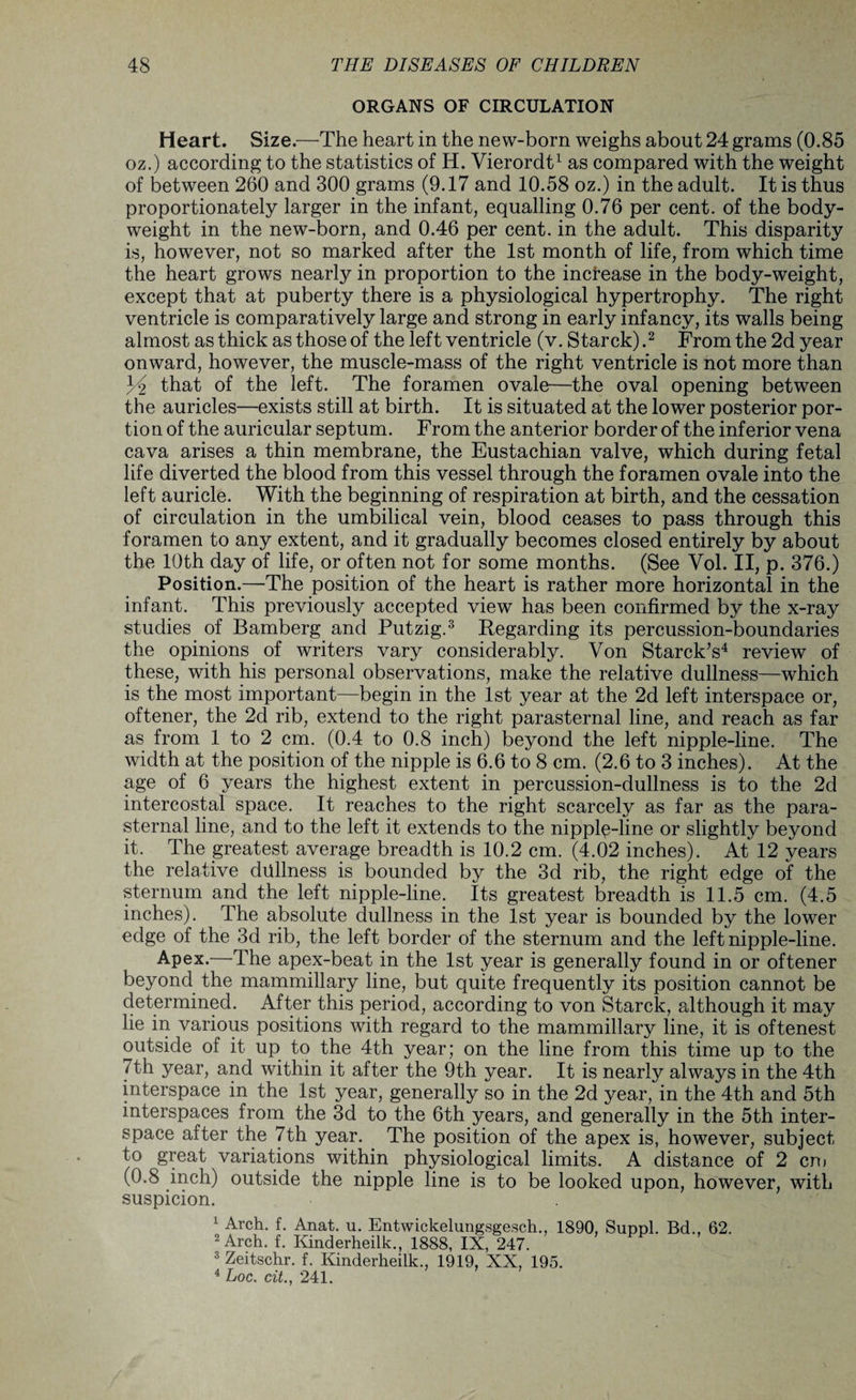 ORGANS OF CIRCULATION Heart. Size.—The heart in the new-born weighs about 24 grams (0.85 oz.) according to the statistics of H. Vierordt1 as compared with the weight of between 260 and 300 grams (9.17 and 10.58 oz.) in the adult. It is thus proportionately larger in the infant, equalling 0.76 per cent, of the body- weight in the new-born, and 0.46 per cent, in the adult. This disparity is, however, not so marked after the 1st month of life, from which time the heart grows nearly in proportion to the increase in the body-weight, except that at puberty there is a physiological hypertrophy. The right ventricle is comparatively large and strong in early infancy, its walls being almost as thick as those of the left ventricle (v. Starck) .2 From the 2d year onward, however, the muscle-mass of the right ventricle is not more than Yi that of the left. The foramen ovale—the oval opening between the auricles—exists still at birth. It is situated at the lower posterior por¬ tion of the auricular septum. From the anterior border of the inferior vena cava arises a thin membrane, the Eustachian valve, which during fetal life diverted the blood from this vessel through the foramen ovale into the left auricle. With the beginning of respiration at birth, and the cessation of circulation in the umbilical vein, blood ceases to pass through this foramen to any extent, and it gradually becomes closed entirely by about the 10th day of life, or often not for some months. (See Vol. II, p. 376.) Position.—The position of the heart is rather more horizontal in the infant. This previously accepted view has been confirmed by the x-ray studies of Bamberg and Putzig.3 Regarding its percussion-boundaries the opinions of writers vary considerably. Von Starck’s4 review of these, with his personal observations, make the relative dullness—which is the most important—begin in the 1st year at the 2d left interspace or, oftener, the 2d rib, extend to the right parasternal line, and reach as far as from 1 to 2 cm. (0.4 to 0.8 inch) beyond the left nipple-line. The width at the position of the nipple is 6.6 to 8 cm. (2.6 to 3 inches). At the age of 6 years the highest extent in percussion-dullness is to the 2d intercostal space. It reaches to the right scarcely as far as the para¬ sternal line, and to the left it extends to the nipple-line or slightly beyond it. The greatest average breadth is 10.2 cm. (4.02 inches). At 12 years the relative dullness is bounded by the 3d rib, the right edge of the sternum and the left nipple-line. Its greatest breadth is 11.5 cm. (4.5 inches). The absolute dullness in the 1st year is bounded by the lower edge of the 3d rib, the left border of the sternum and the left nipple-line. Apex.—The apex-beat in the 1st year is generally found in or oftener beyond the mammillary line, but quite frequently its position cannot be determined. After this period, according to von Starck, although it may lie in various positions with regard to the mammillary line, it is oftenest outside of it up to the 4th year; on the line from this time up to the 7th year, and within it after the 9th year. It is nearly always in the 4th interspace in the 1st year, generally so in the 2d year, in the 4th and 5th interspaces from the 3d to the 6th years, and generally in the 5th inter¬ space after the 7th year. The position of the apex is, however, subject to great variations within physiological limits. A distance of 2 cm (0.8 inch) outside the nipple line is to be looked upon, however, with suspicion. 1 Arch. f. Anat. u. Entwickelungsgesch., 1890, Suppl. Bd., 62. 2 Arch. f. Kinderheilk., 1888, IX, 247. 3 Zeitschr. f. Kinderheilk., 1919, XX, 195. 4 Loc. cit., 241.
