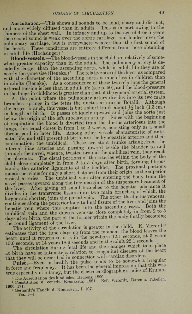 Auscultation.—This shows all sounds to be loud, sharp and distinct, and more widely diffused than in adults. This is in part owing to the thinness of the chest wall. In infancy and up to the age of 4 or 5 years the second sound is weak over the aortic cartilage, and loudest over the pulmonary cartilage, but is everywhere weaker than the first sound of the heart. These conditions are entirely different from those obtaining in adult life (Hochsinger).1 Blood=vessels.—The blood-vessels in the child are relatively of some¬ what greater capacity than in the adult. The pulmonary artery is de¬ cidedly larger than the ascending aorta, while in adult life they are of nearly the sp-me size (Beneke.)2 The relative size of the heart as compared with the diameter of the ascending aorta is much less in children than in adults (Beneke). As a consequence of these two relations the general arterial tension is less than in adult life (see p. 50), and the blood-pressure in the lungs in childhood is greater than that of the general arterial system. At the point where the pulmonary artery divides into its two main branches springs in the fetus the ductus arteriosus Botalli. Although the largest branch, this vessel is but a short trunk about }A inch (1.3 cm.) in length at birth. It passes obliquely upward and joins the aorta just below the origin of the left subclavian artery. Since with the beginning of respiration the blood is diverted from the ductus arteriosus into the lungs, this canal closes in from 1 to 2 weeks, persisting only.as a small fibrous cord in later life. Among other vessels characteristic of ante¬ natal life, and still present at birth, are the hypogastric arteries and their continuation, the umbilical. These are stout trunks arising from the internal iliac arteries and passing upward beside the bladder to and through the navel, whence, twisted around the umbilical vein, they reach the placenta. The distal portions of the arteries within the body of the child close completely in from 2 to 5 days after birth, forming fibrous bands, the anterior ligaments of the bladder. The. proximal portions remain pervious for only a short distance from their origin, as the superior vesical arteries. The umbilical vein after entering the body from the navel passes upward along the free margin of the suspensory ligament o the liver. After giving off small branches to the hepatic substance it divides in the transverse fissure into two main branches, of which, the larger and shorter, joins the portal vein. The other, the ductus yenosus, continues along the posterior longitudinal fissure of the liver and joins t e hepatic vein where this empties into the ascending cava Both tne umbilical vein and the ductus venosus close completely m from 2, to 5 days after birth, the part of the former within the body finally becoming the round ligament of the liver. . . , 3 The activity of the circulation is greater m the child. K. Vierordt estimates that the time elapsing from the moment tne blood leaves the heart until it returns to it is in the new-born 12.1 seconds, at 6 years 15.0 seconds, at 14 years 18.6 seconds and in the adult 22.1 secon s. The circulation during fetal life and the changes which take place at birth have so intimate a relation to congenital diseases of the heart that they will be described in connection with cardiac disordeis.. Pulse.—Even in health the pulse tends to.be somewhat lrregulai in force and frequency. It has been the general impression that this was true especially of infancy, but the electrocardiographic studies of Kiumb- 1 Die Auscultation des kindlichen Herzens, 1890. , riatpn n Tabellen ^ Constitution u. constit. Kranksein, 1881. Ref. Vierordt, Daten u. iabelien, 1906, 171. , , T 3 Gerhardt’s Handb. d. Kinderkrh., I, 107. Vol. 1—4.