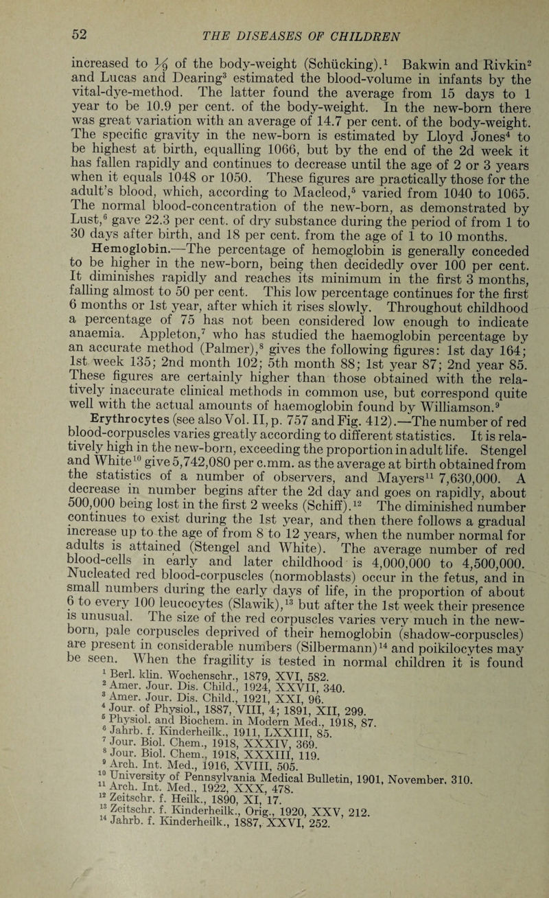 increased to % of the body-weight (Schiieking).1 Bakwin and Rivkin2 and Lucas and Dearing3 estimated the blood-volume in infants by the vital-dye-method. The latter found the average from 15 days to 1 year to be 10.9 per cent, of the body-weight. In the new-born there was great variation with an average of 14.7 per cent, of the body-weight. The specific gravity in the new-born is estimated by Lloyd Jones4 to be highest at birth, equalling 1066, but by the end of the 2d week it has fallen rapidly and continues to decrease until the age of 2 or 3 years when it equals 1048 or 1050. These figures are practically those for the adult’s blood, which, according to Macleod,5 varied from 1040 to 1065. The normal blood-concentration of the new-born, as demonstrated by Lust,6 gave 22.3 per cent, of dry substance during the period of from 1 to 30 days after birth, and 18 per cent, from the age of 1 to 10 months. Hemoglobin.—The percentage of hemoglobin is generally conceded to be higher in the new-born, being then decidedly over 100 per cent. It diminishes rapidly and reaches its minimum in the first 3 months, falling almost to 50 per cent. This low percentage continues for the first 6 months or 1st year, after which it rises slowly. Throughout childhood a percentage of 75 has not been considered low enough to indicate anaemia. Appleton,7 who has studied the haemoglobin percentage by an accurate method (Palmer),8 gives the following figures: 1st day 164; 1st week 135; 2nd month 102; 5th month 88; 1st year 87; 2nd year 85. These figures are certainly higher than those obtained with the rela¬ tively inaccurate clinical methods in common use, but correspond quite well with the actual amounts of haemoglobin found by Williamson.9 Erythrocytes (see also Vol. II, p. 757 and Fig. 412).—The number of red blood-corpuscles varies greatly according to different statistics. It is rela¬ tively high in the new-born, exceeding the proportion in adult life. Stengel and White1 give 5,742,080 per c.mm. as the average at birth obtained from the statistics of a number of observers, and Mayers11 7,630,000. A decrease in number begins after the 2d day and goes on rapidly, about 500,000 being lost, in the first 2 weeks (Schiff).12 The diminished number continues to exist during the 1st year, and then there follows a gradual increase up to the age of from 8 to 12 years, when the number normal for aduhs is attained (Stengel and White). The average number of red blood-cells in early and later childhood is 4,000,000 to 4,500,000. Nucleated red blood-corpuscles (normoblasts) occur in the fetus, and in small numbers during the early days of life, in the proportion of about 6 to every 100 leucocytes (Slawik),13 but after the 1st week their presence is unusual. The size of the red corpuscles varies very much in the new¬ born, pale corpuscles deprived of their hemoglobin (shadow-corpuscles) are present in considerable numbers (Silbermann)14 and poikilocytes may be seen. When the fragility is tested in normal children it is found 1 Berl. klin. Wochenschr., 1879, XVI, 582. 2 Amer. Jour. Dis. Child., 1924, XXVII, 340. 3 Amer. Jour. Dis. Child., 1921, XXI, 96. 4 Jour, of Physiol., 1887, VIII, 4; 1891, XII, 299. Physiol, and Biochem. in Modern Med., 1918 87 6 Jahrb. f. Kinderheilk., 1911, LXXIII, 85. 7 Jour. Biol. Chem., 1918, XXXIV, 369. 8 Jour. Biol. Chem., 1918, XXXIII, 119. 9 Arch. Int. Med., 1916, XVIII, 505. !! University of Pennsylvania Medical Bulletin, 1901, November, 310. 11 Arch. Int. Med., 1922, XXX, 478. 12 Zeitschr. f. Heilk., 1890, XI, 17. 13 Zeitschr. f. Kinderheilk., Orig., 1920, XXV, 212. 14 Jahrb. f. Kinderheilk., 1887, XXVI, 252