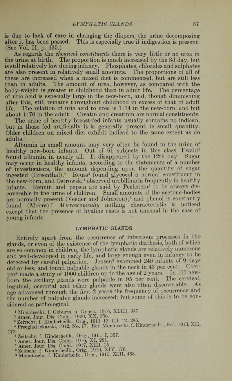 is due to lack of care in changing the diapers, the urine decomposing after it has been passed. This is especially true if indigestion is present. (See Vol. II, p. 435.) As regards the chemical constituents there is very little or no urea in the urine at birth. The proportion is much increased by the 3d day, but is still relatively low during infancy. Phosphates, chlorides and sulphates are also present in relatively small amounts. The proportions of all of these are increased when a mixed diet is commenced, but are still less than in adults. The amount of urea, however, as compared with the body-weight is greater in childhood than in adult life. The percentage of uric acid is especially large in the new-born, and, though diminishing after this, still remains throughout childhood in excess of that of adult life. The relation of uric acid to urea is 1:14 in the new-born, and but about 1:70 in the adult. Creatin and creatinin are normal constituents. The urine of healthy breast-fed infants usually contains no indican, but in those fed artificially it is generally present in small quantity. Older children on mixed diet exhibit indican to the same extent as do adults. Albumin in small amount may very often be found in the urine of healthy new-born infants. Out of 61 subjects in this class, Ewald1 found albumin in nearly all. It disappeared by the 12th day. Sugar may occur in healthy infants, according to the statements of a number of investigators, the amount depending upon the quantity of sugar ingested (Greenthal).2 Reuss3 found glycocol a normal constituent in the new-born, and Ostrowski4 observed urobilinuria frequently in healthy infants. Rennin and pepsin are said by Pechstein5 to be alwaj^s dis¬ coverable in the urine of children. Small amounts of the acetone-bodies are normally present (Veeder and Johnston);6 and phenol is constantly found (Moore).7 Microscopically nothing characteristic is noticed except that the presence of hyaline casts is not unusual in the case of young infants. LYMPHATIC GLANDS Entirely apart from the occurrence of infectious processes in the glands, or even of the existence of the lymphatic diathesis, both of which are so common in children, the lymphatic glands are relatively numerous and well-developed in early life, and large enough even in infancy to be detected by careful palpation. Jensen8 examined 240 infants of 9 days old or less, and found palpable glands in the neck in 43 per cent. Coer- per9 made a study of 1000 children up to the age of 2 years. In 100 new¬ born the axillary glands were palpable in 95 per cent. Ihe cervical, inguinal, occipital and other glands were also often discoverable. As age advanced through the first 2 years the frequency of occurrence and the number of palpable glands increased; but some oi this is to be con¬ sidered as pathological. 1 Monatsschr. f. Geburts. u. Gynec., 1916, XLIII, 347. 2 Amer. Jour. Dis. Child., 1920, XX, 556. 3 Zeitschr. f. Kinderheilk., Orig., 1911-12, III, 12; 28K 4 Przeglad lekarski, 1912, No. 17. Ref. Monatsschr. f. Kinderheilk., Ref., 1913, xn. 5 Zeitschr. f. Kinderheilk., Orig., 1911, I, 357. 6 Amer. Jour. Dis. Child., 1916, XI, 291. 7 Amer. Jour. Dis. Child., 1917, XIII, 15. 8 Zeitschr. f. Kinderheilk., Orig., 1916, XIV, 176 9 Monatsschr. f. Kinderheilk., Orig., 1915, Xlll, 458.