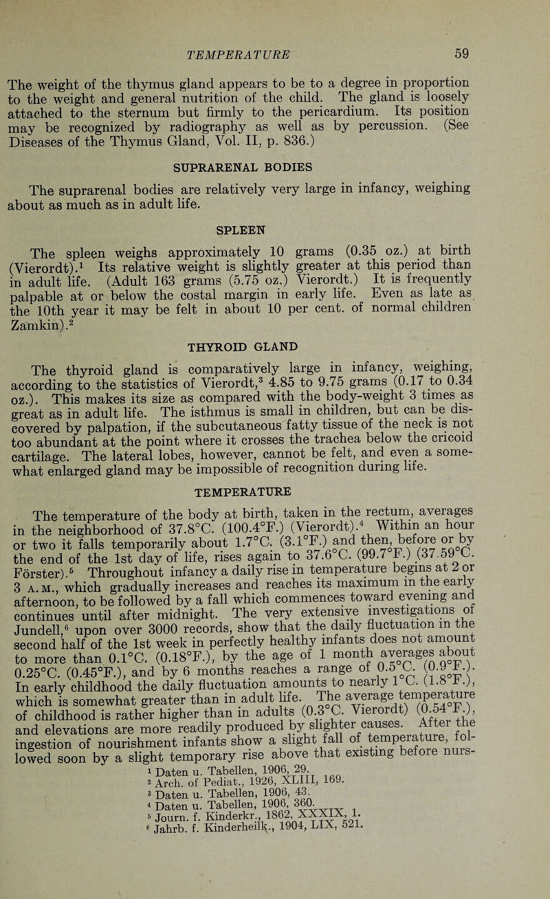 The weight of the thymus gland appears to be to a degree in proportion to the weight and general nutrition of the child. The gland is loosely attached to the sternum but firmly to the pericardium. Its position may be recognized by radiography as well as by percussion. (See Diseases of the Thymus Gland, Yol. II, p. 836.) SUPRARENAL BODIES The suprarenal bodies are relatively very large in infancy, weighing about as much as in adult life. SPLEEN The spleen weighs approximately 10 grams (0.35 oz.) at birth (Vierordt).1 Its relative weight is slightly greater at this period than in adult life. (Adult 163 grams (5.75 oz.) Vierordt.) It is frequently palpable at or below the costal margin in early life. Even as late as the 10th year it may be felt in about 10 per cent, of normal children Zamkin).2 THYROID GLAND The thyroid gland is comparatively large in infancy, weighing, according to the statistics of Vierordt,3 4.85 to 9.75 grams (0.17 to 0.34 oz.). This makes its size as compared with the body-weight 3 times as great as in adult life. The isthmus is small in children, but can be dis¬ covered by palpation, if the subcutaneous fatty tissue of the neck is not too abundant at the point where it crosses the trachea below the cucoid cartilage. The lateral lobes, however, cannot be felt, and even a some¬ what enlarged gland may be impossible of recognition during life. TEMPERATURE The temperature of the body at birth, taken in the rectum, averages in the neighborhood of 37.8°C. (100.4°F.) (Vierordt).4 Within an hour or two it falls temporarily about 1.7°C. (3.1°F.) the end of the 1st day of life, rises again to 37.6 C. (99.7 F.) (37.59 C. Forster).5 Throughout infancy a daily rise in temperature begins at Z or 3 a. m., which gradually increases and reaches its maximum m the ear y afternoon, to be followed by a fall which commences toward evening and continues until after midnight. The very extensive investigations of Jundell,6 upon over 3000 records, show that the daily fluctuation m the second half of the 1st week in perfectly healthy infants does not amount to more than 0.1°C. (0.18°F.), by the age of 1 month ^erages about 0.25°C. (0.45°F.), and by 6 months reaches a range of 0.5 G. (0.9*.;. In early childhood the daily fluctuation amounts to nearly 1 U (l.» f-), which is somewhat greater than in adult life. ave:rage empera ure of childhood is rather higher than in adults (0 3°C Vierordt) (0.54 F ) and elevations are more readily produced by^slighter causes A ter the ingestion of nourishment infants show a slight fall of temperature, fol lowed soon by a slight temporary rise above that existing before 1 Daten u. Tabellen, 1906 29. 2 Arch, of Pediat., 1926, XLIII, 169. 3 Daten u. Tabellen, 1906, 43. 4 Daten u. Tabellen, 1906 360. 5 Journ. f. Kinderkr , 1862, XXXIX, 1. 6 Jahrb. f. Kmderheilk., 1904, LIX, 521.