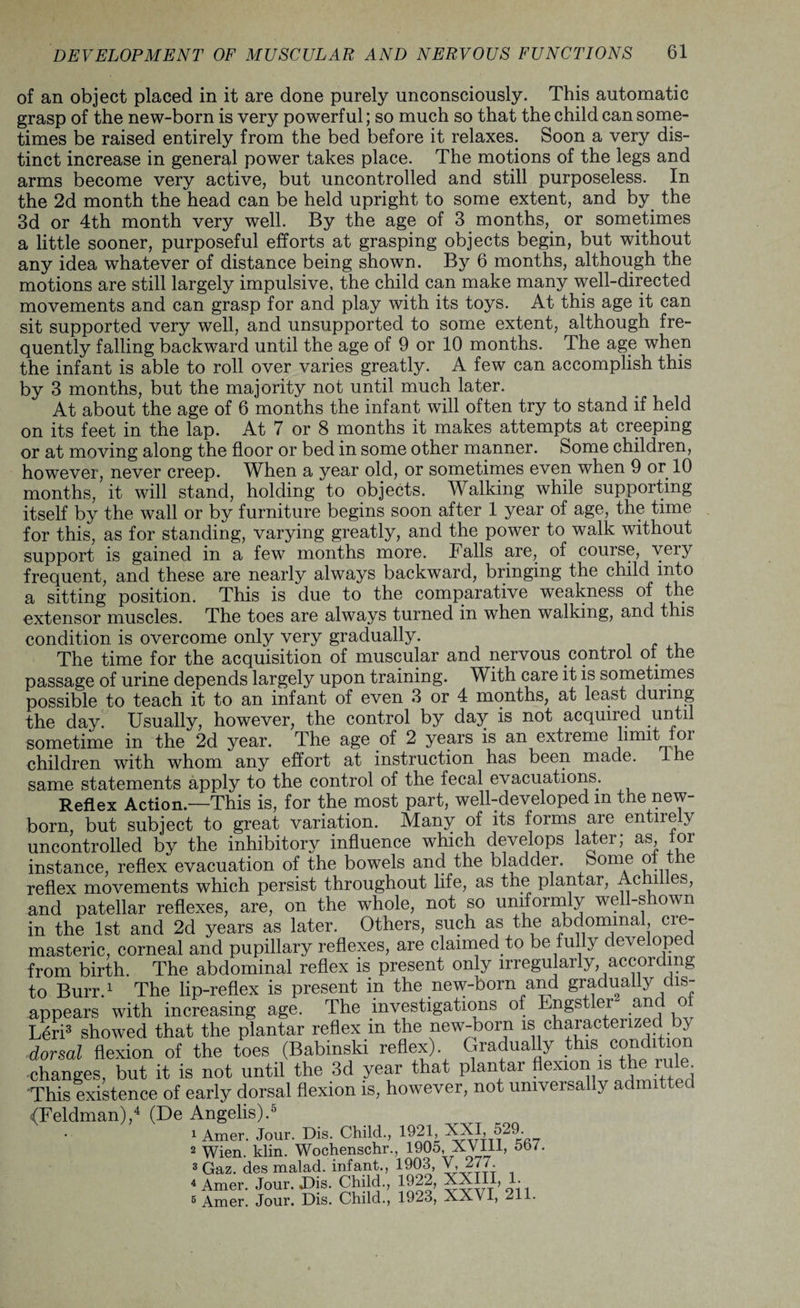 of an object placed in it are done purely unconsciously. This automatic grasp of the new-born is very powerful; so much so that the child can some¬ times be raised entirely from the bed before it relaxes. Soon a very dis¬ tinct increase in general power takes place. The motions of the legs and arms become very active, but uncontrolled and still purposeless. In the 2d month the head can be held upright to some extent, and by the 3d or 4th month very well. By the age of 3 months, or sometimes a little sooner, purposeful efforts at grasping objects begin, but without any idea whatever of distance being shown. By 6 months, although the motions are still largely impulsive, the child can make many well-directed movements and can grasp for and play with its toys. At this age it can sit supported very well, and unsupported to some extent, although fre¬ quently falling backward until the age of 9 or 10 months. The age when the infant is able to roll over varies greatly. A few can accomplish this by 3 months, but the majority not until much later. At about the age of 6 months the infant will often try to stand if held on its feet in the lap. At 7 or 8 months it makes attempts at creeping or at moving along the floor or bed in some other manner. Some children, however, never creep. When a year old, or sometimes even when 9 or 10 months, it will stand, holding to objects. Walking while supporting itself by the wall or by furniture begins soon after 1 year of age, the time for this, as for standing, varying greatly, and the power to walk without support is gained in a few months more. Falls are, of course, veiy frequent, and these are nearly always backward, bringing the child into a sitting position. This is due to the comparative weakness of the extensor muscles. The toes are always turned in when walking, and this condition is overcome only very gradually. The time for the acquisition of muscular and nervous control of the passage of urine depends largely upon training. With care it is sometimes possible to teach it to an infant of even 3 or 4 months, at least during the day. Usually, however, the control by day is not acquired until sometime in the 2d year. The age of 2 years is an extreme limit oi children with whom any effort at instruction has been made, the same statements apply to the control of the fecal evacuations. Reflex Action.—This is, for the most part, welLdeveloped m the new¬ born, but subject to great variation. Many of its forms are entire y uncontrolled by the inhibitory influence which develops later; as, for instance, reflex evacuation of the bowels and the bladder. borne ° e reflex movements which persist throughout life, as the plantar, Achi es> and patellar reflexes, are, on the whole, not so uniformly well-shown in the 1st and 2d years as later. Others, such as the abdominal, cie- masteric, corneal and pupillary reflexes, are claimed to be fully developed from birth. The abdominal reflex is present only irregu arly, according to Burr.1 The lip-reflex is present in the new-born and gradually dis¬ appears with increasing age. The investigations of Engstler anc o Leri3 showed that the plantar reflex in the new-born is characterized by dorsal flexion of the toes (Babmski reflex) Gradually this condition changes, but it is not until the 3d year that plantar flexion s IJe rule This existence of early dorsal flexion is, however, not universally admitt {Feldman),4 (De Angelis).5 1 Amer. Jour. Dis. Child., 1921, XXI, 529. 2 Wien. klin. Wochenschr., 1905, XVIII, 567. 3 Gaz. des malad. infant., 1903, V, 277. 4 Amer. Jour. Dis. Child., 1922, XXIII, 1. 5 Amer. Jour. Dis. Child., 1923, XXVI, 211.