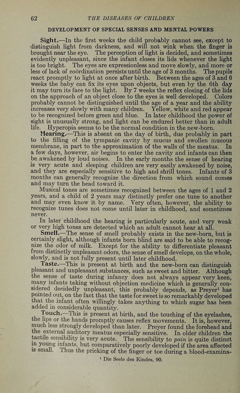 DEVELOPMENT OF SPECIAL SENSES AND MENTAL POWERS Sight.—In the first weeks the child probably cannot see, except to distinguish light from darkness, and will not wink when the finger is brought near the eye. The perception of light is decided, and sometimes evidently unpleasant, since the infant closes its lids whenever the light is too bright. The eyes are expressionless and move slowly, and more or less of lack of coordination persists until the age of 3 months. The pupils react promptly to light at once after birth. Between the ages of 3 and 6 weeks the baby can fix its eyes upon objects, but even by the 6th day it may turn its face to the light. By 7 weeks the reflex closing of the lids on the approach of an object close to the eyes is well developed. Colors probably cannot be distinguished until the age of a year and the ability increases very slowly with many children. Yellow, white and red appear to be recognized before green and blue. In later childhood the power of sight is unusually strong, and light can be endured better than in adult life. Hyperopia seems to be the normal condition in the new-born. Hearing.—This is absent on the day of birth, due probably in part to the filling of the tympanic cavity by mucus and swollen mucous membrane, in part to the approximation of the walls of the meatus. In a few days, however, air begins to enter the cavity and infants can then be awakened by loud noises. In the early months the sense of hearing is very acute and sleeping children are very easily awakened by noise, and they are especially sensitive to high and shrill tones. Infants of 3 months can generally recognize the direction from which sound comes and may turn the head toward it. Musical tones are sometimes recognized between the ages of 1 and 2 years, and a child of 2 years may distinctly prefer one tune to another and may even know it by name. Very often, however, the ability to recognize tunes does not come until later in childhood, and sometimes never. In later childhood the hearing is particularly acute, and very weak or very high tones are detected which an adult cannot hear at all. Smell.—-The sense of smell probably exists in the new-born, but is certainly slight, although infants born blind are said to be able to recog¬ nize the odor of milk. Except for the ability to differentiate pleasant from distinctly unpleasant odors, the sense of smell develops, on the whole, slowly, and is not fully present until later childhood. Taste.—This is present at birth and the new-born can distinguish pleasant and unpleasant substances, such as sweet and bitter. Although the sense of taste during infancy does not always appear very keen, many infants taking without objection medicine which is generally con¬ sidered decidedly unpleasant, this probably depends, as Preyer1 has pointed out, on the fact that the taste for sweet is so remarkably developed that the infant often willingly takes anything to which sugar has been added in considerable quantity. Touch. This is present at birth, and the touching of the eyelashes, the lips or the hands promptly causes reflex movements. It is, however, much less strongly developed than later. Preyer found the forehead and the external auditory meatus especially sensitive. In older children the tactile sensibility is very acute. The sensibility to 'pain is quite distinct m young infants, but comparatively poorly developed if the area affected is small. Thus the pricking of the finger or toe during a blood-examina- 1 Die Seele des Kindes, 90.