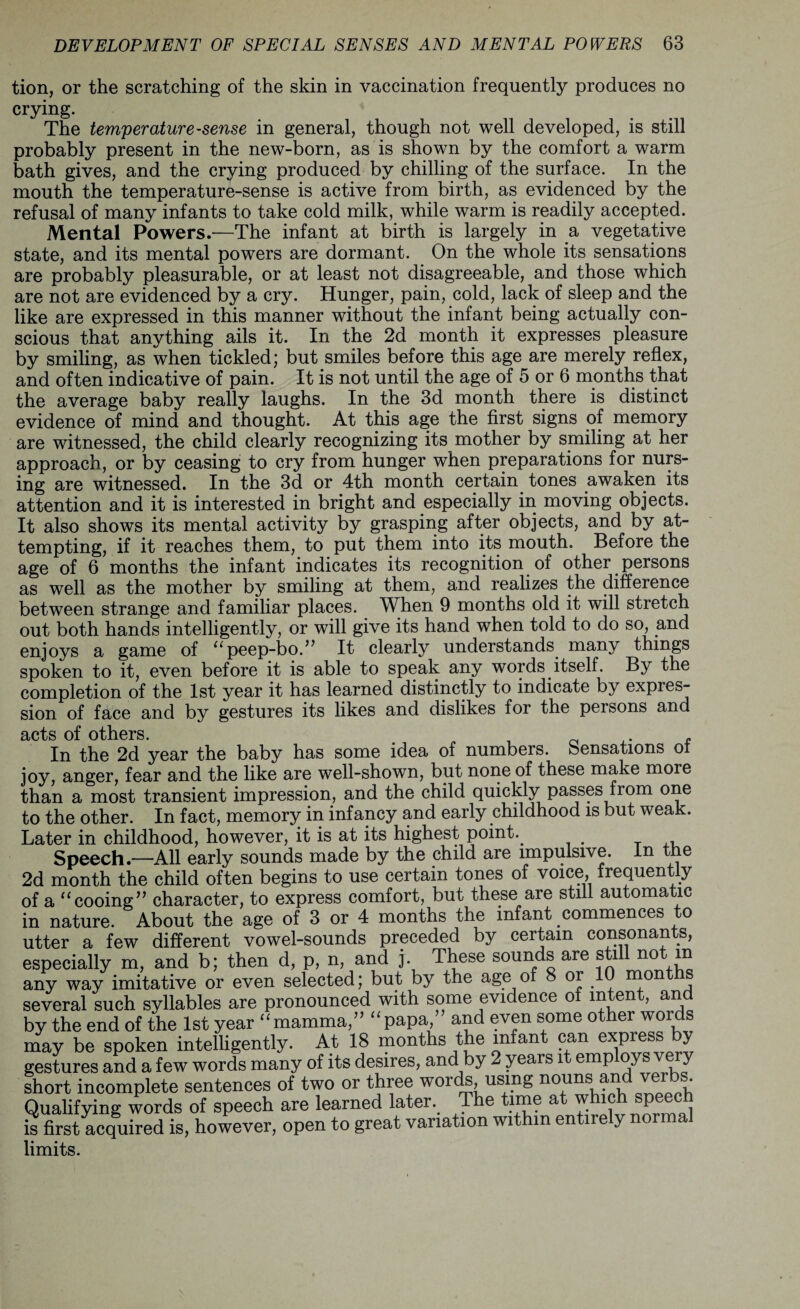 tion, or the scratching of the skin in vaccination frequently produces no crying. The temperature^ense in general, though not well developed, is still probably present in the new-born, as is shown by the comfort a warm bath gives, and the crying produced by chilling of the surface. In the mouth the temperature-sense is active from birth, as evidenced by the refusal of many infants to take cold milk, while warm is readily accepted. Mental Powers.-—The infant at birth is largely in a vegetative state, and its mental powers are dormant. On the whole its sensations are probably pleasurable, or at least not disagreeable, and those which are not are evidenced by a cry. Hunger, pain, cold, lack of sleep and the like are expressed in this manner without the infant being actually con¬ scious that anything ails it. In the 2d month it expresses pleasure by smiling, as when tickled; but smiles before this age are merely reflex, and often indicative of pain. It is not until the age of 5 or 6 months that the average baby really laughs. In the 3d month there is distinct evidence of mind and thought. At this age the first signs of memory are witnessed, the child clearly recognizing its mother by smiling at her approach, or by ceasing to cry from hunger when preparations for nurs¬ ing are witnessed. In the 3d or 4th month certain tones awaken its attention and it is interested in bright and especially in moving objects. It also shows its mental activity by grasping after objects, and by at¬ tempting, if it reaches them, to put them into its mouth. Before the age of 6 months the infant indicates its recognition of other persons as well as the mother by smiling at them, and realizes the difference between strange and familiar places. When 9 months old it will stretch out both hands intelligently, or will give its hand when told to do so, and enjoys a game of “peep-bo.” It clearly understands many things spoken to it, even before it is able to speak any words itself. By the completion of the 1st year it has learned distinctly to indicate by expres¬ sion of face and by gestures its likes and dislikes for the persons and acts of others In the 2d year the baby has some idea of numbers. Sensations of joy, anger, fear and the like are well-shown, but none of these make more than a most transient impression, and the child quickly passes from one to the other. In fact, memory in infancy and early childhood is but weak. Later in childhood, however, it is at its highest point.. Speech.—All early sounds made by the child are impulsive. In the 2d month the child often begins to use certain tones of voice, frequently of a “cooing” character, to express comfort, but these are still automatic in nature. About the age of 3 or 4 months the infant commences to utter a few different vowel-sounds preceded by certain consonants, especially m, and b; then d, p, n, and j. These sounds are still not m any way imitative or even selected; but by the age of 8 or 10 months several such syllables are pronounced with some evidence of intent, and by the end of the 1st year “mamma,” “papa/ and even some other words may be spoken intelligently. At 18 months the infant can exPiebfe ^ gestures and a few words many of its desires, and by 2 years it employs very short incomplete sentences of two or three words, using nouns an v • Qualifying words of speech are learned later.. The time at which speech is first acquired is, however, open to great variation within entirely norm limits.