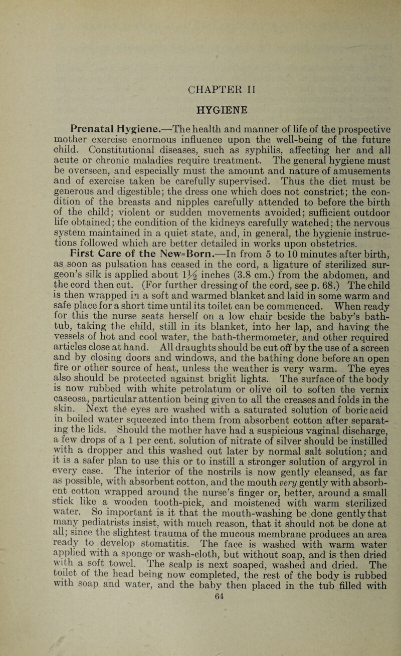CHAPTER II HYGIENE Prenatal Hygiene.—The health and manner of life of the prospective mother exercise enormous influence upon the well-being of the future child. Constitutional diseases, such as syphilis, affecting her and all acute or chronic maladies require treatment. The general hygiene must be overseen, and especially must the amount and nature of amusements and of exercise taken be carefully supervised. Thus the diet must be generous and digestible; the dress one which does not constrict; the con¬ dition of the breasts and nipples carefully attended to before the birth of the child; violent or sudden movements avoided; sufficient outdoor life obtained; the condition of the kidneys carefully watched; the nervous system maintained in a quiet state, and, in general, the hygienic instruc¬ tions followed which are better detailed in works upon obstetrics. First Care of the New=Born.—In from 5 to 10 minutes after birth, as soon as pulsation has ceased in the cord, a ligature of sterilized sur¬ geon’s silk is applied about inches (3.8 cm.) from the abdomen, and the cord then cut. (For further dressing of the cord, see p. 68.) The child is then wrapped in a soft and warmed blanket and laid in some warm and safe place for a short time until its toilet can be commenced. When ready for this the nurse seats herself on a low chair beside the baby’s bath¬ tub, taking the child, still in its blanket, into her lap, and having the vessels of hot and cool water, the bath-thermometer, and other required articles close at hand. All draughts should be cut off by the use of a screen and by closing doors and windows, and the bathing done before an open fire or other source of heat, unless the weather is very warm. The eyes also should be protected against bright lights. The surface of the body is now rubbed with white petrolatum or olive oil to soften the vernix caseosa, particular attention being given to all the creases and folds in the skin. Next th6 eyes are washed with a saturated solution of boric acid in boiled water squeezed into them from absorbent cotton after separat¬ ing the lids. Should the mother have had a suspicious vaginal discharge, a few drops of a 1 per cent, solution of nitrate of silver should be instilled with a dropper and this washed out later by normal salt solution; and it is a safer plan to use this or to instill a stronger solution of argyrol in every case. The interior of the nostrils is now gently cleansed, as far as possible, with absorbent cotton, and the mouth very gently with absorb¬ ent cotton wrapped around the nurse’s finger or, better, around a small stick like a wooden tooth-pick, and moistened with warm sterilized water. So important is it that the mouth-washing be. done gently that many pediatrists insist, with much reason, that it should not be done at all; since the slightest trauma of the mucous membrane produces an area ready to develop stomatitis. The face is washed with warm water applied with a sponge or wash-cloth, but without soap, and is then dried with a soft towel. The scalp is next soaped, washed and dried. The toilet of the head being now completed, the rest of the body is rubbed with soap and water, and the baby then placed in the tub filled with