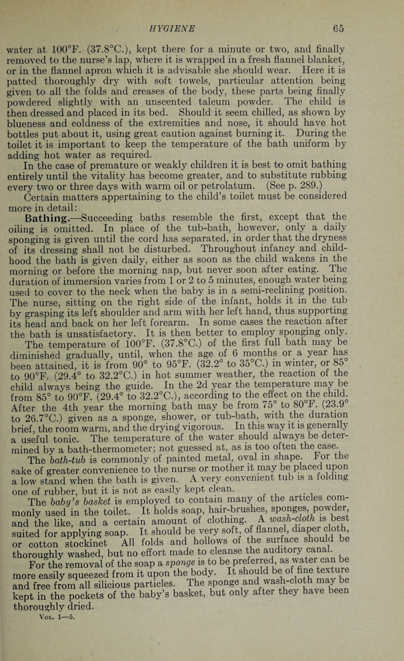 water at 100°F. (37.8°C.), kept there for a minute or two, and finally removed to the nurse’s lap, where it is wrapped in a fresh flannel blanket, or in the flannel apron which it is advisable she should wear. Here it is patted thoroughly dry with soft towels, particular attention being given to all the folds and creases of the body, these parts being finally powdered slightly with an unscented talcum powder. The child is then dressed and placed in its bed. Should it seem chilled, as shown by blueness and coldness of the extremities and nose, it should have hot bottles put about it, using great caution against burning it. During the toilet it is important to keep the temperature of the bath uniform by adding hot water as required. In the case of premature or weakly children it is best to omit bathing entirely until the vitality has become greater, and to substitute rubbing every two or three days with warm oil or petrolatum. (See p. 289.) Certain matters appertaining to the child’s toilet must be considered more in detail: Bathing.—Succeeding baths resemble the first, except that the oiling is omitted. In place of the tub-bath, however, only a daily sponging is given until the cord has separated, in order that the dryness of its dressing shall not be disturbed. Throughout infancy and child¬ hood the bath is given daily, either as soon as the child wakens in the morning or before the morning nap, but never soon after eating. The duration of immersion varies from 1 or 2 to 5 minutes, enough water being used to cover to the neck when the baby is in a semi-reclining position. The nurse, sitting on the right side of the infant, holds it in the tub by grasping its left shoulder and arm with her left hand, thus supporting its head and back on her left forearm. In some cases the reaction after the bath is unsatisfactory. It is then better to employ sponging only. The temperature of 100°F. (37.8°C.) of the first full bath may be diminished gradually, until, when the age of 6 months or a year has been attained, it is from 90° to 95°F. (32.2° to 35°C.) in winter, or 85 to 90°F. (29.4° to 32.2°C.) in hot summer weather, the reaction of the child always being the guide. In the 2d year the temperature may be from 85° to 90°F. (29.4° to 32.2°C.), according to the effect on the child. After the 4th year the morning bath may be from 75° to 80°F. (23.9 to 26.7°C.) given as a sponge, shower, or tub-bath,, with the duration brief, the room warm, and the drying vigorous. In this way it is geneially a useful tonic. The temperature of the water should always be deter¬ mined by a bath-thermometer; not guessed at, as is too often the case. The bath-tub is commonly of painted metal, oval in shape. 4 or the sake of greater convenience to the nurse or mother it may be placed upon a low stand when the bath is given. A very convenient tub is a folding one of rubber, but it is not as easily kept clean. The baby’s basket is employed to contain many ol the articles com¬ monly used in the toilet. It holds soap, hair-brushes, sponges, powder, and the like, and a certain amount of clothing A wash-cloth is best suited for applying soap. It should be very soft of flannel, diaper cloth, or cotton stockinet All folds and hollows of the surface should be thoroughly washed, but no effort made to cleanse the auditory canal. For the removal of the soap a sponge is to be preferred, as water can be more easily squeezed from it upon the body. It should be of fine texture and free from all siiicious particles. The sponge and.wash-cloth may be kept in the pockets of the baby’s basket, but only after they ha\e been thoroughly dried. VOL. 1-O.