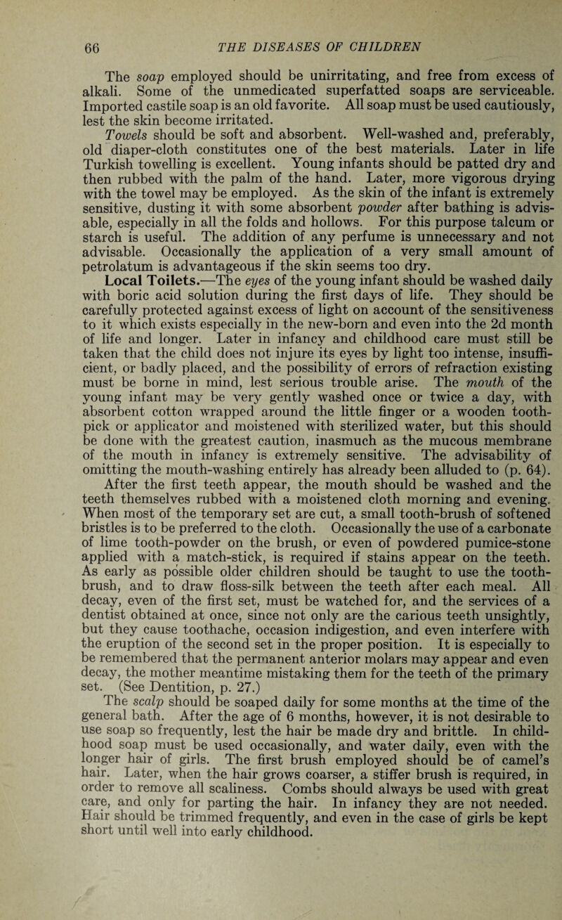The soap employed should be unirritating, and free from excess of alkali. Some of the unmedicated superfatted soaps are serviceable. Imported castile soap is an old favorite. All soap must be used cautiously, lest the skin become irritated. Towels should be soft and absorbent. Well-washed and, preferably, old diaper-cloth constitutes one of the best materials. Later in life Turkish towelling is excellent. Young infants should be patted dry and then rubbed with the palm of the hand. Later, more vigorous drying with the towel may be employed. As the skin of the infant is extremely sensitive, dusting it with some absorbent powder after bathing is advis¬ able, especially in all the folds and hollows. For this purpose talcum or starch is useful. The addition of any perfume is unnecessary and not advisable. Occasionally the application of a very small amount of petrolatum is advantageous if the skin seems too dry. Local Toilets.—The eyes of the young infant should be washed daily with boric acid solution during the first days of life. They should be carefully protected against excess of light on account of the sensitiveness to it which exists especially in the new-born and even into the 2d month of life and longer. Later in infancy and childhood care must still be taken that the child does not injure its eyes by light too intense, insuffi¬ cient, or badly placed, and the possibility of errors of refraction existing must be borne in mind, lest serious trouble arise. The mouth of the young infant may be very gently washed once or twice a day, with absorbent cotton wrapped around the little finger or a wooden tooth¬ pick or applicator and moistened with sterilized water, but this should be done with the greatest caution, inasmuch as the mucous membrane of the mouth in infancy is extremely sensitive. The advisability of omitting the mouth-washing entirely has already been alluded to (p. 64). After the first teeth appear, the mouth should be washed and the teeth themselves rubbed with a moistened cloth morning and evening. When most of the temporary set are cut, a small tooth-brush of softened bristles is to be preferred to the cloth. Occasionally the use of a carbonate of lime tooth-powder on the brush, or even of powdered pumice-stone applied with a match-stick, is required if stains appear on the teeth. As early as possible older children should be taught to use the tooth¬ brush, and to draw floss-silk between the teeth after each meal. All decay, even of the first set, must be watched for, and the services of a dentist obtained at once, since not only are the carious teeth unsightly, but they cause toothache, occasion indigestion, and even interfere with the eruption of the second set in the proper position. It is especially to be remembered that the permanent anterior molars may appear and even decay, the mother meantime mistaking them for the teeth of the primary set. (See Dentition, p. 27.) The scalp should be soaped daily for some months at the time of the general bath. After the age of 6 months, however, it is not desirable to use soap so frequently, lest the hair be made dry and brittle. In child¬ hood soap must be used occasionally, and water daily, even with the longer hair of girls. The first brush employed should be of camel's hair. Later, when the hair grows coarser, a stiffer brush is required, in order to remove all scaliness. Combs should always be used with great care, and only for parting the hair. In infancy they are not needed. Hair should be trimmed frequently, and even in the case of girls be kept short until well into early childhood.