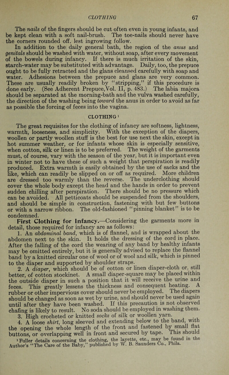 The nails of the fingers should be cut often even in young infants, and be kept clean with a soft nail-brush. The toe-nails should never have the corners rounded off, lest ingrowing follow. In addition to the daily general bath, the region of the anus and genitals should be washed with water, without soap, after every movement of the bowels during infancy. If there is much irritation of the skin, starch-water may be substituted with advantage. Daily, too, the prepuce ought to be fully retracted and the glans cleansed carefully with soap and water. Adhesions between the prepuce and glans are very common. These are usually readily broken by “stripping,” if this procedure is done early. (See Adherent Prepuce,Yol. II, p. 483.) The labia majora should be separated at the morning-bath and the vulva washed carefully, the direction of the washing being toward the anus in order to avoid as far as possible the forcing of feces into the vagina. CLOTHING 1 The great requisites for the clothing of infancy are softness, lightness, warmth, looseness, and simplicity. With the exception of the diapers, woollen or partly woollen stuff is the best for use next the skin, except in hot summer weather, or for infants whose skin is especially sensitive, when cotton, silk or linen is to be preferred. The weight of the garments must, of course, vary with the season of the year, but it is important even in winter not to have these of such a weight that perspiration is readily produced. Extra warmth is easily obtained by the use of sacks and the like, which can readily be slipped on or off as required. More children are dressed too warmly than the reverse. The underclothing should cover the whole body except the head and the hands in order to prevent sudden chilling after perspiration. There should be no pressure which can be avoided. All petticoats should be suspended from the shoulders, and should be simple in construction, fastening with but few buttons or with a narrow ribbon. The old-fashioned “pinning blanket” is to be condemned. First Clothing for Infancy.—Considering the garments more in detail, those required for infancy are as follows: 1. An abdominal band, which is of flannel, and is wrapped about the abdomen next to the skin. It holds the dressing of the cord in place. After the falling of the cord the wearing of any band by healthy infants may be omitted entirely, but it is generally advised to replace the flannel band by a knitted circular one of wool or of wool and silk, which is pinned to the diaper and supported by shoulder straps. 2. A diaper, which should be of cotton or linen diaper-cloth or, still better, of cotton stockinet. A small diaper-square may be placed within the outside diaper in such a position that it will receive the urine and feces. This greatly lessens the thickness and consequent heating. A rubber or other impervious cover should never be employed. The diapers should be changed as soon as wet by urine, and should never be used again until after they have been washed. If this precaution is not observed chafing is likely to result. No soda should be employed in washing them. 3. High crocheted or knitted socks of silk or woollen yarn. . 4. A loose shirt, long sleeved and extending below to the band, with the opening the whole length of the front and fastened by small flat buttons, or overlapping well in front and secured by tape. This should 1 Fuller details concerning the clothing, the layette, etc., may be found in the Author’s “The Care of the Baby,” published by W. B. Saunders Co., Phila.