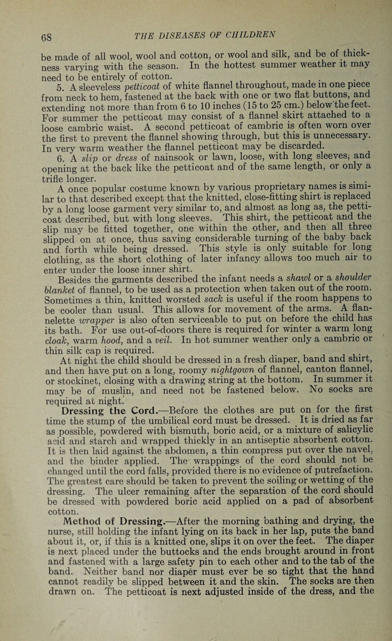 b© made of all wool, wool and cotton, or wool and silk, and be of thick ness varying with the season. In the hottest summer weather it may need to be entirely of cotton. 5. A sleeveless petticoat of white flannel throughout, made m one piece from neck to hem, fastened at the back with one or two flat buttons, and extending not more than from 6 to 10 inches (15 to 25 cm.) below the feet. For summer the petticoat may consist of a flannel skirt attached to a loose cambric waist. A second petticoat of cambric is often worn over the first to prevent the flannel showing through, but this is unnecessary. In very warm weather the flannel petticoat may be discarded. 6. A slip or dress of nainsook or lawn, loose, with long sleeves, and opening at the back like the petticoat and of the same length, or only a trifle longer. ... A once popular costume known by various proprietary names is simi¬ lar to that described except that the knitted, close-fitting shirt is replaced by a long loose garment very similar to, and almost as long as, the petti¬ coat described, but with long sleeves. This shirt, the petticoat and the slip may be fitted together, one within the other, and then all three slipped on at once, thus saving considerable turning of the baby back and forth while being dressed. This style is only suitable for long clothing, as the short clothing of later infancy allows too much air to enter under the loose inner shirt. Besides the garments described the infant needs a shawl or a shoulder blanket of flannel, to be used as a protection when taken out of the room. Sometimes a thin, knitted worsted sack is useful if the room happens to be cooler than usual. This allows for movement of the arms. A flan¬ nelette wrapper is also often serviceable to put on before the child has its bath. For use out-of-doors there is required for winter a warm long cloak, warm hood, and a veil. In hot summer weather only a cambric or thin silk cap is required. At night the child should be dressed in a fresh diaper, band and shirt, and then have put on a long, roomy nightgown of flannel, canton flannel, or stockinet, closing with a drawing string at the bottom. In summer it may be of muslin, and need not be fastened below. No socks are required at night.’ Dressing the Cord.—Before the clothes are put on for the first time the stump of the umbilical cord must be dressed. It is dried as far as possible, powdered with bismuth, boric acid, or a mixture of salicylic acid and starch and wrapped thickly in an antiseptic absorbent cotton. It is then laid against the abdomen, a thin compress put over the navel, and the binder applied. The wrappings of the cord should not be changed until the cord falls, provided there is no evidence of putrefaction. The greatest care should be taken to prevent the soiling or wetting of the dressing. The ulcer remaining after the separation of the cord should be dressed with powdered boric acid applied on a pad of absorbent cotton. Method of Dressing.—After the morning bathing and drying, the nurse, still holding the infant lying on its back in her lap, puts the band about it, or, if this is a knitted one, slips it on over the feet. The diaper is next placed under the buttocks and the ends brought around in front and fastened with a large safety pin to each other and to the tab of the band. Neither band nor diaper must ever be so tight that the hand cannot readily be slipped between it and the skin. The socks are then drawn on. The petticoat is next adjusted inside of the dress, and the