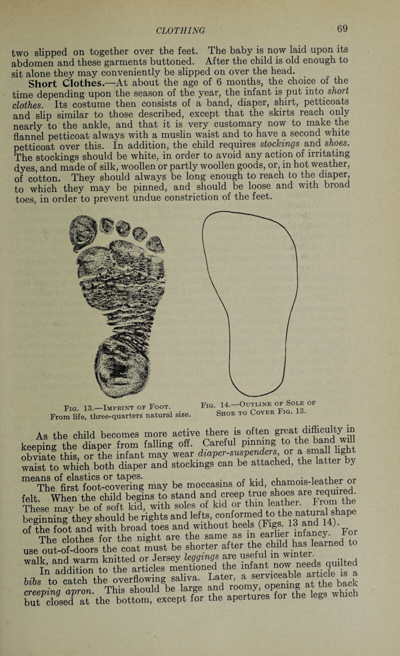 two slipped on together over the feet. The baby is now laid upon its abdomen and these garments buttoned. After the child is old enough to sit alone they may conveniently be slipped on over the head. Short Clothes.—At about the age of 6 months, the choice of the time depending upon the season of the year, the infant is put into short clothes. Its costume then consists of a band, diaper, shirt, petticoats and slip similar to those described, except that the skirts reach only nearly to the ankle, and that it is very customary now to make the flannel petticoat always with a muslin waist and to have a second white petticoat over this. In addition, the child requires stockings and shoes. The stockings should be white, in order to avoid any action of irritating dyes, and made of silk, woollen or partly woollen goods, or, in hot weather, of cotton. They should always be long enough to reach to the diaper, to which they may be pinned, and should be loose and with broad toes, in order to prevent undue constriction of the feet. Fig. 13.—Imprint of Foot. From life, three-quarters natural size. Fig. 14.—Outline of Sole of Shoe to Cover Fig. 13. As the child becomes more active there is often great difficulty in keeping the diaper from falling off. Careful pinning to the band wil otrnate this, or the infant may wear diaper-suspenders or a small lg waist to which both diaper and stockings can be attached, the latter by means of elastics or tapes. . pHarnnk Ipather or The first foot-covering may be moccasins of kid, chamois leat e felt When the child begins to stand and creep true shoes are required. These maybeof soft kid, with soles of kid or thin leather. From the beginningythey should be rights and lefts conformed to the natural shape of the foot and with broad toes and without hee s (Figs. 13 and 14) °f The clothes for the night are the same as in earber inancy^ For use out-of-doors the coat must be shorter after tbe child has leai ne walk, and warm knitted or Jersey leggings are usefulin wnrt^ .jrSnE syss rs- ZfZeT2tthe apertures for the legs which
