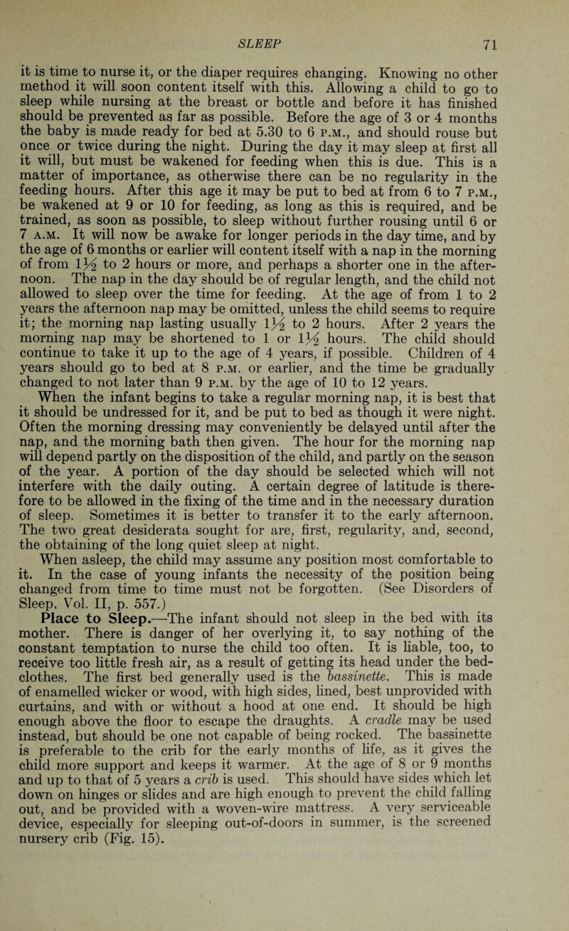 it is time to nurse it, or the diaper requires changing. Knowing no other method it will soon content itself with this. Allowing a child to go to sleep while nursing at the breast or bottle and before it has finished should be prevented as far as possible. Before the age of 3 or 4 months the baby is made ready for bed at 5.30 to 6 p.m., and should rouse but once or twice during the night. During the day it may sleep at first all it will, but must be wakened for feeding when this is due. This is a matter of importance, as otherwise there can be no regularity in the feeding hours. After this age it may be put to bed at from 6 to 7 p.m., be wakened at 9 or 10 for feeding, as long as this is required, and be trained, as soon as possible, to sleep without further rousing until 6 or 7 a.m. It will now be awake for longer periods in the day time, and by the age of 6 months or earlier will content itself with a nap in the morning of from 1^/2 to 2 hours or more, and perhaps a shorter one in the after¬ noon. The nap in the day should be of regular length, and the child not allowed to sleep over the time for feeding. At the age of from 1 to 2 years the afternoon nap may be omitted, unless the child seems to require it; the morning nap lasting usually to 2 hours. After 2 years the morning nap may be shortened to 1 or lJ/£ hours. The child should continue to take it up to the age of 4 years, if possible. Children of 4 years should go to bed at 8 p.m. or earlier, and the time be gradually changed to not later than 9 p.m. by the age of 10 to 12 years. When the infant begins to take a regular morning nap, it is best that it should be undressed for it, and be put to bed as though it were night. Often the morning dressing may conveniently be delayed until after the nap, and the morning bath then given. The hour for the morning nap will depend partly on the disposition of the child, and partly on the season of the year. A portion of the day should be selected which will not interfere with the daily outing. A certain degree of latitude is there¬ fore to be allowed in the fixing of the time and in the necessary duration of sleep. Sometimes it is better to transfer it to the early afternoon. The two great desiderata sought for are, first, regularity, and, second, the obtaining of the long quiet sleep at night. When asleep, the child may assume any position most comfortable to it. In the case of young infants the necessity of the position being changed from time to time must not be forgotten. (See Disorders of Sleep, Vol. II, p. 557.) Place to Sleep.—The infant should not sleep in the bed with its mother. There is danger of her overlying it, to say nothing of the constant temptation to nurse the child too often. It is liable, too, to receive too little fresh air, as a result of getting its head under the bed¬ clothes. The first bed generally used is the bassinette. This is made of enamelled wicker or wood, with high sides, lined, best unprovided with curtains, and with or without a hood at one end. It should be high enough above the floor to escape the draughts. A cradle may be used instead, but should be one not capable of being rocked. The bassinette is preferable to the crib for the early months of life, as it gives the child more support and keeps it warmer. At the age of 8 or 9 months and up to that of 5 years a crib is used. This should have sides which let down on hinges or slides and are high enough to prevent the child falling out, and be provided with a woven-wire mattress. A very serviceable device, especially for sleeping out-of-doors in summer, is the screened nursery crib (Fig. 15).