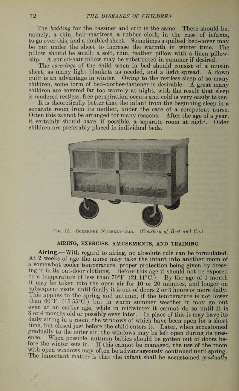 The bedding for the bassinet and crib is the same. There should be, namely, a thin, hair-mattress, a rubber cloth, in the case of infants, to go over this, and a doubled sheet. Sometimes a quilted bed-cover may be put under the sheet to increase the warmth in winter time. The pillow should be small; a soft, thin, feather pillow with a linen pillow¬ slip. A curled-hair pillow may be substituted in summer if desired. The coverings of the child when in bed should consist of a muslin sheet, as many light blankets as needed, and a light spread. A down quilt is an advantage in winter. Owing to the restless sleep of so many children, some form of bed-clothes-fastener is desirable. A great many children are covered far too warmly at night, with the result that sleep is rendered restless, free perspiration occurs and cold is very easily taken. It is theoretically better that the infant from the beginning sleep in a separate room from its mother, under the care of a competent nurse. Often this cannot be arranged for many reasons. After the age of a year, it certainly should have, if possible, a separate room at night. Older children are preferably placed in individual beds. Fig. 15.—Screened Nursery-crib. (Courtesy of Best and Co.) AIRING, EXERCISE, AMUSEMENTS, AND TRAINING Airing.—With regard to airing, no absolute rule can be formulated. At 2 weeks of age the nurse may take the infant into another room of a somewhat cooler temperature, proper protection being given by dress¬ ing it in its out-door clothing. Before this age it should not be exposed to a temperature of less than 70°F. (21.11°C.). By the age of 1 month it may be taken into the open air for 10 or 20 minutes, and longer on subsequent visits, until finally it is out of doors 2 or 3 hours or more daily. This applies to the spring and autumn, if the temperature is not lower than 60°F. (15.55°C.) but in warm summer weather it may go out even at an earlier age, while in midwinter it cannot do so until it is 3 or 4 months old or possibly even later. In place of this it may have its daily airing in a room, the windows of which have been open for a short time, but closed just before the child enters it. Later, when accustomed gradually to the outer air, the windows may be left open during its pres¬ ence. When possible, autumn babies should be gotten out of doors be¬ fore the winter sets in. If this cannot be managed, the use of the room with open windows may often be advantageously continued until spring. The important matter is that the infant shall be accustomed gradually