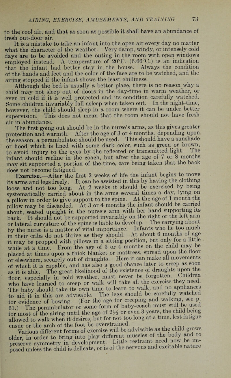 AIRING, EXERCISE, AMUSEMENTS, AND TRAINING to the cool air, and that as soon as possible it shall have an abundance of fresh out-door air. It is a mistake to take an infant into the open air every day no matter what the character of the weather. Very damp, windy, or intensely cold days are to be avoided and the outing in the room with open windows employed instead. A temperature of 20°F. (6.66°C.) is an indication that the infant had better stay in the house. Always the condition of the hands and feet and the color of the face are to be watched, and the airing stopped if the infant shows the least chilliness.. Although the bed is usually a better place, there is no reason why a child may not sleep out of doors in the day-time in warm weather, or even in cold if it is well protected and its condition carefully watched. Some children invariably fall asleep when taken out. In the night-time, however, the child should sleep in a room where it can be under better supervision. This does not mean that the room should not have fresh air in abundance. The first going out should be in the nurse’s arms, as this gives greater protection and warmth. After the age of 3 or 4 months, depending upon the season, a perambulator should be used. This should have a sunshade or hood which is lined with some dark color, such as green or brown, to avoid injury to the eyes by the reflected or transmitted light. The infant should recline in the coach, but after the age of 7 or 8 months may sit supported a portion of the time, care being taken that the back does not become fatigued. Exercise—After the first 2 weeks of life the infant begins to move its arms and legs freely. It can be assisted in this by having the clothing loose and not too long. At 2 weeks it should be exercised by being systematically carried about in the arms several times a day, lying on a pillow in order to give support to the spine. At the age of 1 month the pillow may be discarded. At 3 or 4 months the infant should be carried about, seated upright in the nurse’s arm with her hand supporting its back. It should not be supported invariably on the right or the left arm or lateral curvature of the spine is liable to develop. The carrying about by the nurse is a matter of vital importance. Infants who lie too much in their cribs do not thrive as they should. At about 6 months of age it may be propped with pillows in a sitting position, but only for a little while at a time. From the age of 3 or 4 months on the child may be placed at times upon a thick blanket or mattress, spread upon the fiooi or elsewhere, securely out of draughts. Here it can make all movements of which it is capable, and has also a good chance later to creep as soon as it is able. The great likelihood of the existence of draughts upon the floor, especially in cold weather, must never be forgotten. Children who have learned to creep or walk will take all the exercise they need. The baby should take its own time to learn to walk, and no appliances to aid it in this are advisable. The legs should be carefully watche for evidence of bowing. (For the age for creeping and walking see p. 61.) The perambulator or some form of baby-coach must still be used for most of the airing until the age of 2)4 or even 3 years, the child being allowed to walk when it desires, but for not too long at a time, lest fatigue ensue or the arch of the foot be overstrained. , Various different forms of exercise will be advisable as the child grows older, in order to bring into play different muscles of the body and to preserve symmetry in development. Little restraint need now be im¬ posed unless the child is delicate, or is of the nervous and excitable nature