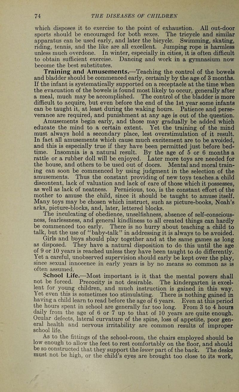 which disposes it to exercise to the point of exhaustion. All out-door sports should be encouraged for both sexes. The tricycle and similar apparatus can be used early, and later the bicycle. Swimming, skating, riding, tennis, and the like are all excellent. Jumping rope is harmless unless much overdone. In winter, especially in cities, it is often difficult to obtain sufficient exercise. Dancing and work in a gymnasium now become the best substitutes. Training and Amusements.—Teaching the control of the bowels and bladder should be commenced early, certainly by the age of 3 months. If the infant is systematically supported on a receptacle at the time when the evacuation of the bowels is found most likely to occur, generally after a meal, much may be accomplished. The control of the bladder is more difficult to acquire, but even before the end of the 1st year some infants can be taught it, at least during the waking hours. Patience and perse¬ verance are required, and punishment at any age is out of the question. Amusements begin early, and those may gradually be added which educate the mind to a certain extent. Yet the training of the mind must always hold a secondary place, lest overstimulation of it result. In fact all amusements which cause much excitement are to be avoided, and this is especially true if they have been permitted just before bed¬ time. Insomnia is a natural result. By the age of 5 or 6 months a rattle or a rubber doll will be enjoyed. Later more toys are needed for the house, and others to be used out of doors. Mental and moral train¬ ing can soon be commenced by using judgment in the selection of the amusements. Thus the constant providing of new toys teaches a child discontent, lack of valuation and lack of care of those which it possesses, as well as lack of neatness. Pernicious, too, is the constant effort of the mother to amuse the child, since it should be taught to amuse itself. Many toys may be chosen which instruct, such as picture-books, Noah’s arks, picture-blocks, and, later, lettered blocks. The inculcating of obedience, unselfishness, absence of self-conscious¬ ness, fearlessness, and general kindliness to all created things can hardly be commenced too early. There is no hurry about teaching a child to talk, but the use of “baby-talk” in addressing it is always to be avoided. Girls and boys should play together and at the same games as long as disposed. They have a natural disposition to do this until the age of 9 or 10 years is reached unless they have been taught to do differently. Yet a careful, unobserved supervision should early be kept over the play, since sexual innocence in early years is by no means so common as is often assumed. School Life.—Most important is it that the mental powers shall not be forced. Precocity is not desirable. The kindergarten is excel¬ lent for young children, and much instruction is gained in this way. Yet even this is sometimes too stimulating. There is nothing gained in having a child learn to read before the age of 6 years. Even at this period the hours spent in school are generally far too long. From 3 to 4 hours daily from the age of 6 or 7 up to that of 10 years are quite enough. Ocular defects, lateral curvature of the spine, loss of appetite, poor gen¬ eral health and nervous irritability are common results of improper school life. As to the fittings of the school-room, the chairs employed should be low enough to allow the feet to rest comfortably on the floor, and should be so constructed that they support the lower part of the back. The desks must not be high, or the child’s eyes are brought too close to its work,