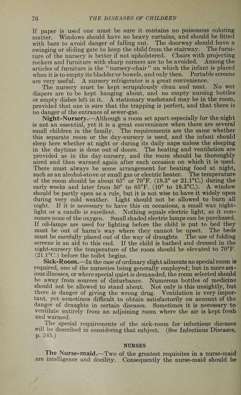 If paper is used one must be sure it contains no poisonous coloring matter. Windows should have no heavy curtains, and should be fitted with bars to avoid danger of falling out. The doorway should have a swinging or sliding gate to keep the child from the stairway. The furni¬ ture of the nursery is better if not upholstered. Chairs with projecting rockers and furniture with sharp corners are to be avoided. Among the articles of furniture is the “ nursery-chair ” on which the infant is placed when it is to empty its bladder'or bowels, and only then. Portable screens are very useful. A nursery refrigerator is a great convenience. The nursery must be kept scrupulously clean and neat. No wet diapers are to be kept hanging about, and no empty nursing bottles or empty dishes left in it. A stationary washstand may be in the room, provided that one is sure that the trapping is perfect, and that there is- no danger of the entrance of sewer-gas. Night=Nursery.—Although a room set apart especially for the night is not an essential, yet it is a great convenience when there are several small children in the family. The requirements are the same whether this separate room or the day-nursery is used, and the infant should sleep here whether at night or during its daily naps unless the sleeping in the daytime is done out of doors. The heating and ventilation are provided as in the day-nursery, and the room should be thoroughly aired and then warmed again after each occasion on which it is used. There must always be some arrangement for heating food at night,, such as an alcohol-stove or small gas or electric heater. The temperature of the room should be about 65° or 70°F. (18.3° or 21.1°C.) during the early weeks and later from 50° to 65°F. (10° to 18.3°C.). A window should be partly open as a rule, but it is not wise to have it widely open during very cold weather. Light should not be allowed to burn all night. If it is necessary to have this on occasions, a small wax night- light or a candle is excellent. Nothing equals electric light, as it con¬ sumes none of the oxygen. Small shaded electric lamps can be purchased. If oil-lamps are used for lighting before the child is put to bed they must be out of harm’s way where they cannot be upset. The beds must be carefqlly placed out of the way of draughts. The use of folding screens is an aid to this end. If the child is bathed and dressed in the night-nursery the temperature of the room should be elevated to 70°F. (21.1°C.) before the toilet begins. Sick=Room.—In the case of ordinary slight ailments no special room is required, one of the nurseries being generally employed; but in more ser¬ ious illnesses, or where special quiet is demanded, the room selected should be away from sources of disturbance. Numerous bottles of medicine should not be allowed to stand about. Not only is this unsightly, but there is danger of giving the wrong drug. Ventilation is very impor- tant, yet sometimes difficult to obtain satisfactorily on account of the danger of draughts in certain diseases. Sometimes it is necessary to- ventilate entirely from an adjoining room where the air is kept fresh and warmed. The special requirements of the sick-room for infectious diseases will be described in considering that subject. (See Infectious Diseases, p. 345.) NURSES The Nurse=maid.—Two of the greatest requisites in a nurse-maid are intelligence and docility. Consequently the nurse-maid should be