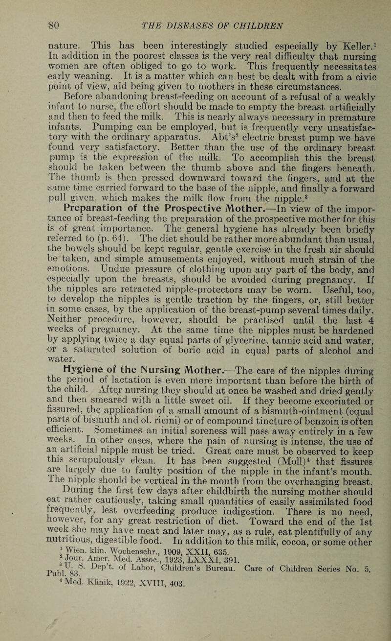 nature. This has been interestingly studied especially by Keller.1 In addition in the poorest classes is the very real difficulty that nursing women are often obliged to go to work. This frequently necessitates early weaning. It is a matter which can best be dealt with from a civic point of view, aid being given to mothers in these circumstances. Before abandoning breast-feeding on account of a refusal of a weakly infant to nurse, the effort should be made to empty the breast artificially and then to feed the milk. This is nearly always necessary in premature infants. Pumping can be employed, but is frequently very unsatisfac¬ tory with the ordinary apparatus. Abt’s2 electric breast pump we have found very satisfactory. Better than the use of the ordinary breast pump is the expression of the milk. To accomplish this the breast should be taken between the thumb above and the fingers beneath. The thumb is then pressed downward toward the fingers, and at the same time carried forward to the base of the nipple, and finally a forward pull given, which makes the milk flow from the nipple.3 Preparation of the Prospective Mother.—In view of the impor¬ tance of breast-feeding the preparation of the prospective mother for this is of great importance. The general hygiene has already been brieffy referred to (p. 64). The diet should be rather more abundant than usual, the bowels should be kept regular, gentle exercise in the fresh air should be taken, and simple amusements enjoyed, without much strain of the emotions. Undue pressure of clothing upon any part of the body, and especially upon the breasts, should be avoided during pregnancy. If the nipples are retracted nipple-protectors may be worn. Useful, too, to develop the nipples is gentle traction by the fingers, or, still better in some cases, by the application of the breast-pump several times daily. Neither procedure, however, should be practised until the last 4 weeks of pregnancy. At the same time the nipples must be hardened by applying twice a day equal parts of glycerine, tannic acid and water, or a saturated solution of boric acid in equal parts of alcohol and water. Hygiene of the Nursing Mother.—The care of the nipples during the period of lactation is even nlore important than before the birth of the child. After nursing they should at once be washed and dried gently and then smeared with a little sweet oil. If they become excoriated or fissured, the application of a small amount of a bismuth-ointment (equal parts of bismuth and ol. ricini) or of compound tincture of benzoin is often efficient. Sometimes an initial soreness will pass away entirely in a few weeks. In other cases, where the pain of nursing is intense, the use of an artificial nipple must be tried. Great care must be observed to keep this scrupulously clean. It has been suggested (Moll)4 that fissures are largely due to faulty position of the nipple in the infant’s mouth. Ihe nipple should be vertical m the mouth from the overhanging breast. During the first few days after childbirth the nursing mother should eat rather cautiously, taking small quantities of easily assimilated food frequently, lest overfeeding produce indigestion. There is no need, however, for any great restriction of diet. Toward the end of the 1st week she may have meat and later may, as a rule, eat plentifully of any nutritious, digestible food. In addition to this milk, cocoa, or some other ; Wien. klin. Wochenschr., 1909, XXII, 635. 2 Jour. Amer. Med. Assoc., 1923, LXXXI, 391. u ii oo'' f^ep t. of Labor, Children’s Bureau. Care of Children Series No. 5, Jrubl. 83. 4 Med. Klinik, 1922, XVIII, 403.