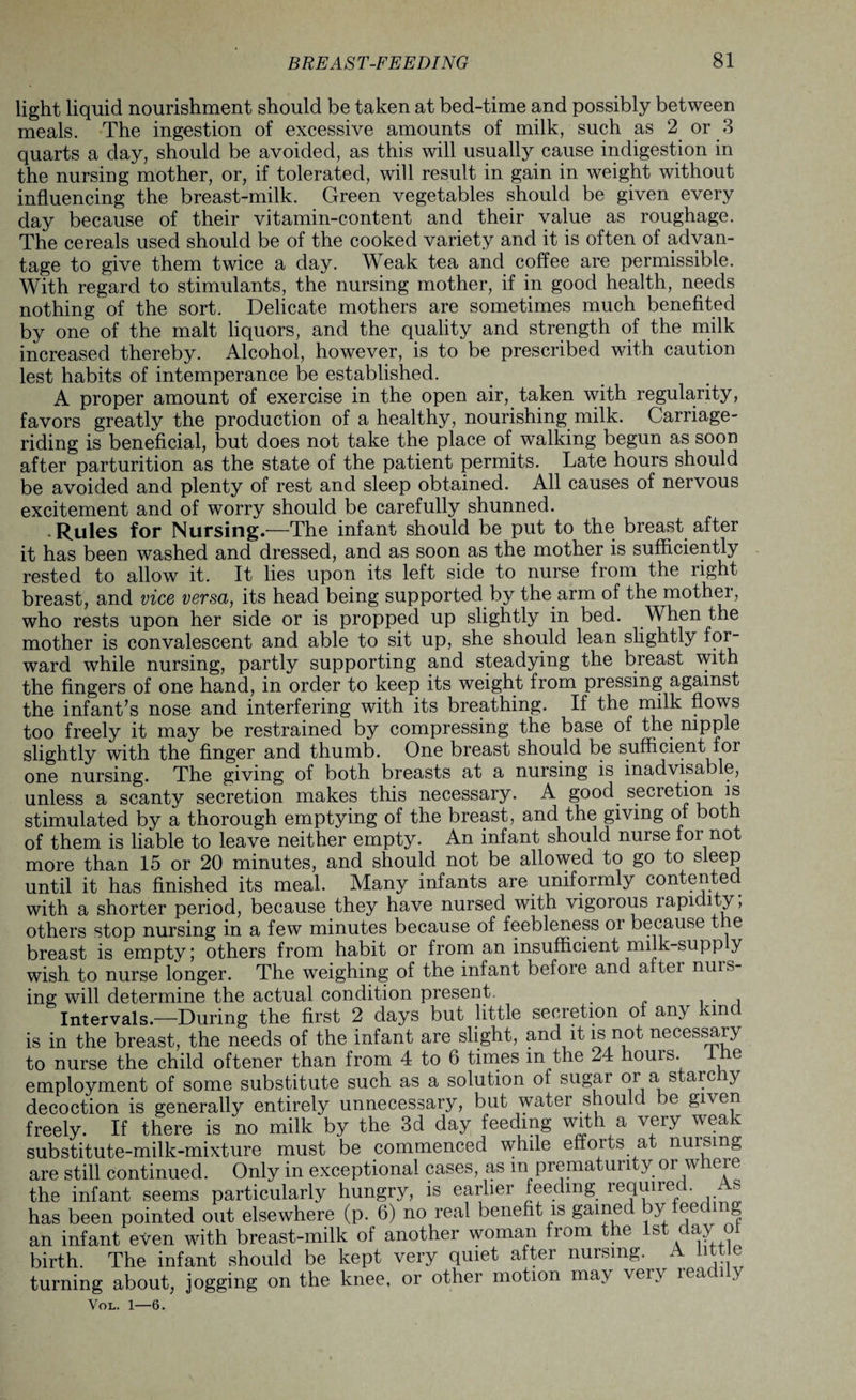 light liquid nourishment should be taken at bed-time and possibly between meals. The ingestion of excessive amounts of milk, such as 2 or 3 quarts a day, should be avoided, as this will usually cause indigestion in the nursing mother, or, if tolerated, will result in gain in weight without influencing the breast-milk. Green vegetables should be given every day because of their vitamin-content and their value as roughage. The cereals used should be of the cooked variety and it is often of advan¬ tage to give them twice a day. Weak tea and coffee are permissible. With regard to stimulants, the nursing mother, if in good health, needs nothing of the sort. Delicate mothers are sometimes much benefited by one of the malt liquors, and the quality and strength of the milk increased thereby. Alcohol, however, is to be prescribed with caution lest habits of intemperance be established. A proper amount of exercise in the open air, taken with regularity, favors greatly the production of a healthy, nourishing milk. Carriage¬ riding is beneficial, but does not take the place of walking begun as soon after parturition as the state of the patient permits. Late hours should be avoided and plenty of rest and sleep obtained. All causes of nervous excitement and of worry should be carefully shunned. .Rules for Nursing.—The infant should be put to the breast after it has been washed and dressed, and as soon as the mother is sufficiently rested to allow it. It lies upon its left side to nurse from the right breast, and vice versa, its head being supported by the arm of the mother, who rests upon her side or is propped up slightly in bed. When the mother is convalescent and able to sit up, she should lean slightly for¬ ward while nursing, partly supporting and steadying the breast with the fingers of one hand, in order to keep its weight from pressing against the infant’s nose and interfering with its breathing. If the milk flows too freely it may be restrained by compressing the base of the nipple slightly with the finger and thumb. One breast should be sufficient for one nursing. The giving of both breasts at a nursing is inadvisable, unless a scanty secretion makes this necessary. A good, secretion is stimulated by a thorough emptying of the breast, and the giving ol bot of them is liable to leave neither empty. An infant should nurse lor not more than 15 or 20 minutes, and should not be allowed to go to sleep until it has finished its meal. Many infants are uniformly contented with a shorter period, because they have nursed with vigorous rapidity, others stop nursing in a few minutes because of feebleness or because t e breast is empty; others from habit or from an insufficient milk-supp y wish to nurse longer. The weighing of the infant before and altei nuis- ing will determine the actual condition present. , Intervals.—During the first 2 days but little secretion ol any kind is in the breast, the needs of the infant are slight, and it is not necessary to nurse the child oftener than from 4 to 6 times m the 24 hours. I He employment of some substitute such as a solution of sugar or a stare y decoction is generally entirely unnecessary, but water should be given freely. If there is no milk by the 3d day feeding with a very weak substitute-milk-mixture must be commenced while efforts at nuising are still continued. Only in exceptional cases, as m prematun y or w icie the infant seems particularly hungry, is earlier feeding requirec . s has been pointed out elsewhere (p. 6) no real benefit is ga^ed y eec mg an infant even with breast-milk of another woman from the 1st day ol birth. The infant should be kept very quiet after nursing. A little turning about, jogging on the knee, or other motion may ^ei> leaci y Vol. 1—6.