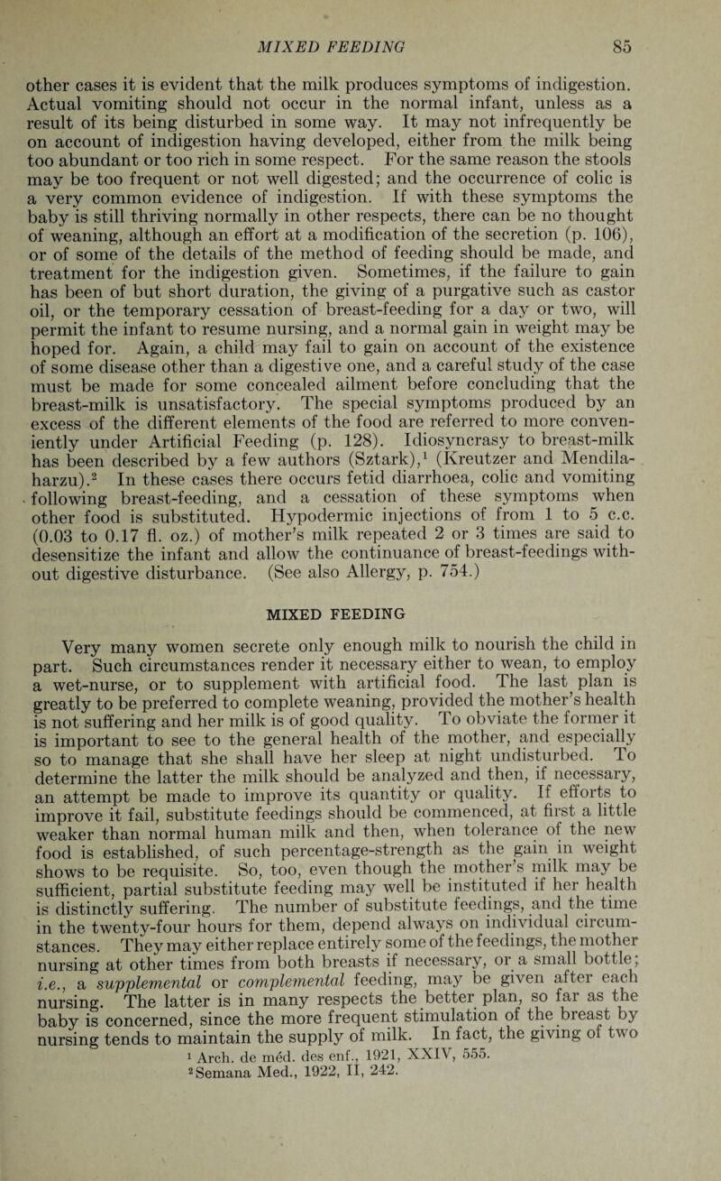 other cases it is evident that the milk produces symptoms of indigestion. Actual vomiting should not occur in the normal infant, unless as a result of its being disturbed in some way. It may not infrequently be on account of indigestion having developed, either from the milk being too abundant or too rich in some respect. For the same reason the stools may be too frequent or not well digested; and the occurrence of colic is a very common evidence of indigestion. If with these symptoms the baby is still thriving normally in other respects, there can be no thought of weaning, although an effort at a modification of the secretion (p. 106), or of some of the details of the method of feeding should be made, and treatment for the indigestion given. Sometimes, if the failure to gain has been of but short duration, the giving of a purgative such as castor oil, or the temporary cessation of breast-feeding for a day or two, will permit the infant to resume nursing, and a normal gain in weight may be hoped for. Again, a child may fail to gain on account of the existence of some disease other than a digestive one, and a careful study of the case must be made for some concealed ailment before concluding that the breast-milk is unsatisfactory. The special symptoms produced by an excess of the different elements of the food are referred to more conven¬ iently under Artificial Feeding (p. 128). Idiosyncrasy to breast-milk has been described by a few authors (Sztark),1 (Kreutzer and Mendila- harzu).2 In these cases there occurs fetid diarrhoea, colic and vomiting . following breast-feeding, and a cessation of these symptoms when other food is substituted. Hypodermic injections of from 1 to 5 c.c. (0.03 to 0.17 fl. oz.) of mother’s milk repeated 2 or 3 times are said to desensitize the infant and allow the continuance of breast-feedings with¬ out digestive disturbance. (See also Allergy, p. 754.) MIXED FEEDING Very many women secrete only enough milk to nourish the child in part. Such circumstances render it necessary either to wean, to employ a wet-nurse, or to supplement with artificial food. The last plan is greatly to be preferred to complete weaning, provided the mother’s health is not suffering and her milk is of good quality. To obviate the former it is important to see to the general health of the mother, and especially so to manage that she shall have her sleep at night undisturbed. To determine the latter the milk should be analyzed and then, if necessary, an attempt be made to improve its quantity or quality. If efforts to improve it fail, substitute feedings should be commenced, at first a little weaker than normal human milk and then, when tolerance of the new food is established, of such percentage-strength as the gain in weight shows to be requisite. So, too, even though the mother’s milk may be sufficient, partial substitute feeding may well be instituted if her health is distinctly suffering. The number of substitute feedings, and the time in the twenty-four hours for them, depend always on individual circum¬ stances. They may either replace entirely some of the feedings, the mother nursing at other times from both breasts if necessary, or a small bottle; i.e.} a supplemental or complemental feeding, may be given aftei each nursing. The latter is in many respects the better plan, so far as the baby is concerned, since the more frequent stimulation of the breast by nursing tends to maintain the supply of milk. In fact, the giving of two 1 Arch, de med. des enf., 1921, XXIV, 555. 2Semana Med., 1922, II, 242.