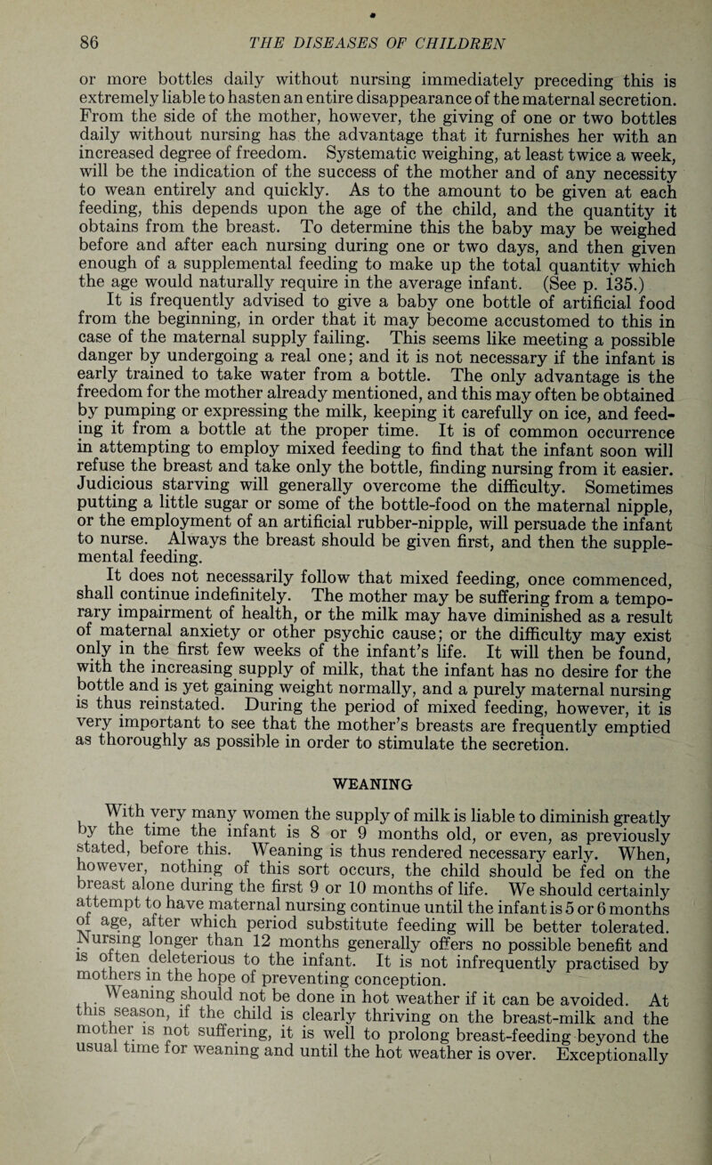or more bottles daily without nursing immediately preceding this is extremely liable to hasten an entire disappearance of the maternal secretion. From the side of the mother, however, the giving of one or two bottles daily without nursing has the advantage that it furnishes her with an increased degree of freedom. Systematic weighing, at least twice a week, will be the indication of the success of the mother and of any necessity to wean entirely and quickly. As to the amount to be given at each feeding, this depends upon the age of the child, and the quantity it obtains from the breast. To determine this the baby may be weighed before and after each nursing during one or two days, and then given enough of a supplemental feeding to make up the total quantity which the age would naturally require in the average infant. (See p. i35.) It is frequently advised to give a baby one bottle of artificial food from the beginning, in order that it may become accustomed to this in case of the maternal supply failing. This seems like meeting a possible danger by undergoing a real one; and it is not necessary if the infant is early trained to take water from a bottle. The only advantage is the freedom for the mother already mentioned, and this may often be obtained by pumping or expressing the milk, keeping it carefully on ice, and feed¬ ing it from a bottle at the proper time. It is of common occurrence in attempting to employ mixed feeding to find that the infant soon will refuse the breast and take only the bottle, finding nursing from it easier. Judicious starving will generally overcome the difficulty. Sometimes putting a little sugar or some of the bottle-food on the maternal nipple, or the employment of an artificial rubber-nipple, will persuade the infant to nurse. Always the breast should be given first, and then the supple¬ mental feeding. It does not necessarily follow that mixed feeding, once commenced, shall continue indefinitely. The mother may be suffering from a tempo¬ rary impairment of health, or the milk may have diminished as a result of maternal anxiety or other psychic cause; or the difficulty may exist only in the first few weeks of the infant's life. It will then be found, with the increasing supply of milk, that the infant has no desire for the bottle and is yet gaining weight normally, and a purely maternal nursing is thus reinstated. During the period of mixed feeding, however, it is very important to see that the mother's breasts are frequently emptied as thoroughly as possible in order to stimulate the secretion. WEANING With very many women the supply of milk is liable to diminish greatly by the time the infant is 8 or 9 months old, or even, as previously stated, before this. Weaning is thus rendered necessary early. When, however nothing of this sort occurs, the child should be fed on the breast alone during the first 9 or 10 months of life. We should certainly attempt to have maternal nursing continue until the infant is 5 or 6 months ol age, after which period substitute feeding will be better tolerated. JNursmg longer than 12 months generally offers no possible benefit and is o ten deleterious to the infant. It is not infrequently practised by mothers m the hope of preventing conception. ,. Weanin^ should not be done in hot weather if it can be avoided. At this season, if the child is clearly thriving on the breast-milk and the mother is not suffering, it is well to prolong breast-feeding beyond the usual time lor weaning and until the hot weather is over. Exceptionally