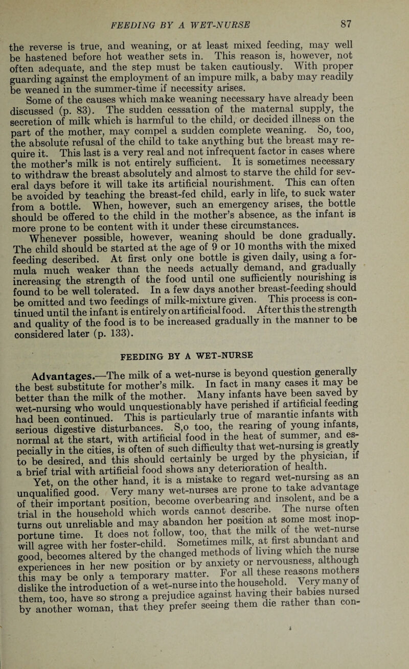 the reverse is true, and weaning, or at least mixed feeding, may well be hastened before hot weather sets in. This reason is, however, not often adequate, and the step must be taken cautiously. With proper guarding against the employment of an impure milk, a baby may readily be weaned in the summer-time if necessity arises. Some of the causes which make weaning necessary have already been discussed (p. 83). The sudden cessation of the maternal supply, the secretion of milk which is harmful to the child, or decided illness on the part of the mother, may compel a sudden complete weaning. So, too, the absolute refusal of the child to take anything but the breast may re¬ quire it. This last is a very real and not infrequent factor in cases where the mother’s milk is not entirely sufficient. It is sometimes necessary to withdraw the breast absolutely and almost to starve the child for sev¬ eral days before it will take its artificial nourishment. This can often be avoided by teaching the breast-fed child, early in life, to suck water from a bottle. When, however, such an emergency arises, the bottle should be offered to the child in the mother’s absence, as the infant is more prone to be content with it under these circumstances. Whenever possible, however, weaning should be done gradually. The child should be started at the age of 9 or 10 months with the mixed feeding described. At first only one bottle is given daily, using a for¬ mula much weaker than the needs actually demand, and gradually increasing the strength of the food until one sufficiently nourishing is found to be well tolerated. In a few days another breast-feeding should be omitted and two feedings of milk-mixture given. This process is con¬ tinued until the infant is entirely on artificial food. After this the strength and quality of the food is to be increased gradually in the manner to be considered later (p. 133). FEEDING BY A WET-NURSE Advantages—The milk of a wet-nurse is beyond question generally the best substitute for mother’s milk. In fact in many cases it may be better than the milk of the mother. Many infants have been saved by- wet-nursing who would unquestionably have perished if artificial feeding had been continued. This is particularly true of marantic infants with serious digestive disturbances. S,o too, the rearing of young infants, normal at the start, with artificial food in the heat of summer, and es¬ pecially in the cities, is often of such difficulty that wet-nursing is greatly to be desired, and this should certainly be urged by the physician, if a brief trial with artificial food shows any deterioration of health. Yet, on the other hand, it is a mistake to regard wet-nursing as an unqualified good. Very many wet-nurses are prone to take advantage of their important position, become overbearing and insolent, and be^a trial in the household which words cannot describe. The nurse o t turns out unreliable and may abandon her position at some most mop nortune time. It does not follow, too, that the milk of the wet nurse will agree with her foster-child. Sometimes milk, at first^u.^tiTnuree s:ood becomes altered by the changed methods of living which the nurse Experiences ffi her new position or by anxiety or nervousness^ahhough Sike *the ^ntSLtion ofPa°’wet-nmse'into thEhousAoW Ve^ many of fyTAo\herh^^