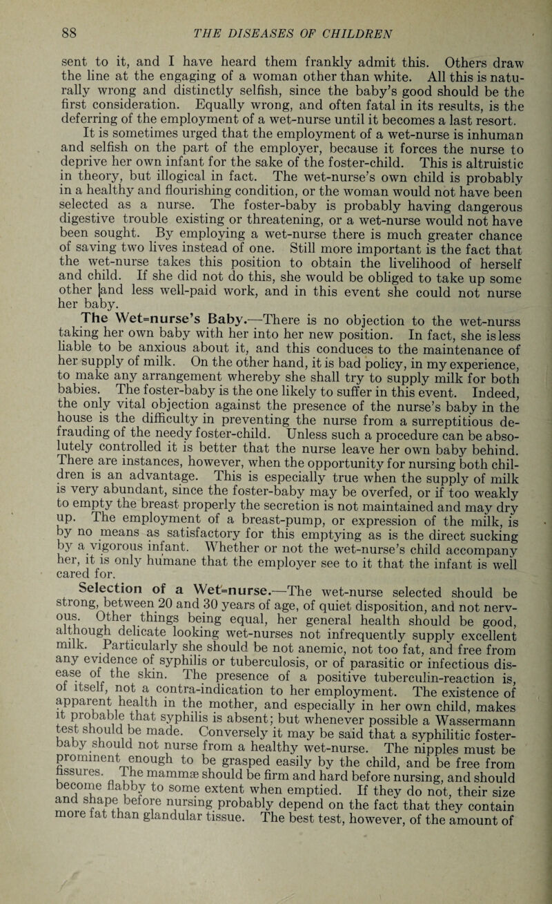 sent to it, and I have heard them frankly admit this. Others draw the line at the engaging of a woman other than white. All this is natu¬ rally wrong and distinctly selfish, since the baby’s good should be the first consideration. Equally wrong, and often fatal in its results, is the deferring of the employment of a wet-nurse until it becomes a last resort. It is sometimes urged that the employment of a wet-nurse is inhuman and selfish on the part of the employer, because it forces the nurse to deprive her own infant for the sake of the foster-child. This is altruistic in theory, but illogical in fact. The wet-nurse’s own child is probably in a healthy and flourishing condition, or the woman would not have been selected as a nurse. The foster-baby is probably having dangerous digestive trouble existing or threatening, or a wet-nurse would not have been sought. By employing a wet-nurse there is much greater chance of saving two lives instead of one. Still more important is the fact that the wet-nurse takes this position to obtain the livelihood of herself and child. If she did not do this, she would be obliged to take up some other jand less well-paid work, and in this event she could not nurse her baby. The Wet=nurse’s Baby.—There is no objection to the wet-nurss taking her own baby with her into her new position. In fact, she is less liable to be anxious about it, and this conduces to the maintenance of her supply of milk. On the other hand, it is bad policy, in my experience, to make any arrangement whereby she shall try to supply milk for both babies. The foster-baby is the one likely to suffer in this event. Indeed, the only vital objection against the presence of the nurse’s baby in the house is the difficulty in preventing the nurse from a surreptitious de¬ frauding of the needy foster-child. Unless such a procedure can be abso¬ lutely controlled it is better that the nurse leave her own baby behind. There are instances, however, when the opportunity for nursing both chil¬ dren is an advantage. This is especially true when the supply of milk is very abundant, since the foster-baby may be overfed, or if too weakly to empty the breast properly the secretion is not maintained and may dry up. The employment of a breast-pump, or expression of the milk, is by no means as satisfactory for this emptying as is the direct sucking by a vigorous infant. Whether or not the wet-nurse’s child accompany her, it is only humane that the employer see to it that the infant is well cared for. Selection of a Wet=nurse.—The wet-nurse selected should be strong, between 20 and 30 years of age, of quiet disposition, and not nerv- °ni' uher things being equal, her general health should be good, although delicate looking wet-nurses not infrequently supply excellent rmlk. Particularly she should be not anemic, not too fat, and free from any evidence of syphilis or tuberculosis, or of parasitic or infectious dis- ease of the skin. The presence of a positive tuberculin-reaction is, ol itself, not a contra-indication to her employment. The existence of appaient health in the mother, and especially in her own child, makes it probable that syphilis is absent; but whenever possible a Wassermann ^est should be made. Conversely it may be said that a syphilitic foster¬ baby should not nurse from a healthy wet-nurse. The nipples must be promment enough to be grasped easily by the child, and be free from ssures. I he mammae should be firm and hard before nursing, and should become flabby to some extent when emptied. If they do not, their size ancl shape before nursing probably depend on the fact that they contain more fat than glandular tissue. The best test, however, of the amount of