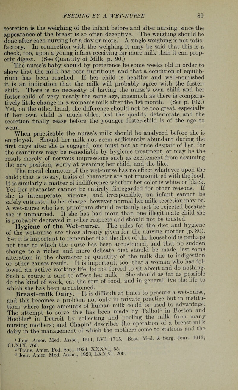 secretion is the weighing of the infant before and after nursing, since the appearance of the breast is so often deceptive. The weighing should be done after each nursing for a day or more. A single weighing is not satis¬ factory. In connection with the weighing it may be said that this is a check, too, upon a young infant receiving far more milk than it can prop¬ erly digest. (See Quantity of Milk, p. 90.) The nurse’s baby should by preference be some weeks old in order to show that the milk has been nutritious, and that a condition of equilib¬ rium has been reached. If her child is healthy and well-nourished it is an indication that the milk will probably agree with the foster- child. There is no necessity of having the nurse’s own child and her foster-child of very nearly the same age, inasmuch as there is compara¬ tively little change in a woman’s milk after the 1st month. (See p. 102.) Yet, on the other hand, the difference should not be too great, especially if her own child is much older, lest the quality deteriorate and the secretion finally cease before the younger foster-child is of the age to wean. When practicable the nurse’s milk should be analyzed before she is employed. Should her milk not seem sufficiently abundant during the first days after she is engaged, one must not at once despair of her, for the scantiness may be remediable by hygienic treatment, or may be the result merely of nervous impressions such as excitement from assuming the new position, worry at weaning her child, and the like. The moral character of the wet-nurse has no effect whatever upon the child; that is to say, traits of character are not transmitted with the food. It is similarly a matter of indifference whether her color is white or black. Yet her character cannot be entirely disregarded for other reasons. If she is intemperate, vicious, and irresponsible, an infant cannot be safely entrusted to her charge, however normal her milk-secretion may be. A wet-nurse who is a primipara should certainly not be rejected because she is unmarried. If she has had more than one illegitimate child she is probably depraved in other respects and should not be trusted. Hygiene of the Wet=nurse.—The rules for the diet and hygiene of the wet-nurse are those already given for the nursing mother (p. 80). Yet it is important to remember that the diet of the household is perhaps not that to which the nurse has been accustomed, and that no sudden change to a richer and more delicate diet should be made, lest some alteration in the character or quantity of the milk due to indigestion or other causes result. It is important, too, that a woman who has fol¬ lowed an active working life, be not forced to sit about and do nothing. Such a course is sure to affect her milk. She should as far as possible do the kind of work, eat the sort of food, and in general live the life to which she has been accustomed. Breast=miik Dairy.—It is difficult at times to procuie a wet-nurse, and this becomes a problem not only in private practice but in institu¬ tions where large amounts of human milk could be used to advantage. The attempt to solve this has been made by Talbot1 in Boston and Hoobler2 in Detroit by collecting and pooling the milk from many nursing mothers; and Chapin3 describes the operation of a bieast-mi v dairy in the management of which the mothers come to stations anc e 1 Jour. Amer. Med. Assoc., 1911, LVI, 1715. Bost. Med. & Surg. Jour., 1913; CLXIX, 760. _TTT rr 2 Trans. Amer. Ped. Soc., 1924, XXXVI, 55.