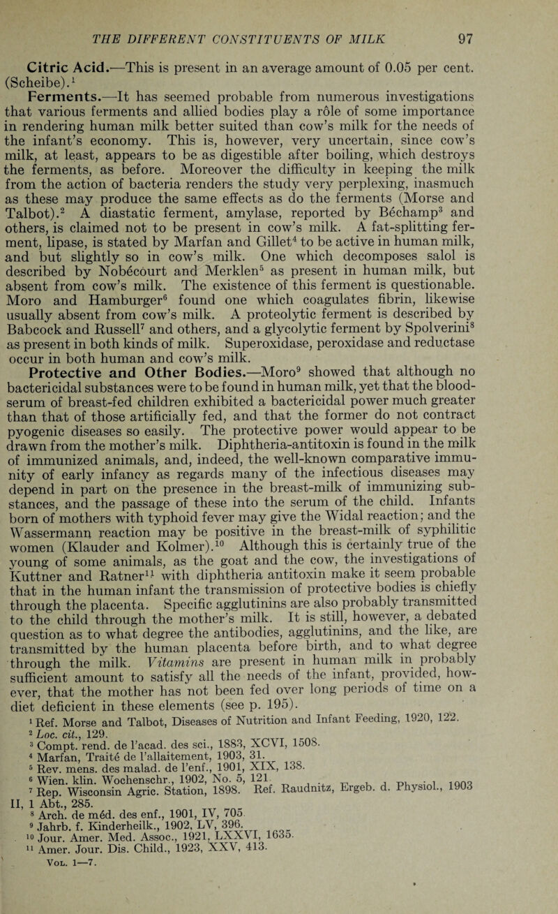 Citric Acid.—This is present in an average amount of 0.05 per cent. (Scheibe).1 Ferments.—It has seemed probable from numerous investigations that various ferments and allied bodies play a role of some importance in rendering human milk better suited than cow’s milk for the needs of the infant’s economy. This is, however, very uncertain, since cow’s milk, at least, appears to be as digestible after boiling, which destroys the ferments, as before. Moreover the difficulty in keeping the milk from the action of bacteria renders the study very perplexing, inasmuch as these may produce the same effects as do the ferments (Morse and Talbot).2 A diastatic ferment, amylase, reported by Bechamp3 and others, is claimed not to be present in cow’s milk. A fat-splitting fer¬ ment, lipase, is stated by Marfan and Gillet4 to be active in human milk, and but slightly so in cow’s milk. One which decomposes salol is described by Nobecourt and Merklen5 as present in human milk, but absent from cow’s milk. The existence of this ferment is questionable. Moro and Hamburger6 found one which coagulates fibrin, likewise usually absent from cow’s milk. A proteolytic ferment is described by Babcock and Russell7 and others, and a glycolytic ferment by Spolverini8 as present in both kinds of milk. Superoxidase, peroxidase and reductase occur in both human and cow’s milk. Protective and Other Bodies.—Moro9 showed that although no bactericidal substances were to be found in human milk, yet that the blood- serum of breast-fed children exhibited a bactericidal power much greater than that of those artificially fed, and that the former do not contract pyogenic diseases so easily. The protective power would appear to be drawn from the mother’s milk. Diphtheria-antitoxin is found in the milk of immunized animals, and, indeed, the well-known comparative immu¬ nity of early infancy as regards many of the infectious diseases may depend in part on the presence in the breast-milk of immunizing sub¬ stances, and the passage of these into the serum of the child. Infants born of mothers with typhoid fever may give the Widal reaction; and the Wassermanu reaction may be positive in the breast-milk of syphilitic women (Klauder and Kolmer).10 Although this is certainly true of the young of some animals, as the goat and the cow, the investigations of Kuttner and Ratner14 with diphtheria antitoxin make it seem probable that in the human infant the transmission of protective bodies is chiefly through the placenta. Specific agglutinins are also probably transmitted to the child through the mother’s milk. It is still, however, a debated question as to what degree the antibodies, agglutinins, and the like, are transmitted by the human placenta before birth, and to what degree through the milk. Vitcariius are present in human milk in piobably sufficient amount to satisfy all the needs of the infant, provided, how¬ ever, that the mother has not been fed over long periods of time on a diet deficient in these elements (see p. 195). 1 Ref. Morse and Talbot, Diseases of Nutrition and Infant Feeding, 1920, 122. 2 Loc. cit., 129. „ 3 Compt. rend, de Tacad. des sci., 1883, XCVI, 150S. 4 Marfan, Traite de l’allaitement, 1903, 31. 5 Rev. mens, des malad. de l’enf., 1901, XIX, 138. 6 Wien. klin. Wochenschr., 1902, No. 5, 12T 7 Rep. Wisconsin Agric. Station, 1898. Ref. Raudmtz, Ergeb. d. Physiol., 1903 II, 1 Abt., 285. 8 Arch, de m6d. des enf., 1901, IV, 705 9 Jahrb. f. Kinderheilk., 1902, LV, 396. 10 Jour. Amer. Med. Assoc., 1921, LXX\ I, 1635. 11 Amer. Jour. Dis. Child., 1923, XXV, 413. Vol. 1—7.