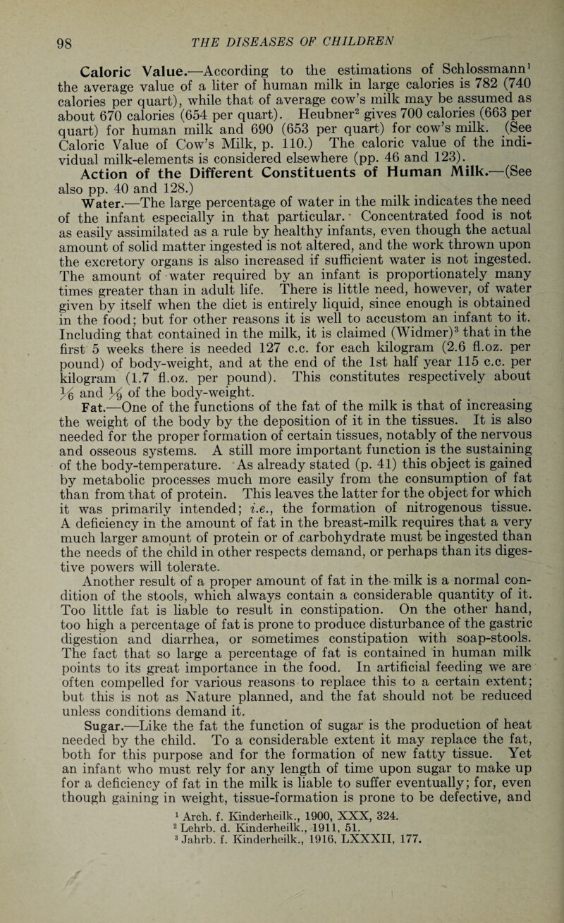 Caloric Value.-—According to the estimations of Schlossmann1 the average value of a liter of human milk in large calories is 782 (740 calories per quart), while that of average cow’s milk may be assumed as about 670 calories (654 per quart). Heubner2 gives 700 calories (663 per quart) for human milk and 690 (653 per quart) for cow’s milk. (See Caloric Value of Cow’s Milk, p. 110.) The caloric value of the indi¬ vidual milk-elements is considered elsewhere (pp. 46 and 123).. Action of the Different Constituents of Human Milk.—(See also pp. 40 and 128.) Water.—The large percentage of water in the milk indicates the need of the infant especially in that particular. * Concentrated food is not as easily assimilated as a rule by healthy infants, even though the actual amount of solid matter ingested is not altered, and the work thrown upon the excretory organs is also increased if sufficient water is not ingested. The amount of water required by an infant is proportionately many times greater than in adult life. There is little need, however, of water given by itself when the diet is entirely liquid, since enough is obtained in the food; but for other reasons it is well to accustom an infant to it. Including that contained in the milk, it is claimed (Widmer)3 that in the first 5 weeks there is needed 127 c.c. for each kilogram (2.6 fl.oz. per pound) of body-weight, and at the end of the 1st half year 115 c.c. per kilogram (1.7 fl.oz. per pound). This constitutes respectively about Y and Y °f the body-weight. Fat.—One of the functions of the fat of the milk is that of increasing the weight of the body by the deposition of it in the tissues. It is also needed for the proper formation of certain tissues, notably of the nervous and osseous systems. A still more important function is the sustaining of the body-temperature. As already stated (p. 41) this object is gained by metabolic processes much more easily from the consumption of fat than from that of protein. This leaves the latter for the object for which it was primarily intended; i.e., the formation of nitrogenous tissue. A deficiency in the amount of fat in the breast-milk requires that a very much larger amount of protein or of .carbohydrate must be ingested than the needs of the child in other respects demand, or perhaps than its diges¬ tive powers will tolerate. Another result of a proper amount of fat in the- milk is a normal con¬ dition of the stools, which always contain a considerable quantity of it. Too little fat is liable to result in constipation. On the other hand, too high a percentage of fat is prone to produce disturbance of the gastric digestion and diarrhea, or sometimes constipation with soap-stools. The fact that so large a percentage of fat is contained in human milk points to its great importance in the food. In artificial feeding we are often compelled for various reasons to replace this to a certain extent; but this is not as Nature planned, and the fat should not be reduced unless conditions demand it. Sugar.—Like the fat the function of sugar is the production of heat needed by the child. To a considerable extent it may replace the fat, both for this purpose and for the formation of new fatty tissue. Yet an infant who must rely for any length of time upon sugar to make up for a deficiency of fat in the milk is liable to suffer eventually; for, even though gaining in weight, tissue-formation is prone to be defective, and 1 Arch. f. Kinderheilk., 1900, XXX, 324. 2 Lehrb. d. Kinderheilk.. 1911, 51. 3 Jahrb. f. Kinderheilk., 1916, LXXXII, 177.