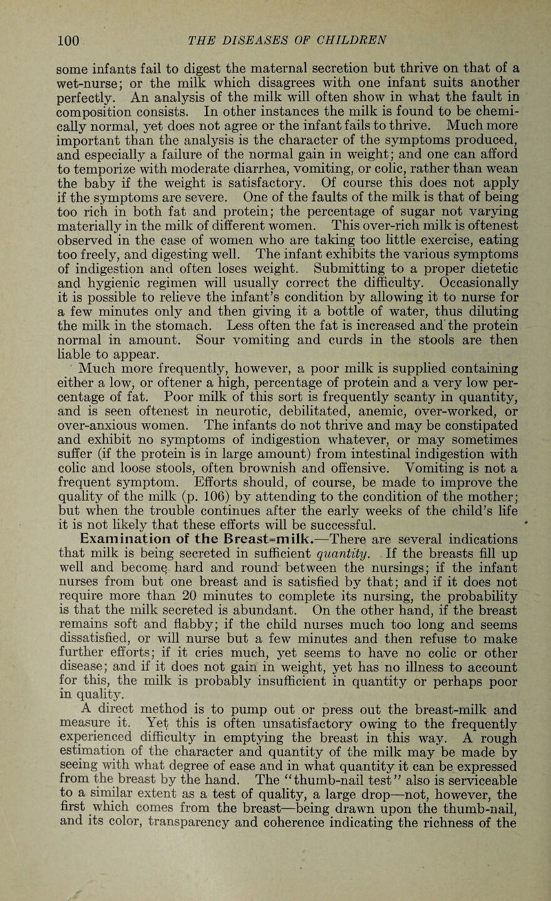 some infants fail to digest the maternal secretion but thrive on that of a wet-nurse; or the milk which disagrees with one infant suits another perfectly. An analysis of the milk will often show in what the fault in composition consists. In other instances the milk is found to be chemi¬ cally normal, yet does not agree or the infant fails to thrive. Much more important than the analysis is the character of the symptoms produced, and especially a failure of the normal gain in weight; and one can afford to temporize with moderate diarrhea, vomiting, or colic, rather than wean the baby if the weight is satisfactory. Of course this does not apply if the symptoms are severe. One of the faults of the milk is that of being too rich in both fat and protein; the percentage of sugar not varying materially in the milk of different women. This over-rich milk is oftenest observed in the case of women who are taking too little exercise, eating too freely, and digesting well. The infant exhibits the various symptoms of indigestion and often loses weight. Submitting to a proper dietetic and hygienic regimen will usually correct the difficulty. Occasionally it is possible to relieve the infant’s condition by allowing it to nurse for a few minutes only and then giving it a bottle of water, thus diluting the milk in the stomach. Less often the fat is increased and the protein normal in amount. Sour vomiting and curds in the stools are then liable to appear. Much more frequently, however, a poor milk is supplied containing either a low, or oftener a high, percentage of protein and a very low per¬ centage of fat. Poor milk of this sort is frequently scanty in quantity, and is seen oftenest in neurotic, debilitated, anemic, over-worked, or over-anxious women. The infants do not thrive and may be constipated and exhibit no symptoms of indigestion whatever, or may sometimes suffer (if the protein is in large amount) from intestinal indigestion with colic and loose stools, often brownish and offensive. Vomiting is not a frequent symptom. Efforts should, of course, be made to improve the quality of the milk (p. 106) by attending to the condition of the mother; but when the trouble continues after the early weeks of the child’s life it is not likely that these efforts will be successful. Examination of the Breast=milk.—There are several indications that milk is being secreted in sufficient quantity. If the breasts fill up well and becomq hard and round' between the nursings; if the infant nurses from but one breast and is satisfied by that; and if it does not require more than 20 minutes to complete its nursing, the probability is that the milk secreted is abundant. On the other hand, if the breast remains soft and flabby; if the child nurses much too long and seems dissatisfied, or will nurse but a few minutes and then refuse to make further efforts; if it cries much, yet seems to have no colic or other disease; and if it does not gain in weight, yet has no illness to account for this, the milk is probably insufficient in quantity or perhaps poor in quality. A direct method is to pump out or press out the breast-milk and measure it. Yet this is often unsatisfactory owing to the frequently experienced difficulty in emptying the breast in this way. A rough estimation of the character and quantity of the milk may be made by seeing with what degree of ease and in what quantity it can be expressed from the breast by the hand. The “thumb-nail test” also is serviceable to a similar extent as a test of quality, a large drop—not, however, the first which comes from the breast—being drawn upon the thumb-nail, and its color, transparency and coherence indicating the richness of the