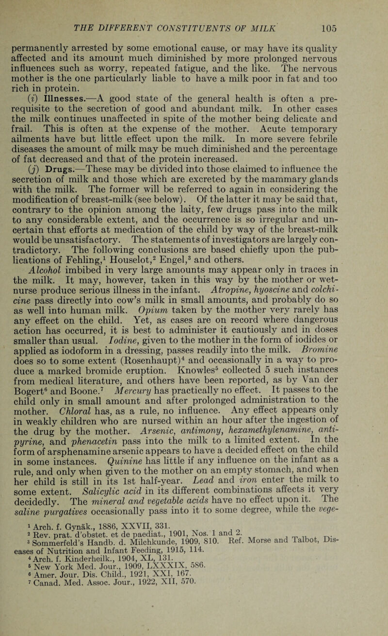 permanently arrested by some emotional cause, or may have its quality affected and its amount much diminished by more prolonged nervous influences such as worry, repeated fatigue, and the like. The nervous mother is the one particularly liable to have a milk poor in fat and too rich in protein. (i) illnesses.—A good state of the general health is often a pre¬ requisite to the secretion of good and abundant milk. In other cases the milk continues unaffected in spite of the mother being delicate and frail. This is often at the expense of the mother. Acute temporary ailments have but little effect upon the milk. In more severe febrile diseases the amount of milk may be much diminished and the percentage of fat decreased and that of the protein increased. (j) Drugs.—These may be divided into those claimed to influence the secretion of milk and those which are excreted by the mammary glands with the milk. The former will be referred to again in considering the modification of breast-milk (see below). Of the latter it may be said that, contrary to the opinion among the laity, few drugs pass into the milk to any considerable extent, and the occurrence is so irregular and un¬ certain that efforts at medication of the child by way of the breast-milk would be unsatisfactory. The statements of investigators are largely con¬ tradictory. The following conclusions are based chiefly upon the pub¬ lications of Fehling,1 Houselot,2 Engel,3 and others. Alcohol imbibed in very large amounts may appear only in traces in the milk. It may, however, taken in this way by the mother or wet- nurse produce serious illness in the infant. Atropine, hyoscine and colchi¬ cine pass directly into cow’s milk in small amounts, and probably do so as well into human milk. Opium taken by the mother very rarely has any effect on the child. Yet, as cases are on record where dangerous action has occurred, it is best to administer it cautiously and in doses smaller than usual. Iodine, given to the mother in the form of iodides or applied as iodoform in a dressing, passes readily into the milk. Bromine does so to some extent (Rosenhaupt)4 and occasionally in a way to pro¬ duce a marked bromide eruption. Knowles5 collected 5 such instances from medical literature, and others have been reported, as by Van der Bogert6 and Boone.7 Mercury has practically no effect. It passes to the child only in small amount and after prolonged administration to the mother. Chloral has, as a rule, no influence. Any effect appears only in weakly children who are nursed within an hour after the ingestion of the drug by the mother. Arsenic, antimony, hexamethylenamine, anti- pyrine, and phenacetin pass into the milk to a limited extent. In the form of arsphenamine arsenic appears to have a decided effect on the child in some instances. Quinine has little if any influence on the infant as a rule, and only when given to the mother on an empty stomach, and when her child is still in its 1st half-year. Lead and iron enter the milk to some extent. Salicylic acid in its different combinations affects it veiy decidedly. The mineral and vegetable acids have no effect upon it. The saline purgatives occasionally pass into it to some degree, while the vege- 1 Arch. f. Gynak., 1886, XXVII, 331. 2 Rev. prat, d’obstet. et de paediat., 1901, Nos. 1 and 2. 3 Sommerfeld’s Handb. d. Milchkunde, 1909, 810. Ref. Morse eases of Nutrition and Infant Feeding, 1915, 114. 4 Arch. f. Kinderheilk., 1904, XL, 131. 5 New York Med. Jour., 1909, LXXXIX, 586. 6 Amer. Jour. Dis. Child., 1921, XXI, 167. 7 Canad. Med. Assoc. Jour., 1922, XII, 570. and Talbot, Dis-