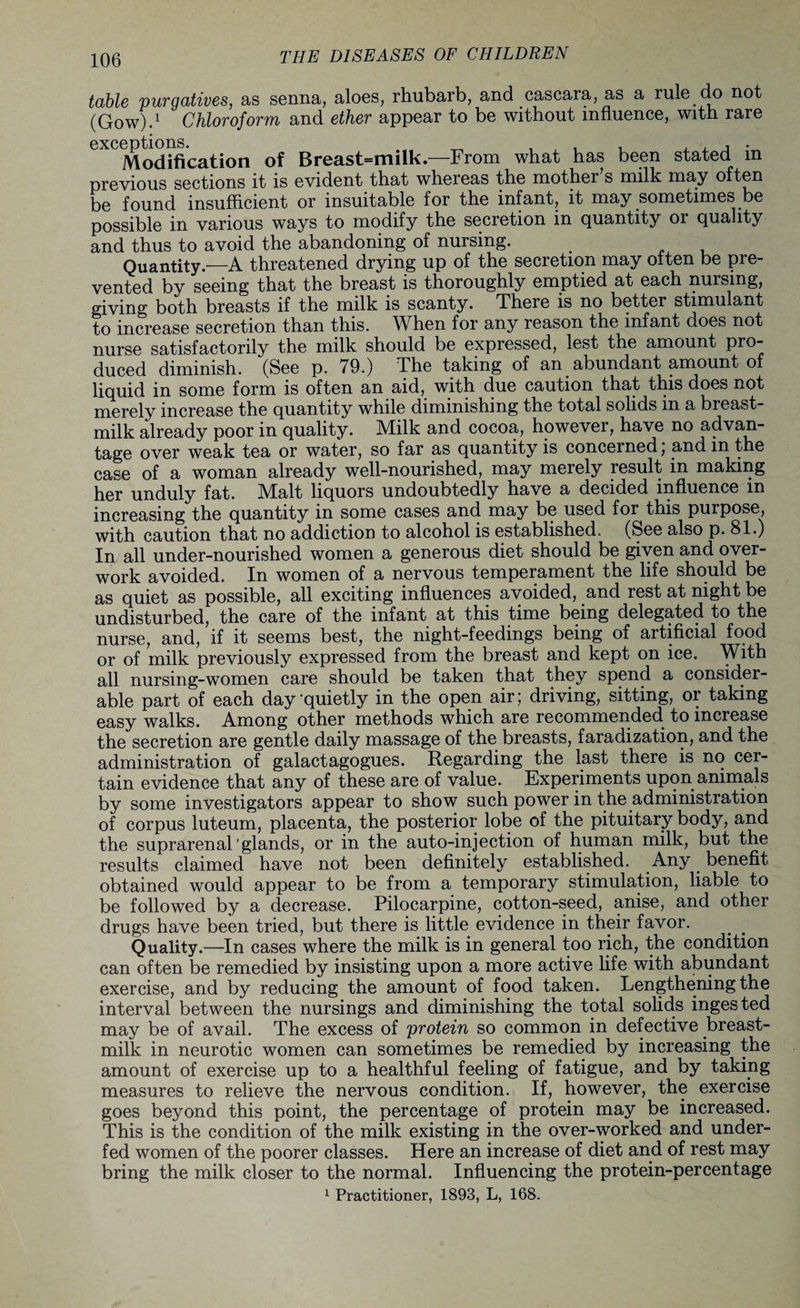 table purgatives, as senna, aloes, rhubarb, and cascara, as a rule.do not (Gow).1 Chloroform and ether appear to be without influence, with rare ^Modification of Breast=milk.—From what has been stated in previous sections it is evident that whereas the mother s milk may often be found insufficient or insuitable for the infant, it may sometimes be possible in various ways to modify the secretion in quantity or quality and thus to avoid the abandoning of nursing. Quantity.'—A threatened drying up of the secretion may often be pre¬ vented by seeing that the breast is thoroughly emptied at each nursing, giving both breasts if the milk is scanty. There is no better stimulant to increase secretion than this. When for any reason the infant does not nurse satisfactorily the milk should be expressed, lest the amount pro¬ duced diminish. (See p. 79.) The taking of an abundant amount of liquid in some form is often an aid, with due caution that this does not merely increase the quantity while diminishing the total solids in a breast- milk already poor in quality. Milk and cocoa, however, have no advan¬ tage over weak tea or water, so far as quantity is concerned, and in the case of a woman already well-nourished, may merely result in making her unduly fat. Malt liquors undoubtedly have a decided influence in increasing the quantity in some cases and may be used for this purpose, with caution that no addiction to alcohol is established. (See also p. 81.) In all under-nourished women a generous diet should be given and over¬ work avoided. In women of a nervous temperament the life should be as quiet as possible, all exciting influences avoided, and rest at night be undisturbed, the care of the infant at this time being delegated to the nurse, and, if it seems best, the night-feedings being of artificial food or of milk previously expressed from the breast and kept on ice. With all nursing-women care should be taken that they spend a consider¬ able part of each day quietly in the open air; driving, sitting, or taking easy walks. Among other methods which are recommended to increase the secretion are gentle daily massage of the breasts, faradization, and the administration of galactagogues. Regarding the last there is no cer¬ tain evidence that any of these are of value. Experiments upon animals by some investigators appear to show such power in the administration of corpus luteum, placenta, the posterior lobe of the pituitary body, and the suprarenal glands, or in the auto-injection of human milk, but the results claimed have not been definitely established. Any benefit- obtained would appear to be from a temporary stimulation, liable to be followed by a decrease. Pilocarpine, cotton-seed, anise, and other drugs have been tried, but there is little evidence in their favor. Quality.—In cases where the milk is in general too rich, the condition can often be remedied by insisting upon a more active fife with abundant exercise, and by reducing the amount of food taken. Lengthening the interval between the nursings and diminishing the total solids ingested may be of avail. The excess of protein so common in defective breast- milk in neurotic women can sometimes be remedied by increasing the amount of exercise up to a healthful feeling of fatigue, and by taking measures to relieve the nervous condition. If, however, the exercise goes beyond this point, the percentage of protein may be increased. This is the condition of the milk existing in the over-worked and under¬ fed women of the poorer classes. Here an increase of diet and of rest may bring the milk closer to the normal. Influencing the protein-percentage 1 Practitioner, 1893, L, 168.