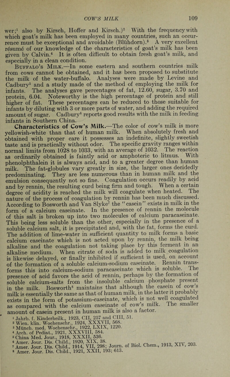 wer;1 also by Kirsch, Hoffer and Kirsch.)2 With the frequency with which goat’s milk has been employed in many countries, such an occur¬ rence must be exceptional and avoidable (Bliihdorn).3 A very excellent resume of our knowledge of the characteristics of goat’s milk has been given by Calvin.4 It is often difficult to obtain fresh goat’s milk, and especially in a clean condition. Buffalo’s Milk.—In some eastern and southern countries milk from cows cannot be obtained, and it has been proposed to substitute the milk of the water-buffalo. Analyses were made by Levine and Cadbury5 and a study made of the method of employing the milk for infants. The analyses gave percentages of fat, 12.60, sugar, 3.70 and protein, 6.04. Noteworthy is the high percentage of protein and still higher of fat. These percentages can be reduced to those suitable for infants by diluting with 3 or more parts of water, and adding the required amount of sugar. Cadbury6 reports good results with the milk in feeding infants in Southern China. Characteristics of Cow’s Milk.—The color of cow’s milk is more yellowish-white than that of human milk. When absolutely fresh and obtained with proper care it possesses an indefinite, slightly sweetish taste and is practically without odor. The specific gravity ranges within normal limits from 1028 to 1033, with an average of 1032, The reaction as ordinarily obtained is faintly acid or amphoteric to litmus. With phenolphthalein it is always acid, and to a greater degree than human milk. The fat-globules vary greatly in size, the larger ones decidedly predominating. They are less numerous than in human milk and the emulsion consequently not so fine. Coagulation occurs readily by acid and by rennin, the resulting curd being firm and tough. When a certain degree of acidity is reached the milk will coagulate when heated. The nature of the process of coagulation by rennin has been much discussed. According to Bosworth and Van Slyke7 the “ casein” exists in milk in the form of a calcium caseinate. In the presence of rennin the molecule of this salt is broken up into two molecules of calcium paracaseinate. This being less soluble than the other, especially in the presence of a soluble calcium salt, it is precipitated and, with the fat, forms the curd. The addition of lime-water in sufficient quantity to milk forms a basic calcium caseinate which is not acted upon by rennin, the milk being alkaline and the coagulation not taking place by this ferment m an alkaline medium. When citrate of soda is added to milk coagulation is likewise delayed, or finally inhibited if sufficient is used, on account of the formation of a soluble calcium-sodium caseinate.. Rennin trans¬ forms this into calcium-sodium paracaseinate which is soluble.. The presence of acid favors the acid of rennin, perhaps by the formation of soluble calcium-salts from the insoluble calcium phosphate piesent in the milk. Bosworth8 maintains that although the casein of cows milk is essentially the same as that of human milk, in the latter it probably exists in the form of potassium-caseinate, which is not well coagulated as compared with the calcium caseinate of cow s milk. The smallei amount of casein present in human milk is also a factor. 1 Jahrb. f. Kinderheilk., 1923, CII, 257 and CIII, 51. 2 Wien. klin. Wochenschr., 1924, XXXVII, 568. 3 Munch, med. Wochenschr., 1922, LXIX, 1220. 4 Arch, of Pediat., 1921, XXXVIII, 584. 3 China Med. Jour., 1918, XXXII, 536. 6 Amer. Jour. Dis. Child., 1920, XIX, 38. . . n, 1Q1o vTV 908 7 Amer. Jour. Dis. Child., 1914, VII, 298; Journ. of Biol. Chem., 1913, XIV, 203.
