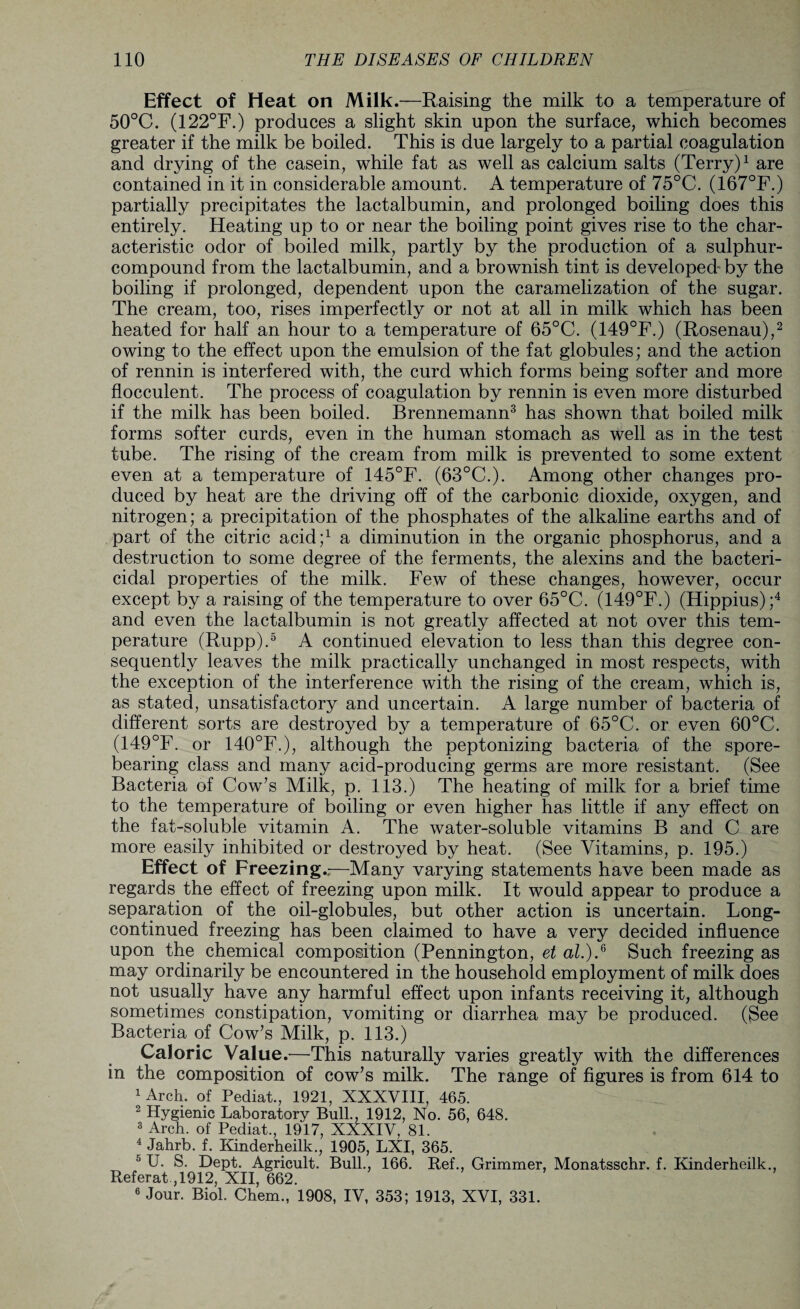 Effect of Heat on Milk.—Raising the milk to a temperature of 50°C. (122°F.) produces a slight skin upon the surface, which becomes greater if the milk be boiled. This is due largely to a partial coagulation and drying of the casein, while fat as well as calcium salts (Terry)1 are contained in it in considerable amount. A temperature of 75°C. (167°F.) partially precipitates the lactalbumin, and prolonged boiling does this entirely. Heating up to or near the boiling point gives rise to the char¬ acteristic odor of boiled milk, partly by the production of a sulphur- compound from the lactalbumin, and a brownish tint is developed- by the boiling if prolonged, dependent upon the caramelization of the sugar. The cream, too, rises imperfectly or not at all in milk which has been heated for half an hour to a temperature of 65°C. (149°F.) (Rosenau),2 owing to the effect upon the emulsion of the fat globules; and the action of rennin is interfered with, the curd which forms being softer and more flocculent. The process of coagulation by rennin is even more disturbed if the milk has been boiled. Brennemann3 has shown that boiled milk forms softer curds, even in the human stomach as well as in the test tube. The rising of the cream from milk is prevented to some extent even at a temperature of 145°F. (63°C.). Among other changes pro¬ duced by heat are the driving off of the carbonic dioxide, oxygen, and nitrogen; a precipitation of the phosphates of the alkaline earths and of part of the citric acid;1 a diminution in the organic phosphorus, and a destruction to some degree of the ferments, the alexins and the bacteri¬ cidal properties of the milk. Few of these changes, however, occur except by a raising of the temperature to over 65°C. (149°F.) (Hippius);4 and even the lactalbumin is not greatly affected at not over this tem¬ perature (Rupp).5 A continued elevation to less than this degree con¬ sequently leaves the milk practically unchanged in most respects, with the exception of the interference with the rising of the cream, which is, as stated, unsatisfactory and uncertain. A large number of bacteria of different sorts are destroyed by a temperature of 65°C. or even 60°C. (149°F. or 140°F.), although the peptonizing bacteria of the spore¬ bearing class and many acid-producing germs are more resistant. (See Bacteria of Cow’s Milk, p. 113.) The heating of milk for a brief time to the temperature of boiling or even higher has little if any effect on the fat-soluble vitamin A. The water-soluble vitamins B and C are more easily inhibited or destroyed by heat. (See Vitamins, p. 195.) Effect of Freezing.,—Many varying statements have been made as regards the effect of freezing upon milk. It would appear to produce a separation of the oil-globules, but other action is uncertain. Long- continued freezing has been claimed to have a very decided influence upon the chemical composition (Pennington, et at.) A Such freezing as may ordinarily be encountered in the household employment of milk does not usually have any harmful effect upon infants receiving it, although sometimes constipation, vomiting or diarrhea may be produced. (See Bacteria of Cow’s Milk, p. 113.) Caloric Value.—This naturally varies greatly with the differences in the composition of cow’s milk. The range of figures is from 614 to 1 Arch, of Pediat., 1921, XXXVIII, 465. 2 Hygienic Laboratory Bull., 1912, No. 56, 648. 3 Arch, of Pediat., 1917, XXXIV, 81. 4 Jahrb. f. Kinderheilk., 1905, LXI, 365. 5 U. S. Dept. Agricult. Bull., 166. Ref., Grimmer, Monatsschr. f. Kinderheilk., Referat ,1912, XII, 662. 6 Jour. Biol. Chem., 1908, IV, 353; 1913, XVI, 331.