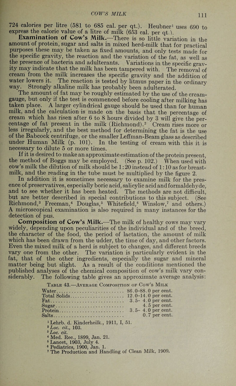 724 calories per litre (581 to 685 cal. per qt.). Heubner1 uses 690 to express the caloric value of a litre of milk (653 cal. per qt ). Examination of Cow’s Milk.—There is so little variation in the amount of protein, sugar and salts in mixed herd-milk that for practical purposes these may be taken as fixed amounts, and only tests made for the specific gravity, the reaction and the variation of the fat, as well as the presence of bacteria and adulterants. Variations in the specific grav¬ ity may indicate that the milk has been tampered with. The removal of cream from the milk increases the specific gravity and the addition of water lowers it. The reaction is tested by litmus paper in the ordinary way. Strongly alkaline milk has probably been adulterated. The amount of fat may be roughly estimated by the use of the cream- gauge, but only if the test is commenced before cooling after milking has taken place. A larger cylindrical gauge should be used than for human milk, and the calculation is made on the basis that the percentage of cream which has risen after 6 to 8 hours divided by 3 will give the per¬ centage of fat present in the milk (Richmond).2 Cream rises more or less irregularly, and the best method for determining the fat is the use of the Babcock centrifuge, or the smaller Leffman-Beam glass as described under Human Milk (p. 101). In the testing of cream with this it is necessary to dilute 5 or more times. If it is desired to make an approximate estimation of the protein present, the method of Boggs may be employed. (See p. 102.) When used with cow’s milk the dilution of milk should be 1:20 instead of 1:10 as for breast- milk, and the reading in the tube must be multiplied by the figure 2. In addition it is sometimes necessary to examine milk for the pres¬ ence of preservatives, especially boric acid, salicylic acid and formaldehyde, and to see whether it has been heated. The methods are not difficult, but are better described in special contributions to this subject. (See Richmond,3 Freeman,4 Douglas,5 Whitefield,6 Winslow,7 and others.) A microscopical examination is also required in many instances for the detection of pus. Composition of Cow’s Milk.-—The milk of healthy cows may vary widely, depending upon peculiarities of the individual and of the breed, the character of the food, the period of lactation, the amount of milk which has been drawn from the udder, the time of day, and other factors. Even the mixed milk of a herd is subject to changes, and different breeds vary one from the other. The variation is particularly evident in the fat, that of the other ingredients, especially the sugar and mineral matter being but slight. As a result of the conditions mentioned the published analyses of the chemical composition of cow’s milk vary con¬ siderably. The following table gives an approximate average analysis: Table 43.—Average Composition of Cow’s Milk Water. 86.0-88.0 per cent. Total Solids. 12.0-14.0 per cent. Fat. 3.5- 4.0 per cent. Sugar. 4.5 per cent. Protein... 3.5- 4.0 per cent. Salts. 0.7 per cent. 1Lehrb. d. Kinderheilk., 1911, I, 51. 2 Loc. cit., 103. 3 JjQQ' C%t, 4 Med. Rec., 1899, Jan. 21. 5 Lancet, 1903, July 4. 6 Pediatrics, 1900, Jan. 1. 7 The Production and Handling of Clean Milk, 1909.