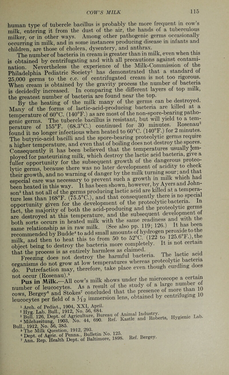human type of tubercle bacillus is probably the more frequent in cow s milk, entering it from the dust of the air, the hands of a tuberculous milker, or in other ways. Among other pathogenic germs occasionally occurring in milk, and in some instances producing disease in infants and children, are those of cholera, dysentery, and anthrax. The number of bacteria in cream is greater than in milk, even when this is obtained by centrifugating and with all precautions against contami¬ nation. Nevertheless the experience of the Milk-Commission of the Philadelphia Pediatric Society1 has demonstrated that a standard of 25,000 germs to the c.c. of centrifugated cream is not too rigorous. When cream is obtained by the gravity process the number of bacteria is decidedly increased. In comparing the different layers of top milk, the greatest number of bacteria are found near the top. By the heating of the milk many of the germs can be destroyed. Many of the forms of lactic-acid-producing bacteria are killed at a temperature of 60°C. (140°F.) as are most of the non-spore-bearmg patho¬ genic germs. The tubercle bacillus is resistant, but will yield to a tem¬ perature of 155°F. (68.3°C.) continued for 30 minutes. Rosenam found it no longer infectious when heated to 60°C. (140 F.) for 2 minutes. The butyric-acid bacilli and the spore-bearing proteolytic germs require a higher temperature, and even that of boiling does not destroy the spores. Consequently it has been believed that the temperatures usually tem- ployed for pasteurizing milk, which destroy the lactic acid bacteria, give a fuller opportunity for the subsequent growth of the dangerous proteo¬ lytic germs, because there was no later development of acidity to chec their growth, and no warning of danger by the milk turning sour; and that especial care was necessary to prevent such a growth m milk ™klHchT been heated in this way. It has been shown, however, by Ayers‘ an(H° son3 that not all of the germs producing lactic acid are killed at a tempera ture less than 168°F. (75.5°C.), and that consequently there is no speCia^ opportunity given for the development of the proteolytic bacteria, in fact the majority of both the acid-producing and the proteolytic germs are destroyed at this temperature, and the subsequent development of both sorts occurs in heated milk with the same readiness and with the same relationship as in raw milk. (See also pp. 119, 126.) ,, recommended by Budde* to add small milk, and then to heat this to from 50 to 52 C (122 to 125.0 F.J,,tne object being to destroy the bacteria more completely. It is not cer that the process is as entirely harmless as claimed. Freezing does not destroy the harmful bacteria. The lactic organisms do not grow at low temperatures whereas pro y doB Putrefaction may, therefore, take place even though curdl g 11 °1P us'hi S' —All cow’s milk shows under the microscope a c®rta“J number o leucocytes As a result of the study of a large number of cows, Bergey6 and Stokes’ concluded that the* P^ence 0 ^ 10 leucocytes per field of a V12 immersion lens, obtained by centntug g 1 Arch, of Pediat., 1904, XXI, April. 2 Hyg. Lab. Bull., 1912, No. 56, 684. , Tnrln<?trv : ^ealMerts, Hygienlc Lab. Bull., 1912, No. 56, 385. 5 The Milk Question, 1912, 293. 6 Dept, of Agric. of Penna., Bulletin No. 125. R 7 Ann. Rep. Health Dept, of Baltimore, 1898. Ref. Berg y.
