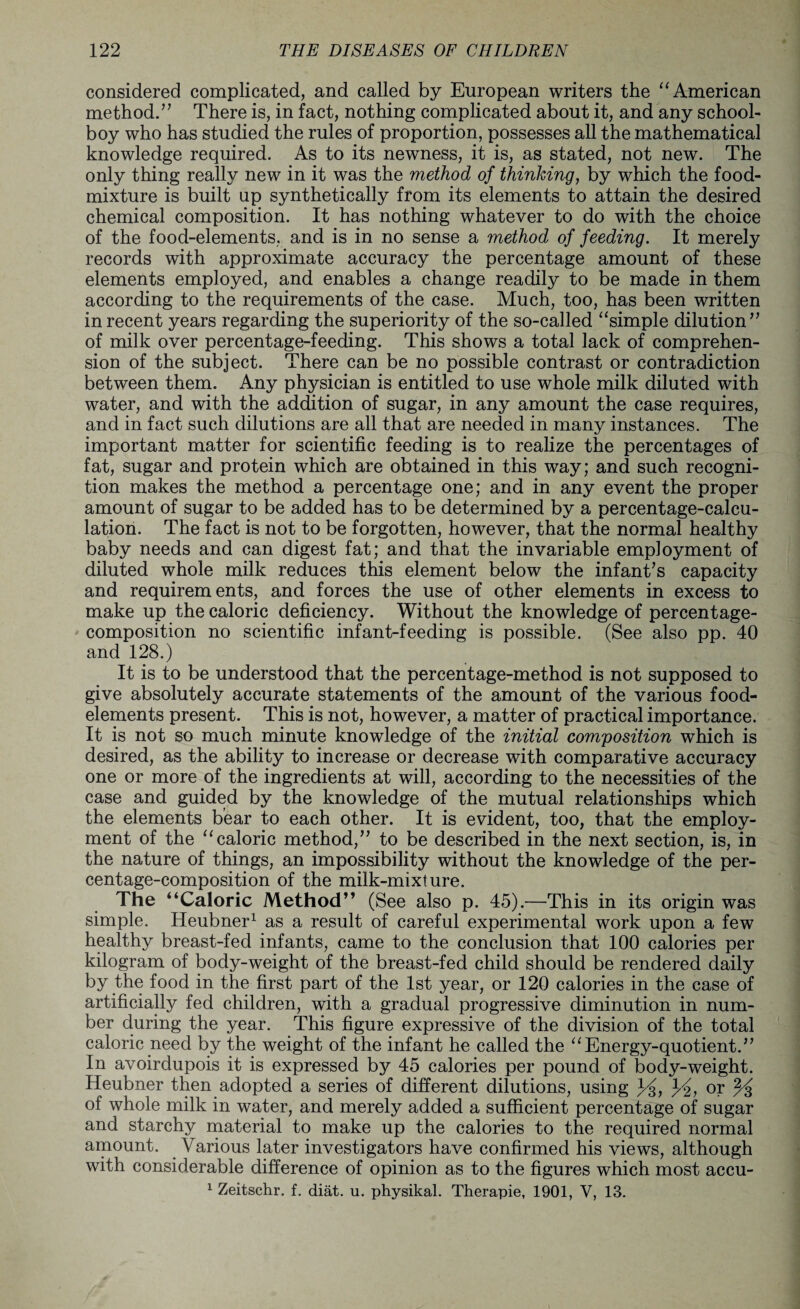 considered complicated, and called by European writers the “ American method.” There is, in fact, nothing complicated about it, and any school¬ boy who has studied the rules of proportion, possesses all the mathematical knowledge required. As to its newness, it is, as stated, not new. The only thing really new in it was the method of thinking, by which the food- mixture is built up synthetically from its elements to attain the desired chemical composition. It has nothing whatever to do with the choice of the food-elements, and is in no sense a method of feeding. It merely records with approximate accuracy the percentage amount of these elements employed, and enables a change readily to be made in them according to the requirements of the case. Much, too, has been written in recent years regarding the superiority of the so-called “simple dilution” of milk over percentage-feeding. This shows a total lack of comprehen¬ sion of the subject. There can be no possible contrast or contradiction between them. Any physician is entitled to use whole milk diluted with water, and with the addition of sugar, in any amount the case requires, and in fact such dilutions are all that are needed in many instances. The important matter for scientific feeding is to realize the percentages of fat, sugar and protein which are obtained in this way; and such recogni¬ tion makes the method a percentage one; and in any event the proper amount of sugar to be added has to be determined by a percentage-calcu¬ lation. The fact is not to be forgotten, however, that the normal healthy baby needs and can digest fat; and that the invariable employment of diluted whole milk reduces this element below the infant’s capacity and requirements, and forces the use of other elements in excess to make up the caloric deficiency. Without the knowledge of percentage- composition no scientific infant-feeding is possible. (See also pp. 40 and 128.) It is to be understood that the percentage-method is not supposed to give absolutely accurate statements of the amount of the various food- elements present. This is not, however, a matter of practical importance. It is not so much minute knowledge of the initial composition which is desired, as the ability to increase or decrease with comparative accuracy one or more of the ingredients at will, according to the necessities of the case and guided by the knowledge of the mutual relationships which the elements bear to each other. It is evident, too, that the employ¬ ment of the “caloric method,” to be described in the next section, is, in the nature of things, an impossibility without the knowledge of the per¬ centage-composition of the milk-mixture. The “Caloric Method” (See also p. 45).—This in its origin was simple. Heubner1 as a result of careful experimental work upon a few healthy breast-fed infants, came to the conclusion that 100 calories per kilogram of body-weight of the breast-fed child should be rendered daily by the food in the first part of the 1st year, or 120 calories in the case of artificially fed children, with a gradual progressive diminution in num¬ ber during the year. This figure expressive of the division of the total caloric need by the weight of the infant he called the “Energy-quotient.” In avoirdupois it is expressed by 45 calories per pound of body-weight. Heubner then adopted a series of different dilutions, using }£, or % of whole milk in water, and merely added a sufficient percentage of sugar and starchy material to make up the calories to the required normal amount. Various later investigators have confirmed his views, although with considerable difference of opinion as to the figures which most accu- 1 Zeitschr. f. diat. u. physikal. Therapie, 1901, V, 13.