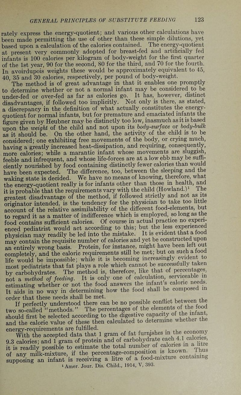 rately express the energy-quotient; and various other calculations have been made permitting the use of other than these simple dilutions, yet based upon a calculation of the calories contained. The energy-quotient at present very commonly adopted for breast-fed and artificially fed infants is 100 calories per kilogram of body-weight for the first quarter of the 1st year, 90 for the second, 80 for the third, and 70 for the fourth. In avoirdupois weights these would be approximately equivalent to 45, 40, 35 and 30 calories, respectively, per pound of body-weight. The method is of great advantage in that it enables one promptly to determine whether or not a normal infant may be considered to be under-fed or over-fed as far as calories go. It has,, however, distinct disadvantages, if followed too implicitly. Not only is there, as stated, a discrepancy in the definition of what actually constitutes the energy- quotient for normal infants, but for premature and emaciated infants the figure given by Heubner may be distinctly too low, inasmuch as it is based upon the weight of the child and not upon its body-surface or body-bulk as it should be. On the other hand, the activity of the child is to be considered; one exhibiting free movements of the body, or crying much, having a greatly increased heat-dissipation, and requiring, consequently, more calories; while a marantic infant whose movements are sluggish, feeble and infrequent, and whose life-forces are at a low ebb may be suffi¬ ciently nourished by food containing distinctly fewer calories than would have been expected. The difference, too, between the sleeping and the waking state is decided. We have no means of knowing, therefore, what the energy-quotient really is for infants other than those in health, and it is probable that the requirements vary with the child (Howland.)1 The greatest disadvantage of the method, if followed strictly and not as its originator intended, is the tendency for the physician to take too little account of the relative assimilability of the different food-elements, but to regard it as a matter of indifference which is employed, so long as the food contains sufficient calories. Of course in actual practice no experi¬ enced pediatrist would act according to this; but the less experienced physician may readily be led into the mistake. It is evident that a food may contain the requisite number of calories and yet be constructed upon an entirely wrong basis. Protein, for instance, might have been left out completely, and the caloric requirements still be met; but on such a food life would be impossible; while it is becoming increasingly evident to most pediatrists that fat plays a role which cannot be successfully taken by carbohydrates. The method is, therefore, like that of percentages, not a method of feeding. It is only one of calculation, serviceable m estimating whether or not the food answers the infant s caloric needs. It aids in no way in determining how the food shall be composed m order that these needs shall be met. , , ^ If perfectly understood there can be no possible conflict between the two so-called “ methods. ” The percentages of the elements ofthe food should first be selected according to the digestive capacity of the mtan , and the caloric value of these then calculated to determine whether the enewlthethe accepted data that 1 gram of fat furnjshes m the economy 9.3 calories; and 1 gram of protein and of carbohydrate each 4 1 calorie^ it is readily possible to estimate the total number of calories m a litre of any milk-mixture, if the percentage-composition is known. I hrn supposing an infant is receiving a litre of a food-mixture contain. 0 i Amer. Jour. Dis. Child., 1914, V, 393.