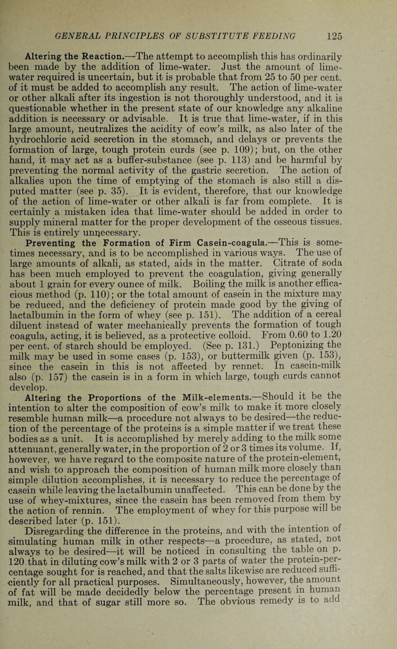 Altering the Reaction.—The attempt to accomplish this has ordinarily been made by the addition of lime-water. Just the amount of lime- water required is uncertain, but it is probable that from 25 to 50 per cent, of it must be added to accomplish any result. The action of lime-water or other alkali after its ingestion is not thoroughly understood, and it is questionable whether in the present state of our knowledge any alkaline addition is necessary or advisable. It is true that lime-water, if in this large amount, neutralizes the acidity of cow’s milk, as also later of the hydrochloric acid secretion in the stomach, and delays or prevents the formation of large, tough protein curds (see p. 109); but, on the other hand, it may act as a buffer-substance (see p. 113) and be harmful by preventing the normal activity of the gastric secretion. The action of alkalies upon the time of emptying of the stomach is also still a dis¬ puted matter (see p. 35). It is evident, therefore, that our knowledge of the action of lime-water of other alkali is far from complete. It is certainly a mistaken idea that lime-water should be added in order to supply mineral matter for the proper development of the osseous tissues. This is entirely unnecessary. Preventing the Formation of Firm Casein-coagula.—This is some¬ times necessary, and is to be accomplished in various ways. The use of large amounts of alkali, as stated, aids in the matter. Citrate of soda has been much employed to prevent the coagulation, giving generally about 1 grain for every ounce of milk. Boiling the milk is another effica¬ cious method (p. 110); or the total amount of casein in the mixture may be reduced, and the deficiency of protein made good by the giving of lactalbumin in the form of whey (see p. 151). The addition of a cereal diluent instead of water mechanically prevents the formation of tough coagula, acting, it is believed, as a protective colloid. From 0.60 to 1.20 per cent, of starch should be employed. (See p. 131.) Peptonizing the milk may be used in some cases (p. 153), or buttermilk given (p. 153), since the casein in this is not affected by rennet. In casein-milk also (p. 157) the casein is in a form in which large, tough curds cannot develop. Altering the Proportions of the Milk-elements.—Should it be the intention to alter the composition of cow’s milk to make it more closely resemble human milk—a procedure not always to be desired—the reduc¬ tion of the percentage of the proteins is a simple matter if we treat these bodies as a unit. It is accomplished by merely adding to the milk some attenuant, generally water, in the proportion of 2 or 3 times its volume. If, however, we have regard to the composite nature of the protein-element, and wish to approach the composition of human milk more closely than simple dilution accomplishes, it is necessary to reduce the percentage of casein while leaving the lactalbumin unaffected. This can be done by the use of whey-mixtures, since the casein has been removed from them by the action of rennin. The employment of whey for this purpose will be described later (p. 151). „ Disregarding the difference in the proteins, and with the intention of simulating human milk in other respects—a procedure, as stated, not always to be desired—it will be noticed in consulting the table on p. 120 that in diluting cow’s milk with 2 or 3 parts of water the protein-per¬ centage sought for is reached, and that the salts likewise are reduced suffi¬ ciently for all practical purposes. Simultaneously, however, the amount of fat will be made decidedly below the percentage present in human milk, and that of sugar still more so. The obvious remedy is to add