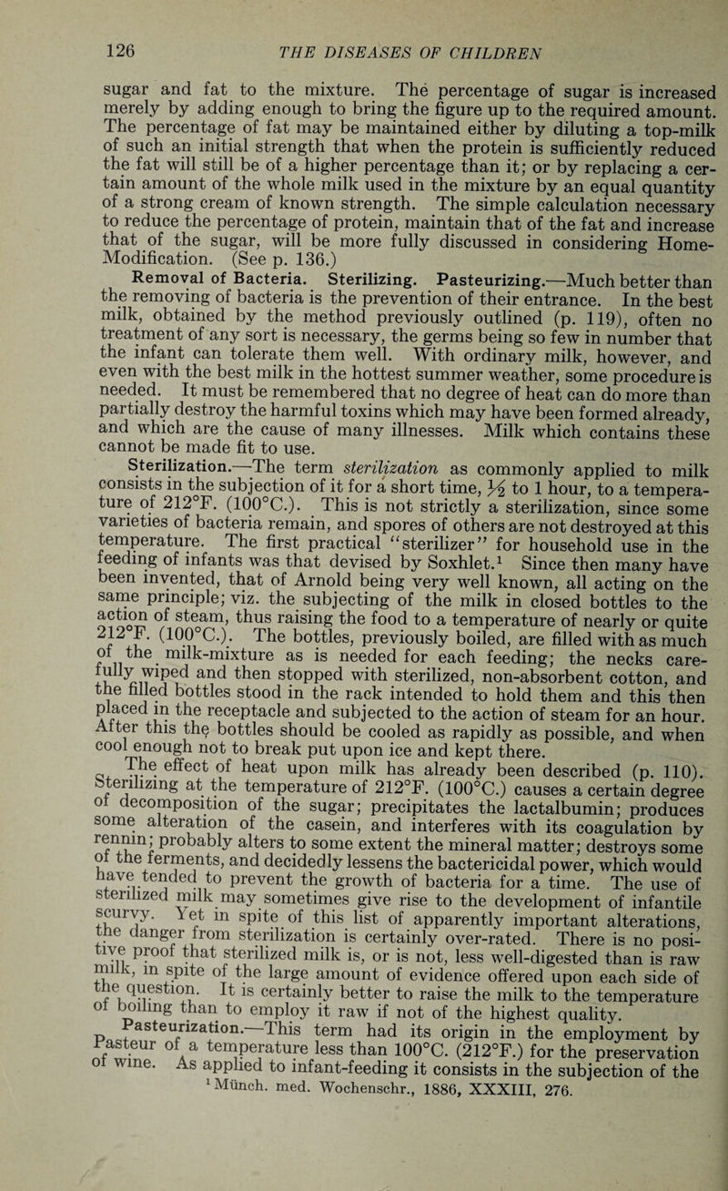 sugar and fat to the mixture. The percentage of sugar is increased merely by adding enough to bring the figure up to the required amount. The percentage of fat may be maintained either by diluting a top-milk of such an initial strength that when the protein is sufficiently reduced the fat will still be of a higher percentage than it; or by replacing a cer¬ tain amount of the whole milk used in the mixture by an equal quantity of a strong cream of known strength. The simple calculation necessary to reduce the percentage of protein, maintain that of the fat and increase that of the sugar, will be more fully discussed in considering Home- Modification. (See p. 136.) Removal of Bacteria. Sterilizing. Pasteurizing.—Much better than the removing of bacteria is the prevention of their entrance. In the best milk, obtained by the method previously outlined (p. 119), often no treatment of any sort is necessary, the germs being so few in number that the infant can tolerate them well. With ordinary milk, however, and even with the best milk in the hottest summer weather, some procedure is needed. It must be remembered that no degree of heat can do more than partially destroy the harmful toxins which may have been formed already, and which are the cause of many illnesses. Milk which contains these cannot be made fit to use. Sterilization.—-The term sterilization as commonly applied to milk consists in the subjection of it for a short time, to 1 hour, to a tempera¬ ture of 212°F. (100°C.). This is not strictly a sterilization, since some varieties of bacteria remain, and spores of others are not destroyed at this temperature. The first practical “ sterilizer ” for household use in the feeding of infants was that devised by Soxhlet.1 Since then many have been invented, that of Arnold being very well known, all acting on the same principle; viz. the subjecting of the milk in closed bottles to the oi ooS °/ s^e0am> thus raising the food to a temperature of nearly or quite 212 F. (100°C.) . The bottles, previously boiled, are filled with as much of the milk-mixture as is needed for each feeding; the necks care- In and then s^°PPed with sterilized, non-absorbent cotton, and i e j • bottles stood in the rack intended to hold them and this then p aced in tne receptacle and subjected to the action of steam for an hour. Ax ter this the bottles should be cooled as rapidly as possible, and when cool enough not to break put upon ice and kept there. Q effect of heat upon milk has already been described (p. 110). -ermzing at the temperature of 212°F. (100°C.) causes a certain degree ol decomposition of the sugar; precipitates the lactalbumin; produces some alteration of the casein, and interferes with its coagulation by rf1!?111! Pr°bably alters to some extent the mineral matter; destroys some o the ferments, and decidedly lessens the bactericidal power, which would have t-ended t° prevent the growth of bacteria for a time. The use of sterilized milk may sometimes give rise to the development of infantile scurvy. Yet m spite of this list of apparently important alterations, e danger from sterilization is certainly over-rated. There is no posi- nve proof that sterilized milk is, or is not, less well-digested than is raw im v, m spite of the large amount of evidence offered upon each side of riJTl.1 qq- It is certainly better to raise the milk to the temperature o oi mg than to employ it raw if not of the highest quality. asteurization. This term had its origin in the employment by r'asteur of a temperature less than 100°C. (212°F.) for the preservation wine. As applied to infant-feeding it consists in the subjection of the 1 Munch, med. Wochenschr., 1886, XXXIII, 276.