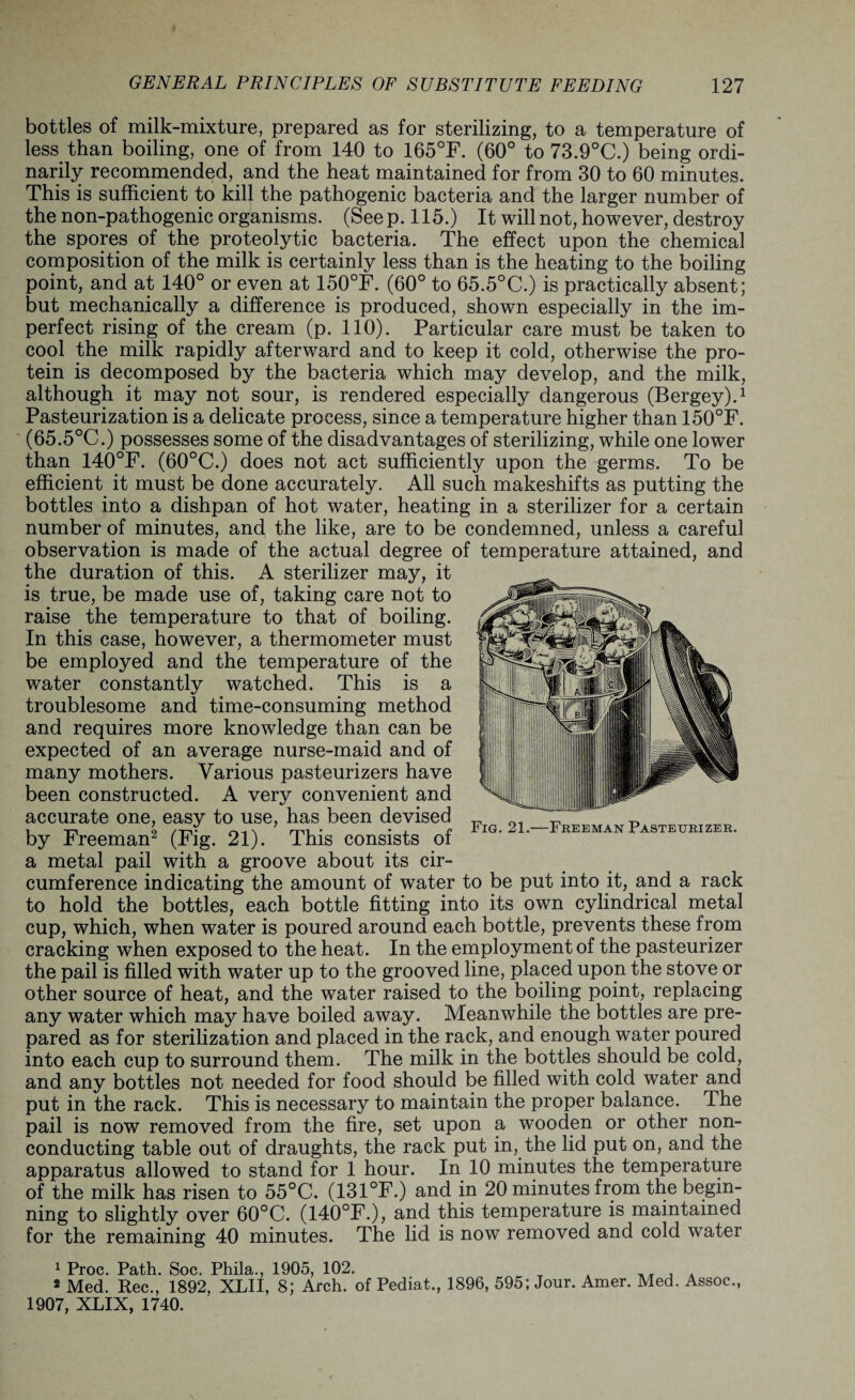 bottles of milk-mixture, prepared as for sterilizing, to a temperature of less than boiling, one of from 140 to 165°F. (60° to 73.9°C.) being ordi¬ narily recommended, and the heat maintained for from 30 to 60 minutes. This is sufficient to kill the pathogenic bacteria and the larger number of the non-pathogenic organisms. (See p. 115.) It will not, however, destroy the spores of the proteolytic bacteria. The effect upon the chemical composition of the milk is certainly less than is the heating to the boiling point, and at 140° or even at 150°F. (60° to 65.5°C.) is practically absent; but mechanically a difference is produced, shown especially in the im¬ perfect rising of the cream (p. 110). Particular care must be taken to cool the milk rapidly afterward and to keep it cold, otherwise the pro¬ tein is decomposed by the bacteria which may develop, and the milk, although it may not sour, is rendered especially dangerous (Bergey).1 Pasteurization is a delicate process, since a temperature higher than 150°F. (65.5°C.) possesses some of the disadvantages of sterilizing, while one lower than 140°F. (60°C.) does not act sufficiently upon the germs. To be efficient it must be done accurately. All such makeshifts as putting the bottles into a dishpan of hot water, heating in a sterilizer for a certain number of minutes, and the like, are to be condemned, unless a careful observation is made of the actual degree of temperature attained, and the duration of this. A sterilizer may, it is true, be made use of, taking care not to raise the temperature to that of boiling. In this case, however, a thermometer must be employed and the temperature of the water constantly watched. This is a troublesome and time-consuming method and requires more knowledge than can be expected of an average nurse-maid and of many mothers. Various pasteurizers have been constructed. A very convenient and accurate one, easy to use, has been devised by Freeman2 (Fig. 21). This consists of a metal pail with a groove about its cir¬ cumference indicating the amount of water to be put into it, and a rack to hold the bottles, each bottle fitting into its own cylindrical metal cup, which, when water is poured around each bottle, prevents these from cracking when exposed to the heat. In the employment of the pasteurizer the pail is filled with water up to the grooved line, placed upon the stove or other source of heat, and the water raised to the boiling point, replacing any water which may have boiled away. Meanwhile the bottles are pre¬ pared as for sterilization and placed in the rack, and enough water poured into each cup to surround them. The milk in the bottles should be cold, and any bottles not needed for food should be filled with cold water and put in the rack. This is necessary to maintain the proper balance. The pail is now removed from the fire, set upon a wooden or other non¬ conducting table out of draughts, the rack put in, the lid put on, and the apparatus allowed to stand for 1 hour. In 10 minutes the temperature of the milk has risen to 55°C. (131°F.) and in 20 minutes from the begin¬ ning to slightly over 60°C. (140°F.), and this temperature is maintained for the remaining 40 minutes. The lid is now removed and cold water Fig. 21.—Freeman Pasteurizer. 1 Proc. Path. Soc. Phila., 1905, 102. 2 Med. Rec., 1892, XLII, 8; Arch, of Pediat., 1896, 595; Jour. Amer. Med. Assoc., 1907, XLIX, 1740.