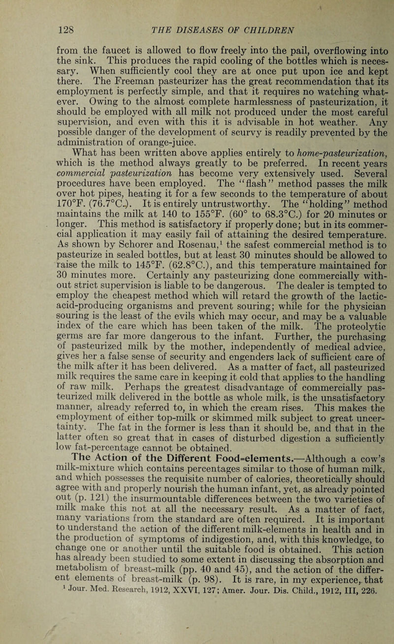 from the faucet is allowed to flow freely into the pail, overflowing into the sink. This produces the rapid cooling of the bottles which is neces¬ sary. When sufficiently cool they are at once put upon ice and kept there. The Freeman pasteurizer has the great recommendation that its employment is perfectly simple, and that it requires no watching what¬ ever. Owing to the almost complete harmlessness of pasteurization, it should be employed with all milk not produced under the most careful supervision, and even with this it is advisable in hot weather. Any possible danger of the development of scurvy is readily prevented by the administration of orange-juice. What has been written above applies entirely to home-pasteurization, which is the method always greatly to be preferred. In recent years commercial pasteurization has become very extensively used. Several procedures have been employed. The “flash” method passes the milk over hot pipes, heating it for a few seconds to the temperature of about 170°F. (76.7°CL). It is entirely untrustworthy. The “holding” method maintains the milk at 140 to 155°F. (60° to 68.3°C.) for 20 minutes or longer. This method is satisfactory if properly done; but in its commer¬ cial application it may easily fail of attaining the desired temperature. As shown by Schorer and Rosenau,1 the safest commercial method is to pasteurize in sealed bottles, but at least 30 minutes should be allowed to raise the milk to 145°F. (62.8°C.), and this temperature maintained for 30 minutes more. Certainly any pasteurizing done commercially with¬ out strict supervision is liable to be dangerous. The dealer is tempted to employ the cheapest method which will retard the growth of the lactic- acid-producing organisms and prevent souring; while for the physician souring is the least of the evils which may occur, and may be a valuable index of the care which has been taken of the milk. The proteolytic germs are far more dangerous to the infant. Further, the purchasing of pasteurized milk by the mother, independently of medical advice, gives her a false sense of security and engenders lack of sufficient care of the milk after it has been delivered. As a matter of fact, all pasteurized milk requires the same care in keeping it cold that applies to the handling of raw milk. Perhaps the greatest disadvantage of commercially pas¬ teurized milk delivered in the bottle as whole milk, is the unsatisfactory manner, already referred to, in which the cream rises. This makes the employment of either top-milk or skimmed milk subject to great uncer¬ tainty. The fat in the former is less than it should be, and that in the latter often so great that in cases of disturbed digestion a sufficiently low fat-percentage cannot be obtained. The Action of the Different Food=e!ements.—Although a cow’s milk-mixture which contains percentages similar to those of human milk, and which possesses the requisite number of calories, theoretically should agree with and properly nourish the human infant, yet, as already pointed out (p. 121) the insurmountable differences between the two varieties of milk make this not at all the necessary result. As a matter of fact, many variations from the standard are often required. It is important to understand the action of the different milk-elements in health and in the production of symptoms of indigestion, and, with this knowledge, to change one or another until the suitable food is obtained. This action has already been studied to some extent in discussing the absorption and metabolism of breast-milk (pp. 40 and 45), and the action of the differ¬ ent elements of breast-milk (p. 98). It is rare, in my experience,, that 1 Jour. Med. Research, 1912, XXVI, 127; Amer. Jour. Dis. Child., 1912, III, 226.