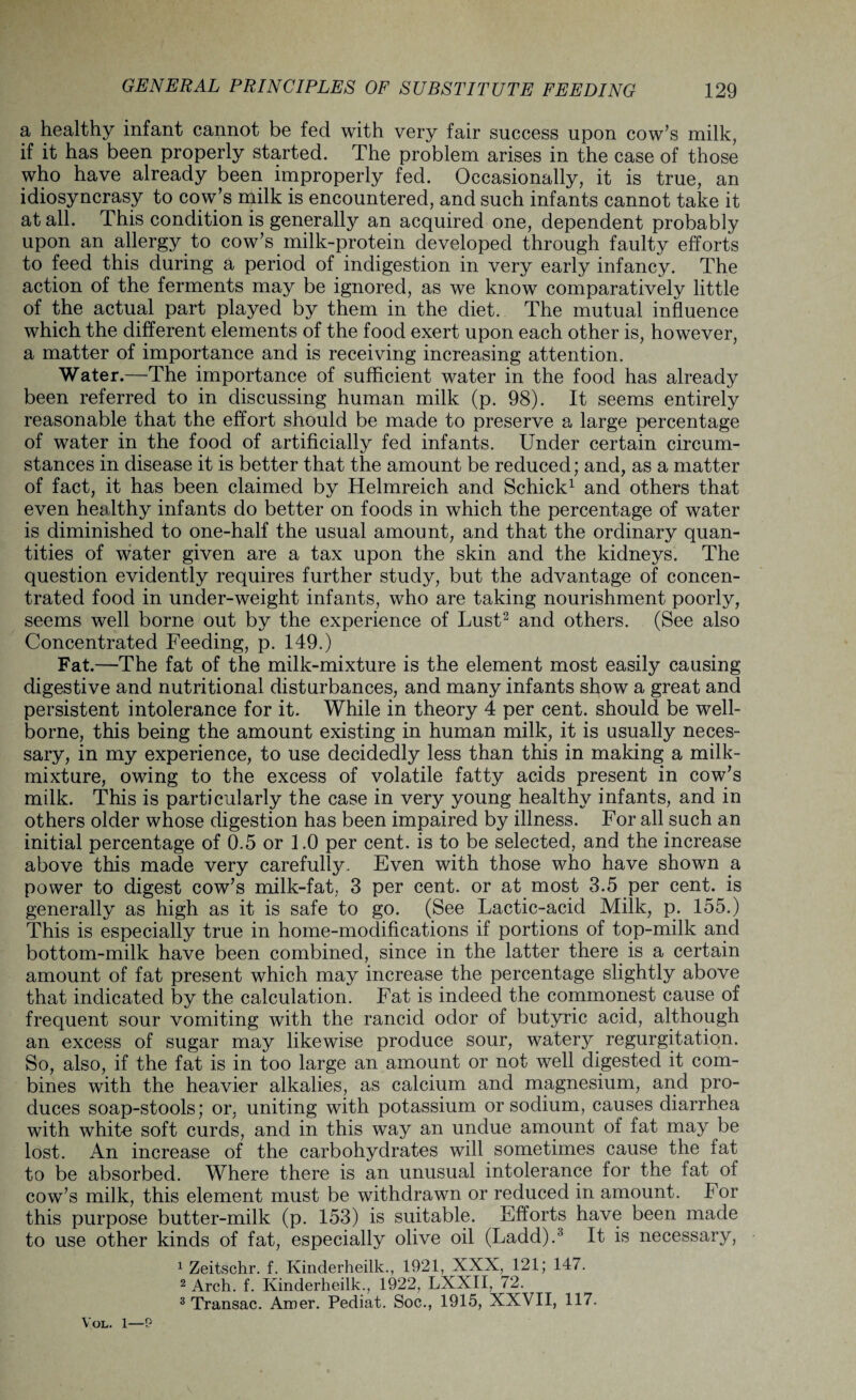 a healthy infant cannot be fed with very fair success upon cow’s milk, if it has been properly started. The problem arises in the case of those who have already been improperly fed. Occasionally, it is true, an idiosyncrasy to cow’s milk is encountered, and such infants cannot take it at all. This condition is generally an acquired one, dependent probably upon an allergy to cow’s milk-protein developed through faulty efforts to feed this during a period of indigestion in very early infancy. The action of the ferments may be ignored, as we know comparatively little of the actual part played by them in the diet. The mutual influence which the different elements of the food exert upon each other is, however, a matter of importance and is receiving increasing attention. Water.—The importance of sufficient water in the food has already been referred to in discussing human milk (p. 98). It seems entirely reasonable that the effort should be made to preserve a large percentage of water in the food of artificially fed infants. Under certain circum¬ stances in disease it is better that the amount be reduced; and, as a matter of fact, it has been claimed by Helmreich and Schick1 and others that even healthy infants do better on foods in which the percentage of water is diminished to one-half the usual amount, and that the ordinary quan¬ tities of water given are a tax upon the skin and the kidneys. The question evidently requires further study, but the advantage of concen¬ trated food in under-weight infants, who are taking nourishment poorly, seems well borne out by the experience of Lust2 and others. (See also Concentrated Feeding, p. 149.) Fat.—The fat of the milk-mixture is the element most easily causing digestive and nutritional disturbances, and many infants show a great and persistent intolerance for it. While in theory 4 per cent, should be well- borne, this being the amount existing in human milk, it is usually neces¬ sary, in my experience, to use decidedly less than this in making a milk- mixture, owing to the excess of volatile fatty acids present in cow’s milk. This is particularly the case in very young healthy infants, and in others older whose digestion has been impaired by illness. For all such an initial percentage of 0.5 or 1.0 per cent, is to be selected, and the increase above this made very carefully. Even with those who have shown a power to digest cow’s milk-fat, 3 per cent, or at most 3.5 per cent, is generally as high as it is safe to go. (See Lactic-acid Milk, p. 155.) This is especially true in home-modifications if portions of top-milk and bottom-milk have been combined, since in the latter there is a certain amount of fat present which may increase the percentage slightly above that indicated by the calculation. Fat is indeed the commonest cause of frequent sour vomiting with the rancid odor of butyric acid, although an excess of sugar may likewise produce sour, watery regurgitation. So, also, if the fat is in too large an amount or not well digested it com¬ bines with the heavier alkalies, as calcium and magnesium, and pro¬ duces soap-stools; or. uniting with potassium or sodium, causes diarrhea with white soft curds, and in this way an undue amount of fat may be lost. An increase of the carbohydrates will sometimes cause the fat to be absorbed. Where there is an unusual intolerance for the fat of cow’s milk, this element must be withdrawn or reduced in amount. For this purpose butter-milk (p. 153) is suitable. Efforts have been made to use other kinds of fat, especially olive oil (Ladd)/ It is necessary, 1 Zeitschr. f. Kinderheilk., 1921, XXX, 121; 147. 2 Arch. f. Kinderheilk., 1922, LXXII, 72. 3 Transac. Amer. Pediat. Soc., 1915, XXVII, 117. Vol. l—P