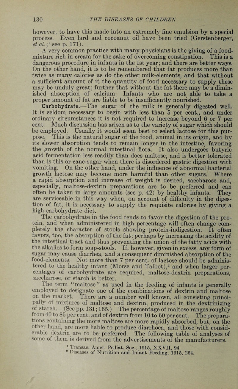 however, to have this made into an extremely fine emulsion by a special process. Even lard and cocoanut oil have been tried (Gerstenberger, et al.;1 see p. 171). A very common practice with many physicians is the giving of a food- mixture rich in cream for the sake of overcoming constipation. This is a dangerous procedure in infants in the 1st year; and there are better ways. On the other hand, it is to be remembered that fat produces more than twice as many calories as do the other milk-elements, and that without a sufficient amount of it the quantity of food necessary to supply these may be unduly great; further that without the fat there may be a dimin¬ ished absorption of calcium. Infants who are not able to take a proper amount of fat are liable to be insufficiently nourished. Carbohydrate.—The sugar of the milk is generally digested well. It is seldom necessary to begin with less than 5 per cent., and under ordinary circumstances it is not required to increase beyond 6 or 7 per cent. Much discussion has arisen as to the variety of sugar which should be employed. Usually it would seem best to select lactose for this pur¬ pose. This is the natural sugar of the food, animal in its origin, and by its slower absorption tends to remain longer in the intestine, favoring the growth of the normal intestinal flora. It also undergoes butyric acid fermentation less readily than does maltose, and is better tolerated than is this or cane-sugar when there is disordered gastric digestion with vomiting. On the other hand, under the influence of abnormal bacterial growth lactose may become more harmful than other sugars. Where a rapid absorption and increase of weight is desired, saccharose and, especially, maltose-dextrin preparations are to be preferred and can often be taken in large amounts (see p. 42) by healthy infants. They are serviceable in this way when, on account of difficulty in the diges¬ tion of fat, it is necessary to supply the requisite calories by giving a high carbohydrate diet. The carbohydrate in the food tends to favor the digestion of the pro¬ tein, and when administered in high percentage will often change com¬ pletely the character of stools showing protein-indigestion. It often favors, too, the absorption of the fat; perhaps by increasing the acidity of the intestinal tract and thus preventing the union of the fatty acids with the alkalies to form soap-stools. If, however, given in excess, any form of sugar may cause diarrhea, and a consequent diminished absorption of the food-elements. Not more than 7 per cent, of lactose should be adminis¬ tered to the healthy infant (Morse and Talbot),2 and when larger per¬ centages of carbohydrate are required, maltose-dextrin preparations, saccharose, or starch is better. The term “maltose” as used in the feeding of infants is generally employed to designate one of the combinations of dextrin and maltose on the market. There are a number well known, all consisting princi¬ pally of mixtures of maltose and dextrin, produced in the dextrinizing of starch. (See pp. 131; 165.) The percentage of maltose ranges roughly from 40 to 85 per cent, and of dextrin from 10 to 60 per cent. The prepara¬ tions containing the more maltose are more rapidly absorbed, but, on the other hand, are more liable to produce diarrhoea, and those with consid¬ erable dextrin are to be preferred. The following table of analyses of some of them is derived from the advertisements of the manufacturers. 1 Transac. Amer. Pediat. Soc.; 1915, XXVII, 94. 2 Diseases of Nutrition and Infant Feeding, 1915, 264.