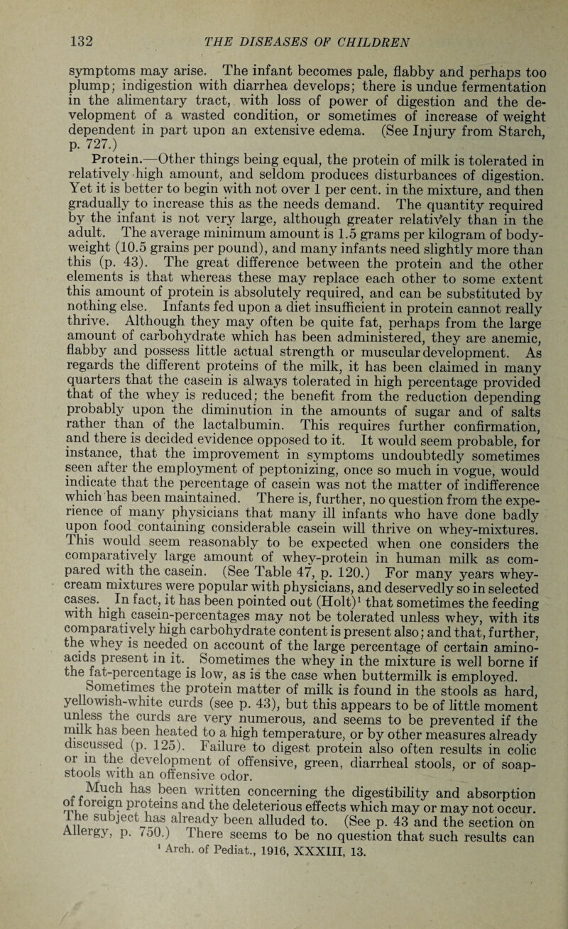 symptoms may arise. The infant becomes pale, flabby and perhaps too plump; indigestion with diarrhea develops; there is undue fermentation in the alimentary tract, with loss of power of digestion and the de¬ velopment of a wasted condition, or sometimes of increase of weight dependent in part upon an extensive edema. (See Injury from Starch, p. 727.) Protein.—Other things being equal, the protein of milk is tolerated in relatively high amount, and seldom produces disturbances of digestion. Yet it is better to begin with not over 1 per cent, in the mixture, and then gradually to increase this as the needs demand. The quantity required by the infant is not very large, although greater relatively than in the adult. The average minimum amount is 1.5 grams per kilogram of body- weight (10.5 grains per pound), and many infants need slightly more than this (p. 43). The great difference between the protein and the other elements is that whereas these may replace each other to some extent this amount of protein is absolutely required, and can be substituted by nothing else. Infants fed upon a diet insufficient in protein cannot really thrive. Although they may often be quite fat, perhaps from the large amount of carbohydrate which has been administered, they are anemic, flabby and possess little actual strength or muscular development. As regards the different proteins of the milk, it has been claimed in many quarters that the casein is always tolerated in high percentage provided that of the whey is reduced; the benefit from the reduction depending probably upon the diminution in the amounts of sugar and of salts rather than of the lactalbumin. This requires further confirmation, and there is decided evidence opposed to it. It would seem probable, for instance, that the improvement in symptoms undoubtedly sometimes seen after the employment of peptonizing, once so much in vogue, would indicate that the percentage of casein was not the matter of indifference which has been maintained. There is, further, no question from the expe¬ rience of many physicians that many ill infants who have done badly upon food containing considerable casein will thrive on whey-mixtures. This would seem reasonably to be expected when one considers the comparatively large amount of whey-protein in human milk as com¬ pared with the casein. (See Table 47, p. 120.) For many years whey- cream mixtures were popular with physicians, and deservedly so in selected cases. . In fact, it has been pointed out (Holt)1 that sometimes the feeding with high casein-percentages may not be tolerated unless whey, with its comparatively high carbohydrate content is present also; and that, further, the whey is needed on account of the large percentage of certain amino- aeids present in it. Sometimes the whey in the mixture is well borne if the fat-percentage is low, as is the case when buttermilk is employed. Sometimes the protein matter of milk is found in the stools as hard, yellowish-white curds (see p. 43), but this appears to be of little moment unless the curds are very numerous, and seems to be prevented if the milk has been heated to a high temperature, or by other measures already discussed (p. 125). Failure to digest protein also often results in colic or m the development of offensive, green, diarrheal stools, or of soap- stools with an offensive odor. Much has been written concerning the digestibility and absorption oi foreign proteins and the deleterious effects which may or may not occur, the subject has already been alluded to. (See p. 43 and the section on Allergy, p. 7o0.) There seems to be no question that such results can 1 Arch, of Pediat., 1916, XXXIII, 13.