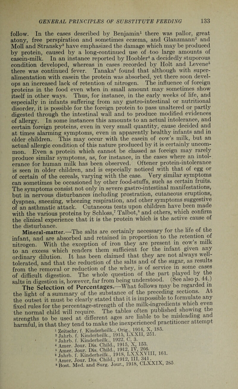 follow. In the cases described by Benjamin1 there was pallor, great atony, free perspiration and sometimes eczema, and Glanzmann2 and Moll and Stransky3 have emphasized the damage which may be produced by protein, caused by a long-continued use of too large amounts of casein-milk. In an instance reported by Hoobler4 a decidedly stuporous condition developed, whereas in cases recorded by Holt and Levene5 there was continued fever. Tanaka6 found that although with super¬ alimentation with casein the protein was absorbed, yet there soon devel¬ ops an increased lack of retention of nitrogen. The influence of foreign proteins in the food even when in small amount may sometimes show itself in other ways. Thus, for instance, in the early weeks of life, and especially in infants suffering from any gastro-intestinal or nutritional disorder, it is possible for the foreign protein to pass unaltered or partly digested through the intestinal wall and to produce modified evidences of allergy. In some instances this amounts to an actual intolerance, and certain foreign proteins, even in very small quantity, cause decided and at times alarming symptoms, even in apparently healthy infants and in older children. This may occur with the casein of cow’s milk, but an actual allergic condition of this nature produced by it is certainly uncom¬ mon.. Even a protein which cannot be classed as foreign may rarely produce similar symptoms, as, for instance, in the cases where an intol¬ erance for human milk has been observed. Oftener protein-intolerance is seen in older children, and is especially noticed with that of egg or of certain of the cereals, varying with the case. Very similar symptoms can sometimes be occasioned by other food-stuffs, such as certain fruits. The symptoms consist not only in severe gastro-intestinal manifestations, but in nervous disturbances including prostration, cutaneous eruptions, dyspnea, sneezing, wheezing respiration, and other symptoms suggestive of an asthmatic attack. Cutaneous tests upon children have been made with the various proteins by Schloss,7 Talbot,8 and others, which confirm the clinical experience that it is the protein which is the active cause oi tti.0 disljiirb^iicc Mineral-matter.—The salts are certainly necessary for the life of the infant, and are absorbed and retained in proportion to the retention oi nitrogen. With the exception of iron they are present m cow s milk to an excess which renders them sufficient for the infant given any ordinary dilution. It has been claimed that they are not always well- tolerated, and that the reduction of the salts and of the sugar, as results from the removal or reduction of the whey, is of service in some cases of difficult digestion. The whole question of the part played by the salts in digestion is, however, far from being understood, (bee also p. 44-) The Selection of Percentages.—What follows may be regarded m the light of a summary of the substance of the preceding sections, the outset it must be clearly stated that it is impossible to formulate any fixed rules for the percentage-strength of the milk-mgredients whic even the normal child will require. The tables often published showing the strengths to be used at different ages are liable to be misleading an harmful, in that they tend to make the inexperienced practitioner attempt 1 Zeitschr. f. Kinderheilk., Orig., 1914, X, 185. 2 Jahrb. f. Kinderheilk., 1915, LXXII, 251. 3 Jahrb. f. Kinderheilk., 1922, V 3. 4 Amer. Jour. Dis. Child., 1915, X, 158. 5 Amer. Jour. Dis. Child., 1912, IV, 266. 6 Jahrb. f. Kinderheilk., 1918, LXXXV1II, 161. 7 Amer. Jour. Dis. Child., 1912* Hh 341. 8Bost. Med. and Surg. Jour., 1918, CLXX1A, ZbO