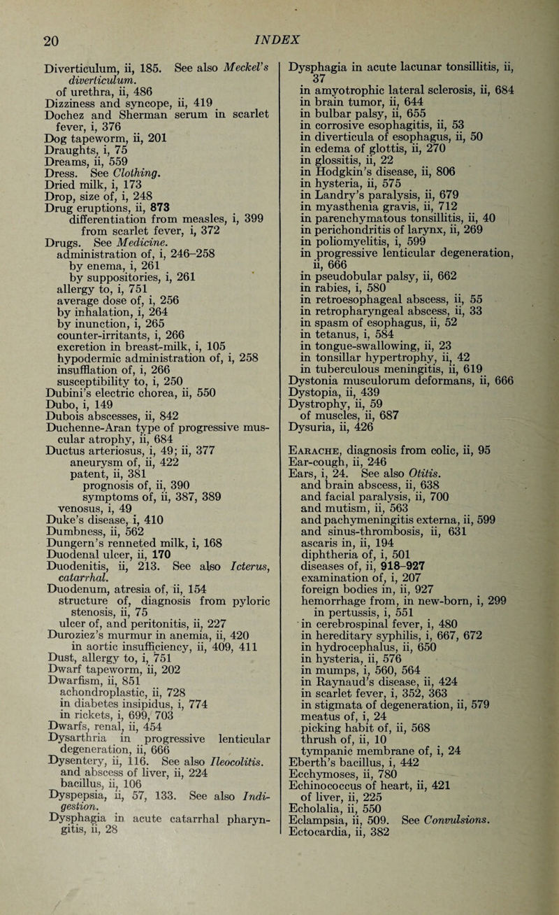 Diverticulum, ii, 185. See also Meckel1 s diverticulum. of urethra, ii, 486 Dizziness and syncope, ii, 419 Dochez and Sherman serum in scarlet fever, i, 376 Dog tapeworm, ii, 201 Draughts, i, 75 Dreams, ii, 559 Dress. See Clothing. Dried milk, i, 173 Drop, size of, i, 248 Drug eruptions, ii, 873 differentiation from measles, i, 399 from scarlet fever, i, 372 Drugs. See Medicine. administration of, i, 246-258 by enema, i, 261 by suppositories, i, 261 allergy to, i, 751 average dose of, i, 256 by inhalation, i, 264 by inunction, i, 265 counter-irritants, i, 266 excretion in breast-milk, i, 105 hypodermic administration of, i, 258 insufflation of, i, 266 susceptibility to, i, 250 Dubini’s electric chorea, ii, 550 Dubo, i, 149 Dubois abscesses, ii, 842 Duchenne-Aran type of progressive mus¬ cular atrophy, ii, 684 Ductus arteriosus, i, 49; ii, 377 aneurysm of, ii, 422 patent, ii, 381 prognosis of, ii, 390 symptoms of, ii, 387, 389 venosus, i, 49 Duke’s disease, i, 410 Dumbness, ii, 562 Dungern’s renneted milk, i, 168 Duodenal ulcer, ii, 170 Duodenitis, ii, 213. See also Icterus, catarrhal. Duodenum, atresia of, ii, 154 structure of, diagnosis from pyloric stenosis, ii, 75 ulcer of, and peritonitis, ii, 227 Duroziez’s murmur in anemia, ii, 420 in aortic insufficiency, ii, 409, 411 Dust, allergy to, i, 751 Dwarf tapeworm, ii, 202 Dwarfism, ii, 851 achondroplastic, ii, 728 in diabetes insipidus, i, 774 in rickets, i, 699, 703 Dwarfs, renal; ii, 454 Dysarthria in progressive lenticular degeneration, ii, 666 Dysentery, ii, 116. See also Ileocolitis. and abscess of liver, ii, 224 bacillus, ii; 106 Dyspepsia, ii, 57, 133. See also Indi¬ gestion. Dysphagia in acute catarrhal pharyn¬ gitis, ii, 28 Dysphagia in acute lacunar tonsillitis, ii, 37 in amyotrophic lateral sclerosis, ii, 684 in brain tumor, ii; 644 in bulbar palsy, ii, 655 in corrosive esophagitis, ii, 53 in diverticula of esophagus, ii, 50 in edema of glottis, ii, 270 in glossitis, ii, 22 in Hodgkin’s disease, ii, 806 in hysteria, ii, 575 in Landry’s paralysis, ii, 679 in myasthenia gravis, ii, 712 in parenchymatous tonsillitis, ii, 40 in perichondritis of larynx, ii, 269 in poliomyelitis, i, 599 in progressive lenticular degeneration, ii, 666 in pseudobular palsy, ii, 662 in rabies, i, 580 in retroesophageal abscess, ii, 55 in retropharyngeal abscess, ii, 33 in spasm of esophagus, ii, 52 in tetanus, i, 584 in tongue-swallowing, ii, 23 in tonsillar hypertrophy, ii? 42 in tuberculous meningitis, ii, 619 Dystonia musculorum deformans, ii, 666 Dystopia, ii, 439 Dystrophy, ii, 59 of muscles, ii, 687 Dysuria, ii, 426 Earache, diagnosis from colic, ii, 95 Ear-cough, ii, 246 Ears, i, 24. See also Otitis. and brain abscess, ii, 638 and facial paralysis, ii, 700 and mutism, ii, 563 and pachymeningitis externa, ii, 599 and sinus-thrombosis, ii, 631 ascaris in, ii, 194 diphtheria of, i, 501 diseases of, ii, 918-927 examination of, i, 207 foreign bodies in, ii, 927 hemorrhage from, in new-born, i, 299 in pertussis, i, 551 in cerebrospinal fever, i, 480 in hereditary syphilis, i, 667, 672 in hydrocephalus, ii, 650 in hysteria, ii, 576 in mumps, i, 560, 564 in Raynaud’s disease, ii, 424 in scarlet fever, i, 352, 363 in stigmata of degeneration, ii, 579 meatus of, i, 24 picking habit of, ii, 568 thrush of, ii, 10 tympanic membrane of, i, 24 Eberth’s bacillus, i, 442 Ecchymoses, ii, 780 Echinococcus of heart, ii, 421 of liver, ii, 225 Echolalia, ii, 550 Eclampsia, ii, 509. See Convulsions. Ectocardia, ii, 382