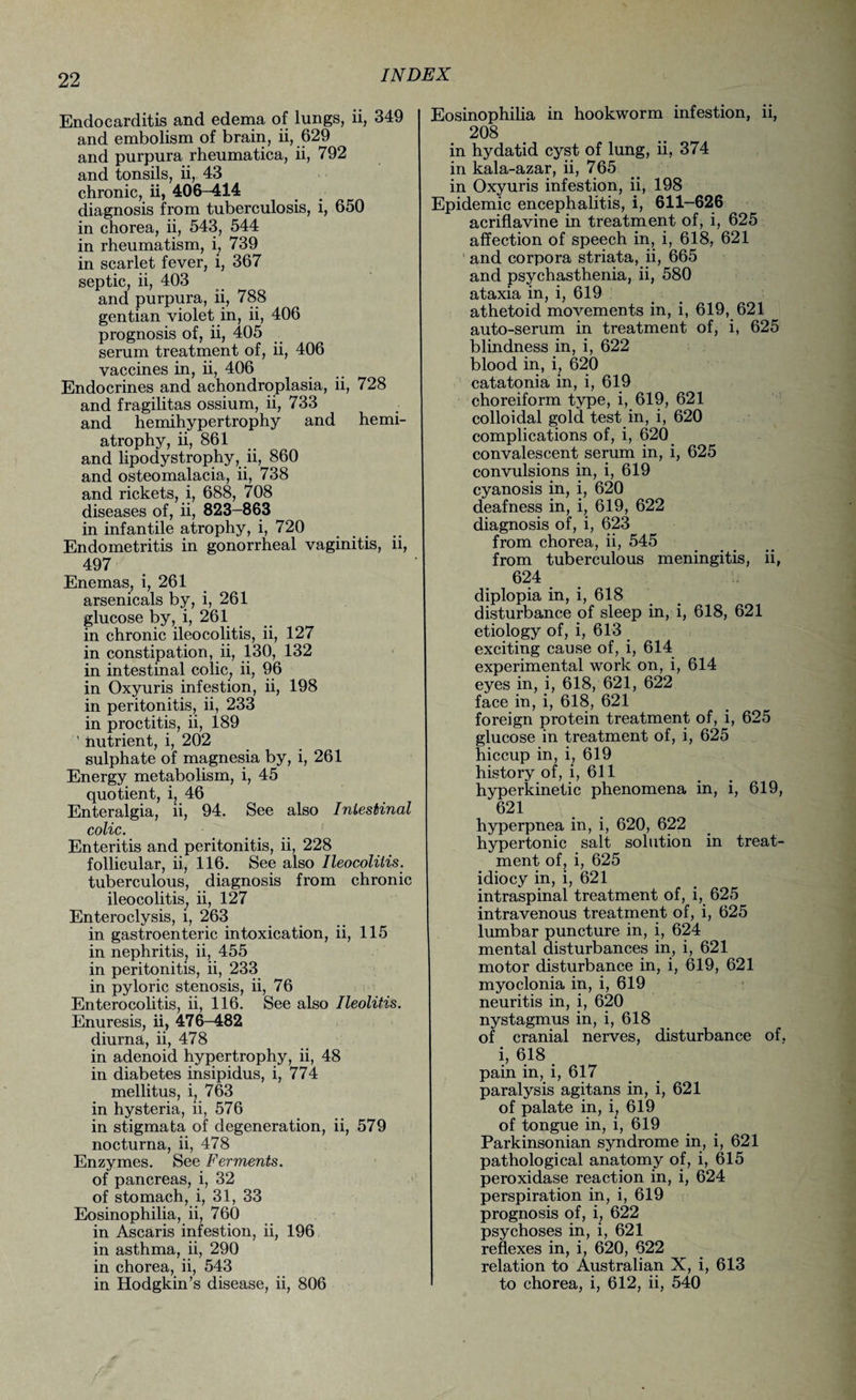 Endocarditis and edema of lungs, li, 349 and embolism of brain, ii, 629 and purpura rheumatica, ii, 792 and tonsils, ii, 43 chronic, ii, 406—414 diagnosis from tuberculosis, i, 650 in chorea, ii, 543, 544 in rheumatism, i, 739 in scarlet fever, i, 367 septic, ii, 403 and purpura, ii, 788 gentian violet in, ii, 406 prognosis of, ii, 405 serum treatment of, ii, 406 vaccines in, ii, 406 Endocrines and achondroplasia, ii, 728 and fragilitas ossium, ii, 733 and hemihypertrophy and hemi¬ atrophy, ii, 861 and lipodystrophy, ii, 860 and osteomalacia, ii, 738 and rickets, i, 688, 708 diseases of, ii, 823-863 in infantile atrophy, i, 720 Endometritis in gonorrheal vaginitis, ii, 497 Enemas, i, 261 arsenicals by, i, 261 glucose by, i, 261 in chronic ileocolitis, ii, 127 in constipation, ii, 130, 132 in intestinal colic, ii, 96 in Oxyuris infestion, ii, 198 in peritonitis, ii, 233 in proctitis, ii, 189 ’ nutrient, i, 202 sulphate of magnesia by, i, 261 Energy metabolism, i, 45 quotient, i, 46 Enteralgia, ii, 94. See also Intestinal colic. Enteritis and peritonitis, ii, 228 follicular, ii, 116. See also Ileocolitis. tuberculous, diagnosis from chronic ileocolitis; ii, 127 Enteroclysis, i, 263 in gastroenteric intoxication, ii, 115 in nephritis, ii, 455 in peritonitis, ii, 233 in pyloric stenosis, ii, 76 Enterocolitis, ii, 116. See also Ileolitis. Enuresis, ii, 476-482 diurna, ii, 478 in adenoid hypertrophy, ii, 48 in diabetes insipidus, i, 774 mellitus, i, 763 in hysteria, ii, 576 in stigmata of degeneration, ii, 579 nocturna, ii, 478 Enzymes. See Ferments. of pancreas, i, 32 of stomach, i, 31, 33 Eosinophilia, ii, 760 in Ascaris infestion, ii, 196 in asthma, ii, 290 in chorea, ii, 543 in Hodgkin’s disease, ii, 806 Eosinophilia in hookworm infestion, ii, 208 in hydatid cyst of lung, ii, 374 in kala-azar, ii, 765 in Oxyuris infestion, ii, 198 Epidemic encephalitis, i, 611-626 acriflavine in treatment of, i, 625 affection of speech in, i, 618, 621 and corpora striata, ii, 665 and psych asthenia, ii, 580 ataxia in, i, 619 athetoid movements in, i, 619, 621 auto-serum in treatment of, i, 625 blindness in, i, 622 blood in, i, 620 catatonia in, i, 619 choreiform type, i, 619, 621 colloidal gold test in, i, 620 complications of, i, 620 convalescent serum in, i, 625 convulsions in, i, 619 cyanosis in, i, 620 deafness in, i, 619, 622 diagnosis of, i, 623 from chorea, ii, 545 from tuberculous meningitis, ii, 624 diplopia in, i, 618 disturbance of sleep in, i, 618, 621 etiology of, i, 613 exciting cause of, i, 614 experimental work on, i, 614 eyes in, i, 618, 621, 622 face in, i, 618, 621 foreign protein treatment of, i, 625 glucose in treatment of, i, 625 hiccup in, i, 619 history of, i, 611 hyperkinetic phenomena in, i, 619, 621 hyperpnea in, i, 620, 622 hypertonic salt solution in treat¬ ment of, i, 625 idiocy in, i, 621 intraspinal treatment of, i, 625 intravenous treatment of, i, 625 lumbar puncture in, i, 624 mental disturbances in, i, 621 motor disturbance in, i, 619, 621 myoclonia in, i, 619 neuritis in, i, 620 nystagmus in, i, 618 of cranial nerves, disturbance of, i, 618 pain in, i, 617 paralysis agitans in, i, 621 of palate in, i, 619 of tongue in, i, 619 Parkinsonian syndrome in, i, 621 pathological anatomy of, i, 615 peroxidase reaction in, i, 624 perspiration in, i, 619 prognosis of, i, 622 psychoses in, i, 621 reflexes in, i, 620, 622 relation to Australian X, i, 613 to chorea, i, 612, ii, 540