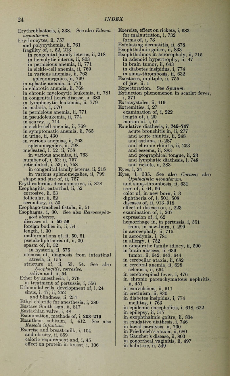 Erythroblastosis, i, 338. See also Edema neonatorum. Erythrocytes, ii, 757 and polycythemia, ii, 761 fragility of, i, 52, 213 in congenital family icterus, ii, 218 in hemolytic icterus, ii, 803 in pernicious anemia, ii, 771 in sickle-cell anemia, ii, 769 in various anemias, ii, 763 splenomegalies, ii, 799 in aplastic anemia, ii, 773 in chlorotic anemia, ii, 768 in chronic myelocytic leukemia, ii, 781 in congenital heart disease, ii, 383 in lymphocytic leukemia, ii, 779 in malaria, i, 570 in pernicious anemia, ii, 771 in pseudoleukemia, ii, 774 in scurvy, i, 714 in sickle-cell anemia, ii, 769 in symptomatic anemia, ii, 765 in urine, ii, 430 in various anemias, ii, 763 splenomegalies, ii, 798 nucleated, i, 52; ii, 758 in various anemias, ii, 763 number of, i; 52; ii; 757 reticulated, l, 53; ii, 758 in congenital family icterus, ii, 218 in various splenomegalies, ii, 799 shape and size of, ii, 757 Erythrodermia desquamativa, ii, 878 Esophagitis, catarrhal, ii, 52 corrosive, ii, 53 follicular, ii, 52 secondary, ii, 53 Esophago-tracheal fistula, ii, 51 Esophagus, i, 30. See also Retroesopha¬ geal abscess. diseases of, ii, 50-56 foreign bodies in, ii, 54 length, i, 30 malformations of, ii, 50, 51 pseudodiphtheria of, ii, 30 spasm of, ii, 52 in hysteria, ii, 575 stenosis of, diagnosis from intestinal atresia, ii, 155 stricture of, ii, 53, 54. See also Esophagitis, corrosive. saliva and, ii, 54 Ether by anesthesia, i, 279 in treatment of pertussis, i, 556 Ethmoidal cells, development of, i, 24 sinus, i, 47; ii, 252 and blindness, ii, 254 Ethyl chloride for anesthesia, i, 280 Eustace Smith sign, ii, 817 Eustachian valve, i, 48 Examination, methods of, i, 203-219 Exanthem subitum, i, 412. See also Roseola infantum. Exercise and breast-milk, i, 104 and obesity, ii, 859 caloric requirement and, i, 45 effect on protein in breast, i, 106 Exercise, effect on rickets, i, 683 for malnutrition, i, 732 forms of, i, 73 Exfoliating dermatitis, ii, 878 Exophthalmic goitre, ii, 833 Exophthalmos in acrocephaly, ii, 715 in adenoid hypertrophy, ii, 47 in brain tumor, ii, 643 in diabetes insipidus, i, 774 in sinus-thrombosis, ii, 632 Exostoses, multiple, ii, 755 of jaw, ii, 1 Expectoration. See Sputum. Extinction phenomenon in scarlet fever, i, 371 Extrasystoles, ii, 419 Extremities, i, 27 examination of, i, 222 length of, i, 20 motion of, i, 61 Exudative diathesis, i, 745-747 acute bronchitis in, ii, 277 and acute rhinitis, ii, 248 and asthma, ii,. 287 and chronic rhinitis, ii, 253 and eczema, ii, 883 and geographical tongue, ii, 23 and lymphatic diathesis, i, 748 and rickets, ii, 283 Eyes, i, 24 Eyes, i, 335. See also Cornea; also Ophthalmia neonatorum. and sinus-thrombosis, ii, 631 care of, i, 64, 66 color of, in new born, i, 3 diphtheria of, i, 501, 508 diseases of, ii, 913-918 effect of disease on, i, 223 examination of, i, 207 expression of, i, 62 hemorrhage in, in pertussis, i, 551 from, in new-born, i, 299 in acrocephaly, ii, 715 in acrodynia, i, 781 in allergy, i, 752 in amaurotic family idiocy, ii, 590 in brain abscess, ii, 639 tumor, ii, 642, 643, 644 in cerebellar ataxia, ii, 682 in cerebral anemia, ii, 628 sclerosis, ii, 654 in cerebrospinal fever, i, 476 in chronic parenchymatous nephritis, ii, 451 in convulsions, ii, 511 in cretinism, ii, 830 in diabetes insipidus, i, 774 mellitus, i, 763 in epidemic encephalitis, i, 618, 622 in epilepsy, ii, 517 in exophthalmic goitre, ii, 834 in exudative diathesis, i, 746 in facial paralysis, ii, 700 in Friedreich’s ataxia, ii, 680 in Gaucher’s disease, ii, 803 in gonorrheal vaginitis, ii, 497 in habit-tic, ii, 549