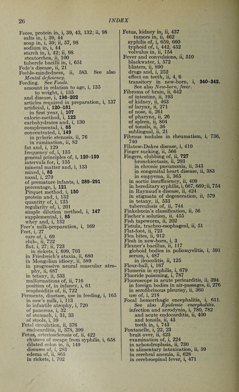 Feces, protein in, i, 39, 43, 132; ii, 98 salts in, i, 39, 44 soap in, i, 39; ii, 57, 98 sodium in,i, 44 _ starch in, i, 42; ii, 98 steatorrhea, ii, 100 tubercle bacilli in, i, 651 Fede’s disease, ii, 21 Feeble-mindedness, ii, 583. See also Mental deficiency. Feeding. See Foods. amount in relation to age, i, 135 to weight, i, 135 and disease, i, 198-202 articles required in preparation, i, 137 artificial, i, 120-181 in first year, i, 107 caloric-method, i, 122 carbohydrates and, i, 130 complemental, i, 85 concentrated, i, 149 in pyloric stenosis, ii, 76 in rumination, ii, 82 fat and, i, 129 frequency of, i, 135 general principles of, i, 120-159 intervals for, i, 135 mineral matter and, i, 133 mixed, i, 85 nasal, i, 279 of premature infants, i, 289-291 percentage, i, 121 Pirquet method, i, 150 protein and, i, 132 quantity of, i, 135 regularity of, i, 201 simple dilution method, i, 147 supplemental, i, 85 whey and, i, 132 Feer’s milk-preparation, i, 169 Feet, i, 27 care of, i, 69 club-, ii, 722 flat, i, 27; ii, 723 in rickets, i, 699, 703 in Friedreich’s ataxia, ii, 680 in Mongolian idiocy, ii, 589 in progressive neural muscular atro¬ phy, ii, 687 in tetany, ii, 533 malformations of, ii, 716 position of, in infancy, i, 61 scaphoiditis of, ii, 722 Ferments, diastase, use in feeding, i, 165 in cow’s milk, i, 113 in infantile atrophy, i, 720 of pancreas, i, 32 of stomach, i, 31, 33 of stools, i, 39 Fetal circulation, ii, 376 endocarditis, ii, 378, 399 Fetus, arteriosclerosis of, ii, 422 chances of escape from syphilis, i, 658 dilated colon in, ii, 149 diseases of, i, 283 edema of, ii, 865 in rickets, i, 702 Fetus, kidney in^ ii, 437 tumors in, ii, 462 syphilis of, i, 659, 660 typhoid of, i, 442, 452 volvulus in, ii, 154 Fever and convulsions, ii, 510 blackwater, i, 572 blisters, ii, 890 drugs and, i, 252 effect on teeth, ii, 4, 6 transitory in new-born, i, 340-342. See also New-born, fever. Fibroma of brain, ii, 642 of intestine, ii, 193 of kidney, ii, 463 of larynx, ii, 271 of nose, ii, 261 of pharynx, ii, 26 of spleen, ii, 804 of tonsils, ii, 36 sublingual, ii, 21 Fibrous nodules in rheumatism, i, 736, 740 Filatow-Dukes disease, i, 410 Finger sucking, ii, 566 Fingers, clubbing of, ii, 727 bronchiectasis, ii, 293 in chronic pneumonia, ii, 343 in congenital heart disease, ii, 383 in empyema, ii, 365 in aortic insufficiency, ii, 409 in hereditary syphilis, i, 667, 669; ii, 754 in Raynaud’s disease, ii, 424 in stigmata of degeneration, ii, 579 in tetany, ii, 533 tuberculosis of, ii, 744 Finkelstein’s classification, ii, 56 Fischer’s solution, ii, 455 Fish tapeworm, ii, 202 Fistula, tracheo-esophageal, ii, 51 Flat-foot, ii, 723 Flea bites, ii, 912 Flesh in new-born, i, 3 Flexner’s bacillus, ii, 117 globoid bodies in poliomyelitis, i, 591 serum, i, 487 in ileocolitis, ii, 125 Flour-ball, i, 167 Flumerin in syphilis^ i, 679 Fluoride poisoning, l, 787 Fluoroscope in acute pericarditis, ii, 394 in foreign bodies in air-passages, ii, 276 in serofibrinous pleurisy, ii, 360 use of, i, 218 Focal hemorrhagic encephalitis, i, 611. See also Epidemic encephalitis. infection and acrodynia, i, 780, 782 and acute endocarditis, ii, 400 and tonsils, ii, 43 teeth in, i, 743 Fontanelle, i, 22, 23 bruit over, ii, 423 examination of, i, 224 in achondroplasia, ii, 730 in alimentary intoxication, ii, 59 in cerebral anemia, ii, 628 in cerebrospinal fever, i, 471