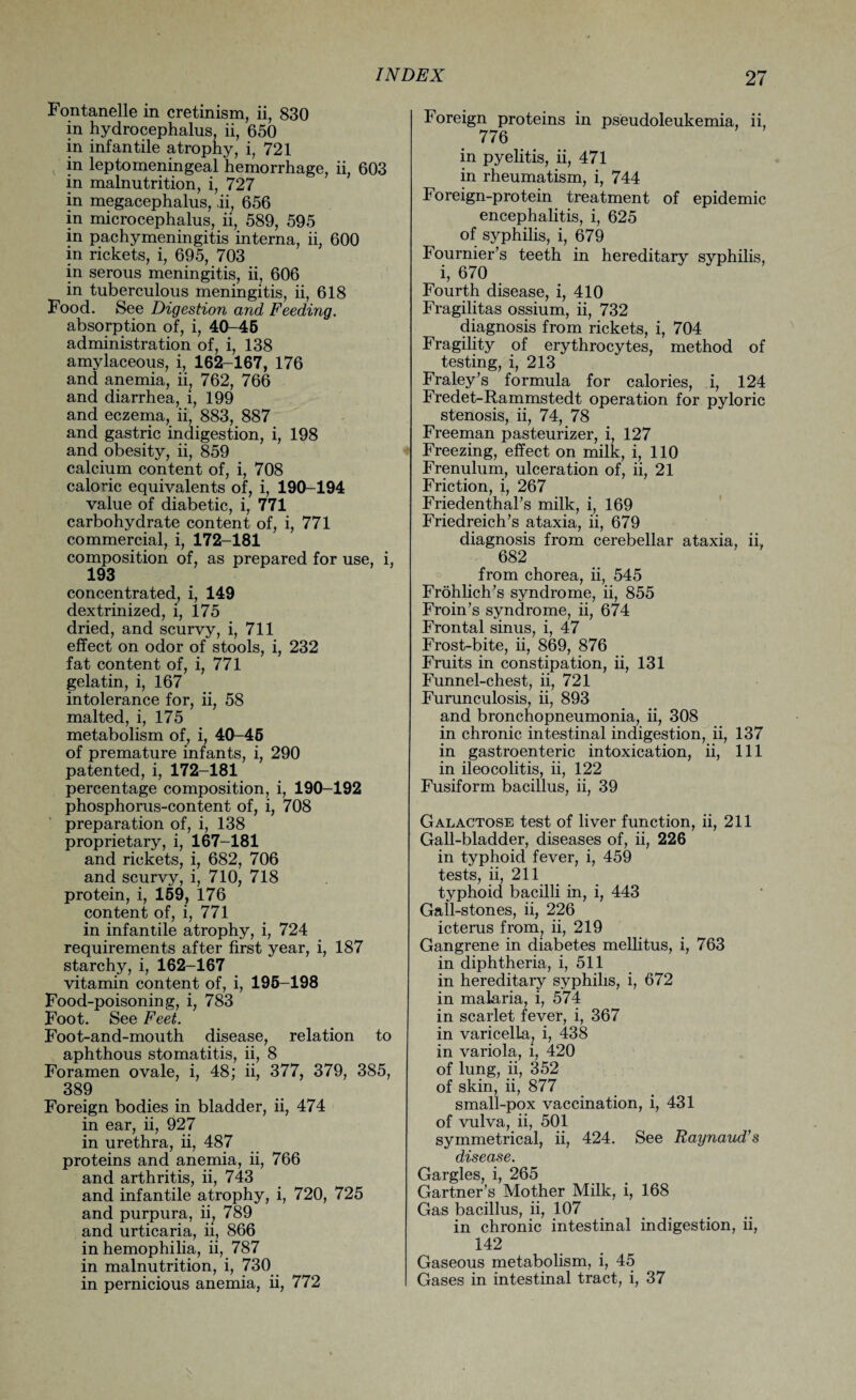 Fontanelle in cretinism, ii, 830 in hydrocephalus, ii, 650 in infantile atrophy, i, 721 in leptomeningeal hemorrhage, ii, 603 in malnutrition, i, 727 in megacephalus, .ii, 656 in microcephalus, ii, 589, 595 in pachymeningitis interna, ii, 600 in rickets, i, 695, 703 in serous meningitis, ii, 606 in tuberculous meningitis, ii, 618 Food. See Digestion and Feeding. absorption of, i, 40-45 administration of, i, 138 amylaceous, i, 162-167, 176 and anemia, ii? 762, 766 and diarrhea, i, 199 and eczema, ii, 883, 887 and gastric indigestion, i, 198 and obesity, ii, 859 calcium content of, i, 708 caloric equivalents of, i, 190-194 value of diabetic, i, 771 carbohydrate content of, i, 771 commercial, i, 172-181 composition of, as prepared for use, i, 193 concentrated, i, 149 dextrinized, i, 175 dried, and scurvy, i, 711 effect on odor of stools, i, 232 fat content of, i, 771 gelatin, i, 167 intolerance for, ii, 58 malted, i, 175 metabolism of, i, 40-45 of premature infants, i, 290 patented, i, 172-181 percentage composition, i, 190-192 phosphorus-content of, i, 708 preparation of, i, 138 proprietary, i, 167-181 and rickets, i, 682, 706 and scurvy, i, 710, 718 protein, i, 159, 176 content of, i, 771 in infantile atrophy, i, 724 requirements after first year, i, 187 starchy, i, 162-167 vitamin content of, i, 195-198 Food-poisoning, i, 783 Foot. See Feet. Foot-and-mouth disease, relation to aphthous stomatitis, ii, 8 Foramen ovale, i, 48; ii, 377, 379, 385, 389 Foreign bodies in bladder, ii, 474 in ear, ii, 927 in urethra, ii, 487 proteins and anemia, ii, 766 and arthritis, ii, 743 and infantile atrophy, i, 720, 725 and purpura, ii; 789 and urticaria, ii, 866 in hemophilia, ii, 787 in malnutrition, i, 730 in pernicious anemia, ii, 772 Foreign proteins in pseudoleukemia, ii, 776 in pyelitis, ii, 471 in rheumatism, i, 744 Foreign-protein treatment of epidemic encephalitis, i, 625 of syphilis, i, 679 Fournier’s teeth in hereditary syphilis, i, 670 Fourth disease, i, 410 Fragilitas ossium, ii, 732 diagnosis from rickets, i, 704 Fragility of erythrocytes, method of testing, i, 213 Fraley’s formula for calories, i, 124 Fredet-Rammstedt operation for pyloric stenosis, ii, 74, 78 Freeman pasteurizer, i, 127 Freezing, effect on milk, i, 110 Frenulum, ulceration of, ii, 21 Friction, i, 267 Friedenthal’s milk, i, 169 Friedreich’s ataxia, ii, 679 diagnosis from cerebellar ataxia, ii, 682 from chorea, ii, 545 Frohlich’s syndrome, ii, 855 Froin’s syndrome, ii, 674 Frontal sinus, i, 47 Frost-bite, ii, 869, 876 Fruits in constipation, ii, 131 Funnel-chest, ii, 721 Furunculosis, ii, 893 and bronchopneumonia, ii, 308 in chronic intestinal indigestion, ii, 137 in gastroenteric intoxication, ii, 111 in ileocolitis, ii, 122 Fusiform bacillus, ii, 39 Galactose test of liver function, ii, 211 Gall-bladder, diseases of, ii, 226 in typhoid fever, i, 459 tests, ii, 211 typhoid bacilli in, i, 443 Gall-stones, ii, 226 icterus from, ii, 219 Gangrene in diabetes mellitus, i, 763 in diphtheria, i, 511 in hereditary syphilis, i, 672 in malaria, i, 574 in scarlet fever, i, 367 in varicella, i, 438 in variola, i, 420 of lung, ii, 352 of skin, ii, 877 small-pox vaccination, i, 431 of vulva, ii, 501 symmetrical, ii, 424. See Raynaud’s disease. Gargles, i, 265 Gartner’s Mother Milk, i, 168 Gas bacillus, ii, 107 in chronic intestinal indigestion, ii, 142 Gaseous metabolism, i, 45 Gases in intestinal tract, i, 37